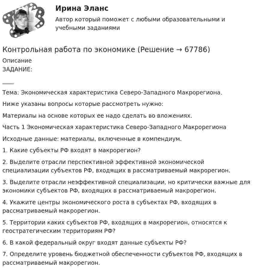      
            Описание
            ЗАДАНИЕ:____Тема: Экономическая характеристика Северо-Западного Макрорегиона.Ниже указаны вопросы которые рассмотреть нужно:Материалы на основе которых ее надо сделать во вложениях.Часть 1 Экономическая характеристика Северо-Западного МакрорегионаИсходные данные: материалы, включенные в компендиум.1. Какие субъекты РФ входят в макрорегион?2. Выделите отрасли перспективной эффективной экономической специализации субъектов РФ, входящих в рассматриваемый макрорегион.3. Выделите отрасли неэффективной специализации, но критически важные для экономики субъектов РФ, входящих в рассматриваемый макрорегион.4. Укажите центры экономического роста в субъектах РФ, входящих в рассматриваемый макрорегион.5. Территории каких субъектов РФ, входящих в макрорегион, относятся к геостратегическим территориям РФ?6. В какой федеральный округ входят данные субъекты РФ?7. Определите уровень бюджетной обеспеченности субъектов РФ, входящих в рассматриваемый макрорегион.   
            
            
            Контрольная работа по экономикеКонтрольная работа по экономикеКонтрольная работа по экономикеКонтрольная работа по экономике 2Контрольная работа по экономике. 2 файла Word + ExcelКонтрольная работа (по экономике 3)Контрольная работа  по экономике - вариант №2 Контрольная работа по Эконометрике. Парная линейная регрессия.Контрольная работа по (экономика1)Контрольная работа по «Экономика организации. Тема «Сущность и виды рентабельности. Факторы на нее влияющие»Контрольная работа по экономикеКонтрольная работа по экономикеКонтрольная работа по экономикеКонтрольная работа по экономике
