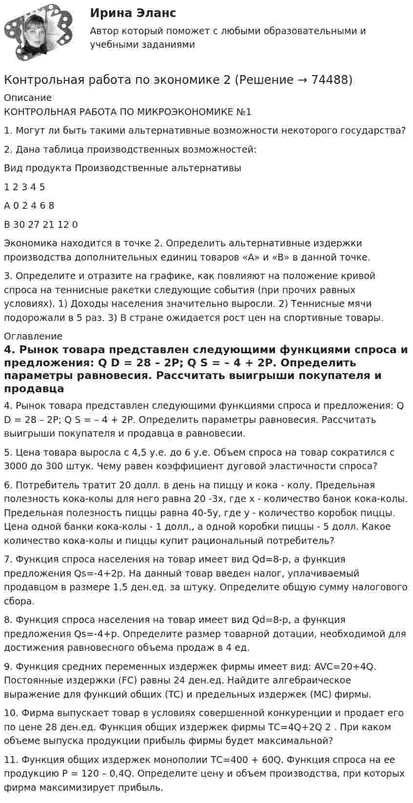     
            Описание
            КОНТРОЛЬНАЯ РАБОТА ПО МИКРОЭКОНОМИКЕ №11. Могут ли быть такими альтернативные возможности некоторого государства?2. Дана таблица производственных возможностей: Вид  продукта Производственные альтернативы  1 2 3 4 5 A 0 2 4 6 8 B 30 27 21 12 0Экономика находится в точке  2. Определить альтернативные издержки производства дополнительных единиц товаров «А» и «В» в данной точке. 3. Определите и отразите на графике, как повлияют на положение кривой спроса на теннисные ракетки следующие события (при прочих равных условиях). 1) Доходы населения значительно выросли. 2) Теннисные мячи подорожали в 5 раз. 3) В стране ожидается рост цен на спортивные товары. 
            Оглавление
            4. Рынок товара представлен следующими функциями спроса и предложения: Q D = 28 – 2Р; Q S = – 4 + 2Р. Определить параметры равновесия. Рассчитать выигрыши покупателя и продавца в равновесии. 5. Цена товара выросла с 4,5 у.е. до 6 у.е. Объем спроса на товар сократился с 3000 до 300 штук. Чему равен коэффициент дуговой эластичности спроса? 6. Потребитель тратит 20 долл. в день на пиццу и кока - колу. Предельная полезность кока-колы для него равна 20 -3х, где х - количество банок кока-колы. Предельная полезность пиццы равна 40-5у, где у - количество коробок пиццы. Цена одной банки кока-колы - 1 долл., а одной коробки пиццы - 5 долл. Какое количество кока-колы и пиццы купит рациональный потребитель? 7. Функция спроса населения на товар имеет вид Qd=8-p, а функция предложения Qs=-4+2p. На данный товар введен налог, уплачиваемый продавцом в размере 1,5 ден.ед. за штуку. Определите общую сумму налогового сбора. 8. Функция спроса населения на товар имеет вид Qd=8-p, а функция предложения Qs=-4+p. Определите размер товарной дотации, необходимой для достижения равновесного объема продаж в 4 ед. 9. Функция средних переменных издержек фирмы имеет вид: AVC=20+4Q. Постоянные издержки (FC) равны 24 ден.ед. Найдите алгебраическое выражение для функций общих (TC) и предельных издержек (MC) фирмы.10. Фирма выпускает товар в условиях совершенной конкуренции и продает его по цене 28 ден.ед. Функция общих издержек фирмы ТС=4Q+2Q 2 . При каком объеме выпуска продукции прибыль фирмы будет максимальной? 11. Функция общих издержек монополии ТС=400 + 60Q. Функция спроса на ее продукцию P = 120 – 0,4Q. Определите цену и объем производства, при которых фирма максимизирует прибыль.  
            
            
            Контрольная работа по экономикеКонтрольная работа по экономике 2Контрольная работа по экономике. 2 файла Word + ExcelКонтрольная работа (по экономике 3)Контрольная работа  по экономике - вариант №2 Контрольная работа по экономике - вариант №7Контрольная работа по экономике недвижимости: 71 вариантКонтрольная работа по «Экономика организации. Тема «Сущность и виды рентабельности. Факторы на нее влияющие»Контрольная работа по экономикеКонтрольная работа по экономикеКонтрольная работа по экономикеКонтрольная работа по экономикеКонтрольная работа по экономикеКонтрольная работа по экономике