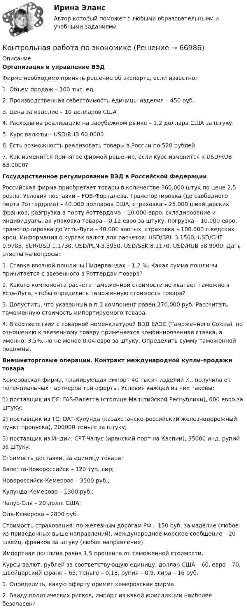      
            Описание
             Организация и управление ВЭД	Фирме необходимо принять решение об экспорте, если известно:	1. Объем продаж – 100 тыс. ед.	2. Производственная себестоимость единицы изделия – 450 руб. 	3. Цена за изделие – 10 долларов США	4. Расходы на реализацию на зарубежном рынке – 1,2 доллара США за штуку. 	5. Курс валюты – USD/RUB 60.0000	6. Есть возможность реализовать товары в России по 520 рублей. 	7. Как изменится принятое фирмой решение, если курс изменится к USD/RUB 63.0000? Государственное регулирование ВЭД в Российской Федерации	Российская фирма приобретает товары в количестве 360.000 штук по цене 2,5 реала. Условия поставки – FOB-Форталеза. Транспортировка (до свободного порта Роттердама) – 40.000 долларов США, страховка – 25.000 швейцарских франков, разгрузка в порту Роттердама – 10.000 евро, складирование и индивидуальная упаковка товара – 0,12 евро за штуку, погрузка – 10.000 евро, транспортировка до Усть-Луги – 40.000 злотых, страховка – 100.000 шведских крон. Информация о курсах валют для расчетов: USD/BRL 3.1560, USD/CHF 0.9785, EUR/USD 1.1730, USD/PLN 3.5950, USD/SEK 8.1170, USD/RUB 58.9000. Дать ответы на вопросы: 	1. Ставка ввозной пошлины Нидерландах – 1,2 %. Какая сумма пошлины причитается с ввезенного в Роттердам товара?	2. Какого компонента расчета таможенной стоимости не хватает таможне в Усть-Луге, чтобы определить таможенную стоимость товара?	3. Допустить, что указанный в п.1 компонент равен 270.000 руб. Рассчитать таможенную стоимость импортируемого товара.	4. В соответствии с товарной номенклатурой ВЭД ЕАЭС (Таможенного Союза), по отношению к ввезенному товару применяется комбинированная ставка, а именно: 3,5%, но не менее 0,04 евро за штуку. Определить сумму таможенной пошлины.  Внешнеторговые операции. Контракт международной купли-продажи товара	Кемеровская фирма, планирующая импорт 40 тысяч изделий Х., получила от потенциальных партнеров три оферты. Условия каждой из них таковы: 	1) поставщик из ЕС: FAS-Валетта (столица Мальтийской Республики), 600 евро за штуку;	2) поставщик из ТС: DAT-Кулунда (казахстанско-российский железнодорожный пункт пропуска), 200000 теньге за штуку;	3) поставщик из Индии: CPT-Чалус (иранский порт на Каспии), 35000 инд. рупий за штуку. 	Стоимость доставки, за единицу товара: 	Валетта-Новороссийск – 120 тур. лир;	Новороссийск-Кемерово – 3500 руб.;	Кулунда-Кемерово – 1300 руб.;	Чалус-Оля – 20 долл. США;	Оля-Кемерово – 2800 руб. 	Стоимость страхования: по железным дорогам РФ – 150 руб. за изделие (любое из приведенных выше направлений), международное морское сообщение – 20 швейц. франков за штуку (любое направление). 	Импортная пошлина равна 1,5 процента от таможенной стоимости. 	Курсы валют, рублей за соответствующую единицу: доллар США – 60, евро – 70, швейцарский франк – 65, теньге – 0,18, рупия – 0,9, лира – 16 руб.	1. Определить, какую оферту примет кемеровская фирма. 	2. Ввиду политических рисков, импорт из какой юрисдикции наиболее безопасен?   
            
            
            Контрольная работа по экономикеКонтрольная работа по экономикеКонтрольная работа по экономике 2Контрольная работа по экономике. 2 файла Word + ExcelКонтрольная работа (по экономике 3)Контрольная работа  по экономике - вариант №2 Контрольная работа по экономике - вариант №7Контрольная работа по (экономика1)Контрольная работа по «Экономика организации. Тема «Сущность и виды рентабельности. Факторы на нее влияющие»Контрольная работа по экономикеКонтрольная работа по экономикеКонтрольная работа по экономикеКонтрольная работа по экономикеКонтрольная работа по экономике