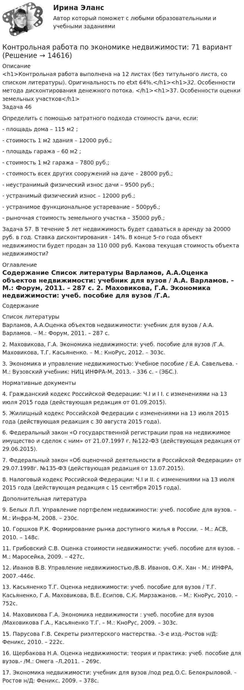      
          Описание
          <h1>Контрольная работа выполнена на 12 листах (без титульного листа, со списком литературы). Оригинальность по etxt 64%.</h1><h1>32.  Особенности метода дисконтирования денежного потока. </h1><h1>37. Особенности оценки земельных участков</h1>Задача 46Определить с помощью затратного подхода стоимость дачи, если:	- площадь дома – 115 м2 ;	- стоимость 1 м2 здания – 12000 руб.;	- площадь гаража – 60 м2 ;	- стоимость 1 м2 гаража – 7800 руб.;	- стоимость всех других сооружений на даче – 28000 руб.;	- неустранимый физический износ дачи – 9500 руб.;	 - устранимый физический износ – 12000 руб.;	- устранимое функциональное устаревание – 500руб.;	 - рыночная стоимость земельного участка – 35000 руб.;		Задача 57. В течение 5 лет недвижимость будет сдаваться в аренду за 20000 руб. в год. Ставка дисконтирования - 14%. В конце 5-го года объект недвижимости будет продан за 110 000 руб. Какова текущая стоимость объекта недвижимости? 
          Оглавление
          Содержание 
          Список литературы
          	Варламов, А.А.Оценка объектов недвижимости: учебник для вузов / А.А. Варламов. – М.: Форум, 2011. – 287 с.	2. Маховикова, Г.А. Экономика недвижимости: учеб. пособие для вузов /Г.А. Маховикова, Т.Г. Касьяненко. – М.: КноРус, 2012. – 303с.	3. Экономика и управление недвижимостью: Учебное пособие / Е.А. Савельева. - М.: Вузовский учебник: НИЦ ИНФРА-М, 2013. - 336 с. - (ЭБС.).	Нормативные документы	4. Гражданский кодекс Российской Федерации: Ч.I и I I. с изменениями на 13 июля 2015 года (действующая редакция от 01.09.2015). 	5. Жилищный кодекс Российской Федерации с изменениями на 13 июля 2015 года (действующая редакция с 30 августа 2015 года).	6. Федеральный закон «О государственной регистрации прав на недвижимое имущество и сделок с ним» от 21.07.1997 г. №122-ФЗ (действующая редакция от 29.06.2015).	7. Федеральный закон «Об оценочной деятельности в Российской Федерации» от 29.07.1998г. №135-ФЗ (действующая редакция от 13.07.2015).	8. Налоговый кодекс Российской Федерации: Ч.I и II. с изменениями на 13 июля 2015 года (действующая редакция с 15 сентября 2015 года).	Дополнительная литература	9. Белых Л.П. Управление портфелем недвижимости: учеб. пособие для вузов. – М.: Инфра-М, 2008. – 230с.	10. Горшков Р.К. Формирование рынка доступного жилья в России. – М.: АСВ, 2010. – 148с.	11. Грибовский С.В. Оценка стоимости недвижимости: учеб. пособие для вузов. – М.: Маросейка, 2009. – 427с.	12. Иванов В.В. Управление недвижимостью./В.В. Иванов, О.К. Хан - М.: ИНФРА, 2007.-446с.	13. Касьяненко Т.Г. Оценка недвижимости: учеб. пособие для вузов / Т.Г. Касьяненко, Г.А. Маховикова, В.Е. Есипов, С.К. Мирзажанов. – М.: КноРус, 2010. – 752с.	14. Маховикова Г.А. Экономика недвижимости : учеб. пособие для вузов /Маховикова Г.А., Касьяненко Т.Г. – М.: КноРус, 2009. – 303с.	15. Парусова Г.В. Секреты риэлтерского мастерства. -3-е изд.-Ростов н/Д: Феникс, 2010. – 222с.	16. Щербакова Н.А. Оценка недвижимости: теория и практика: учеб. пособие для вузов.- /М.: Омега –Л,2011. – 269с.	17. Экономика недвижимости: учебник для вузов /под ред.О.С. Белокрыловой. – Ростов н/Д: Феникс, 2009. – 378с.
            
            
            Контрольная работа по экономике - вариант №7Контрольная работа по экономике недвижимости: 71 вариантКонтрольная работа по Экономике нефтяной и газовой промышленностиКонтрольная работа по экономике организации Контрольная работа по экономике таможенного дела, вариант 23Контрольная работа по Экономической оценке инвестиций 10 вариант 1) Составить прогноз финансовых результатов по инвестиционному проекту и сделать вывод о прибыльности и рентабельности операционной деятельности. 2) Оценить коммерческую эффективностьКонтрольная работа по Экономической оценке инвестиций 1 вариант 1) Составить прогноз финансовых результатов по инвестиционному проекту и сделать вывод о прибыльности и рентабельности операционной деятельности. 2) Оценить коммерческую эффективностьКонтрольная работа по экономикеКонтрольная работа по экономикеКонтрольная работа по экономикеКонтрольная работа по экономикеКонтрольная работа по экономике 2Контрольная работа по экономике. 2 файла Word + ExcelКонтрольная работа (по экономике 3)
