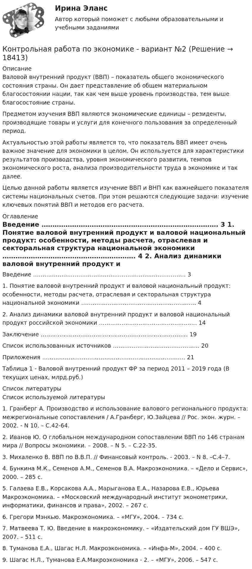     
          Описание
          	Валовой внутренний продукт (ВВП) – показатель общего экономического состояния страны. Он дает представление об общем материальном благосостоянии нации, так как чем выше уровень производства, тем выше благосостояние страны.	Предметом изучения ВВП  являются экономические единицы – резиденты, производящие товары и услуги для конечного пользования за определенный период.	Актуальностью этой работы является то, что показатель ВВП имеет очень важное значение для экономики в целом. Он используется для характеристики результатов производства, уровня экономического развития, темпов экономического роста, анализа производительности труда в экономике и так далее.	Целью данной работы является изучение ВВП и ВНП как важнейшего показателя системы национальных счетов. При этом решаются следующие задачи: изучение ключевых понятий ВВП и методов его расчета.  
          Оглавление
            Введение ……………………………………………………………………… 3   1. Понятие валовой внутренний продукт и валовой национальный продукт: особенности, методы расчета, отраслевая и секторальная структура национальной экономики ……………………………………………………. 4   2. Анализ динамики валовой внутренний продукт и валовой национальный продукт российской экономики ……………………………………………. 14   Заключение ……………………………………………………………………  19   Список использованных источников ………………………………………. 20   Приложения …………………………………………………………………. 21	Таблица 1 - Валовой внутренний продукт ФР за период 2011 – 2019 года (В текущих ценах, млрд.руб.) 
          Список литературы
          	Список используемой литературы	1.                Гранберг А. Производство и использование валового регионального продукта: межрегиональные сопоставления / А.Гранберг, Ю.Зайцева // Рос. экон. журн. – 2002. - N 10. – С.42-64. 	2.                Иванов Ю. О глобальном международном сопоставлении ВВП по 146 странам мира // Вопросы экономики. – 2008. – N 5. – С.22-35. 	3.                Михаленко В. ВВП по В.В.П. // Финансовый контроль. - 2003. – N 8. –С.4–7. 	4.                Бункина М.К., Семенов А.М., Семенов В.А. Макроэкономика. – «Дело и Сервис», 2000. – 285 с.	5.                Галаева Е.В., Корсакова А.А., Марыганова Е.А., Назарова Е.В., Юрьева Макроэкономика. – «Московский международный институт эконометрики, информатики, финансов и права», 2002. – 267 с.	6.                Грегори Мэнкью. Макроэкономика. – «МГУ», 2004. – 734 с.	7.                Матвеева Т. Ю. Введение в макроэкономику. – «Издательский дом ГУ ВШЭ», 2007. – 511 с.	8.                Туманова Е.А., Шагас Н.Л. Макроэкономика. – «Инфа-М», 2004. – 400 с.	9.                Шагас Н.Л., Туманова Е.А.Макроэкономика - 2. – «МГУ», 2006. – 547 с.
            
            
            Контрольная работа (по экономике 3)Контрольная работа  по экономике - вариант №2 Контрольная работа по экономике - вариант №7Контрольная работа по экономике недвижимости: 71 вариантКонтрольная работа по Экономике нефтяной и газовой промышленностиКонтрольная работа по экономике организации Контрольная работа по экономике таможенного дела, вариант 23Контрольная работа по экономикеКонтрольная работа по экономикеКонтрольная работа по экономикеКонтрольная работа по экономикеКонтрольная работа по экономикеКонтрольная работа по экономикеКонтрольная работа по экономике 2
