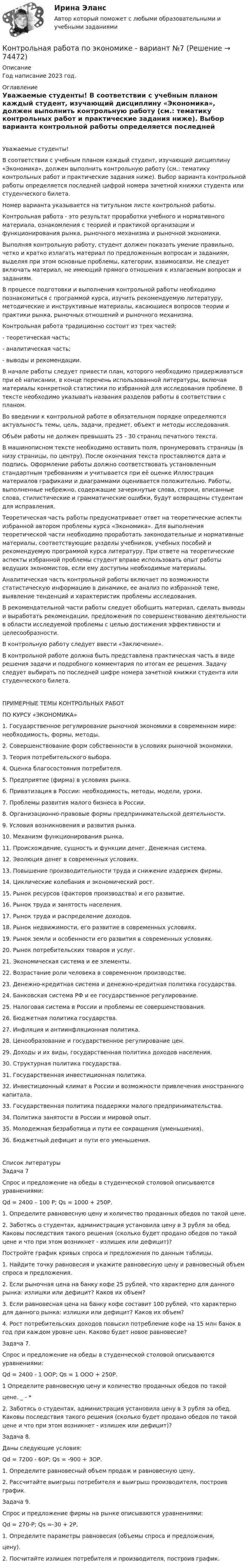     
            Описание
            Год написание 2023 год. 
            Оглавление
            Уважаемые студенты!	В соответствии с учебным планом каждый студент, изучающий дисциплину «Экономика», должен выполнить контрольную работу (см.: тематику контрольных работ и практические задания ниже). Выбор варианта контрольной работы определяется последней цифрой номера зачетной книжки студента или студенческого билета.	Номер варианта указывается на титульном листе контрольной работы.	Контрольная работа - это результат проработки учебного и нормативного материала, ознакомления с теорией и практикой организации и функционирования рынка, рыночного механизма и рыночной экономики.	Выполняя контрольную работу, студент должен показать умение правильно, четко и кратко излагать материал по предложенным вопросам и заданиям, выделяя при этом основные проблемы, категории, взаимосвязи. Не следует включать материал, не имеющий прямого отношения к излагаемым вопросам и заданиям.	В процессе подготовки и выполнения контрольной работы необходимо познакомиться с программой курса, изучить рекомендуемую литературу, методические и инструктивные материалы, касающиеся вопросов теории и практики рынка, рыночных отношений и рыночного механизма.	Контрольная работа традиционно состоит из трех частей:	-    теоретическая часть;	-    аналитическая часть;	-    выводы и рекомендации.	В начале работы следует привести план, которого необходимо придерживаться при её написании, в конце перечень использованной литературы, включая материалы конкретной статистики по избранной для исследования проблеме. В тексте необходимо указывать названия разделов работы в соответствии с планом.	Во введении к контрольной работе в обязательном порядке определяются актуальность темы, цель, задачи, предмет, объект и методы исследования.	Объём работы не должен превышать 25 - 30 страниц печатного текста.	В машинописном тексте необходимо оставить поля, пронумеровать страницы (в низу страницы, по центру). После окончания текста проставляются дата и подпись. Оформление работы должно соответствовать установленным стандартным требованиям и учитывается при её оценке Иллюстрация материалов графиками и диаграммами оценивается положительно. Работы, выполненные небрежно, содержащие зачеркнутые слова, строки, вписанные слова, стилистические и грамматические ошибки, будут возвращены студентам для исправления.	Теоретическая часть работы предусматривает ответ на теоретические аспекты избранной автором проблемы курса «Экономика». Для выполнения теоретической части необходимо проработать законодательные и нормативные материалы, соответствующие разделы учебников, учебных пособий и рекомендуемую программой курса литературу. При ответе на теоретические аспекты избранной проблемы студент вправе использовать опыт работы ведущих экономистов, если ему доступны необходимые материалы.	Аналитическая часть контрольной работы включает по возможности статистическую информацию в динамике, ее анализ по избранной теме, выявление тенденций и характеристик проблемы исследования.	В рекомендательной части работы следует обобщить материал, сделать выводы и выработать рекомендации, предложения по совершенствованию деятельности в области исследуемой проблемы с целью достижения эффективности и целесообразности.	В контрольную работу следует ввести «Заключение».	В контрольной работе должна быть представлена практическая часть в виде решения задачи и подробного комментария по итогам ее решения. Задачу следует выбирать по последней цифре номера зачетной книжки студента или студенческого билета.ПРИМЕРНЫЕ ТЕМЫ КОНТРОЛЬНЫХ РАБОТ ПО КУРСУ «ЭКОНОМИКА»1.          Государственное регулирование рыночной экономики в современном мире: необходимость, формы, методы.2.          Совершенствование форм собственности в условиях рыночной экономики.3.          Теория потребительского выбора.4.          Оценка благосостояния потребителя.5.          Предприятие (фирма) в условиях рынка.6.          Приватизация в России: необходимость, методы, модели, уроки.7.          Проблемы развития малого бизнеса в России.8.          Организационно-правовые формы предпринимательской деятельности.9.          Условия возникновения и развития рынка.10.       Механизм функционирования рынка.11.       Происхождение, сущность и функции денег. Денежная система.12.       Эволюция денег в современных условиях.13.       Повышение производительности труда и снижение издержек фирмы.14.       Циклические колебания и экономический рост.15.       Рынок ресурсов (факторов производства) и его развитие.16.       Рынок труда и занятость населения.17.       Рынок труда и распределение доходов.18.       Рынок недвижимости, его развитие в современных условиях.19.       Рынок земли и особенности его развития в современных условиях.20.       Рынок потребительских товаров и услуг.21.       Экономическая система и ее элементы.22.       Возрастание роли человека в современном производстве.23.       Денежно-кредитная система и денежно-кредитная политика государства.24.       Банковская система РФ и ее государственное регулирование.25.       Налоговая система в России и проблемы ее совершенствования.26.       Бюджетная политика государства.27.       Инфляция и антиинфляционная политика.28.       Ценообразование и государственное регулирование цен.29.       Доходы и их виды, государственная политика доходов населения.30.       Структурная политика государства.31.       Государственная инвестиционная политика.32.       Инвестиционный климат в России и возможности привлечения иностранного капитала.33.       Государственная политика поддержки малого предпринимательства.34.       Политика занятости в России и мировой опыт.35.       Молодежная безработица и пути ее сокращения (уменьшения).36.       Бюджетный дефицит и пути его уменьшения. 
            Список литературы
            	Задача 7	Спрос и предложение на обеды в студенческой столовой описываются уравнениями:	Qd = 2400 – 100 P; Qs = 1000 + 250Р.	1. Определите равновесную цену и количество проданных обедов по такой цене.	2. Заботясь о студентах, администрация установила цену в 3 рубля за обед. Каковы последствия такого решения (сколько будет продано обедов по такой цене и что при этом возникнет - излишек или дефицит)?Постройте график кривых спроса и предложения по данным таблицы.	1.  Найдите точку равновесия и укажите равновесную цену и равновесный объем спроса и предложения.	2.  Если рыночная цена на банку кофе 25 рублей, что характерно для данного рынка: излишки или дефицит? Каков их объем?	3.  Если равновесная цена на банку кофе составит 100 рублей, что характерно для данного рынка: излишки или дефицит? Каков их объем?	4.  Рост потребительских доходов повысил потребление кофе на 15 млн банок в год при каждом уровне цен. Каково будет новое равновесие?Задача 7.	Спрос и предложение на обеды в студенческой столовой описываются уравнениями:Qd = 2400 - 1 OOP;          Qs = 1 ООО + 250Р.1       Определите равновесную цену и количество проданных обедов по такойцене.                                                                                               _    -          *2. Заботясь о студентах, администрация установила цену в 3 рубля за обед. Каковы последствия такого решения (сколько будет продано обедов по такой цене и что при этом возникнет - излишек или дефицит)?Задача 8.Даны следующие условия:Qd = 7200 - 60Р;              Qs = -900 + ЗОР.1.    Определите равновесный объем продаж и равновесную цену.	2. Рассчитайте выигрыш потребителя и выигрыш производителя, построив график.Задача 9.Спрос и предложение фирмы на рынке описываются уравнениями:Qd = 270-Р;                     Qs =-30 + 2Р.1.    Определите параметры равновесия (объемы спроса и предложения,цену).2.     Посчитайте излишек потребителя и производителя, построив график. 
            
            
            Контрольная работа  по экономике - вариант №2 Контрольная работа по экономике - вариант №7Контрольная работа по экономике недвижимости: 71 вариантКонтрольная работа по Экономике нефтяной и газовой промышленностиКонтрольная работа по экономике организации Контрольная работа по экономике таможенного дела, вариант 23Контрольная работа по Экономической оценке инвестиций 10 вариант 1) Составить прогноз финансовых результатов по инвестиционному проекту и сделать вывод о прибыльности и рентабельности операционной деятельности. 2) Оценить коммерческую эффективностьКонтрольная работа по экономикеКонтрольная работа по экономикеКонтрольная работа по экономикеКонтрольная работа по экономикеКонтрольная работа по экономикеКонтрольная работа по экономике 2Контрольная работа по экономике. 2 файла Word + Excel