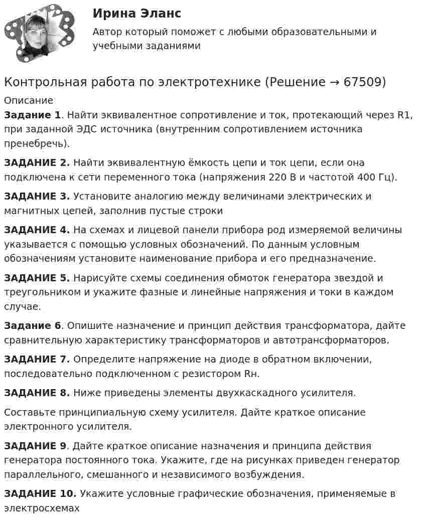      
            Описание
             Задание 1. Найти эквивалентное сопротивление и ток, протекающий через R1, при заданной ЭДС источника (внутренним сопротивлением источника пренебречь).  ЗАДАНИЕ 2. Найти эквивалентную ёмкость цепи и ток цепи, если она подключена к сети переменного тока (напряжения 220 В и частотой 400 Гц).ЗАДАНИЕ 3. Установите аналогию между величинами электрических и магнитных цепей, заполнив пустые строкиЗАДАНИЕ 4. На схемах и лицевой панели прибора род измеряемой величины указывается с помощью условных обозначений. По данным условным обозначениям установите наименование прибора и его предназначение.ЗАДАНИЕ 5. Нарисуйте схемы соединения обмоток генератора звездой и треугольником и укажите фазные и линейные напряжения и токи в каждом случае.Задание 6. Опишите назначение и принцип действия трансформатора, дайте сравнительную характеристику трансформаторов и автотрансформаторов. ЗАДАНИЕ 7. Определите напряжение на диоде в обратном включении, последовательно подключенном с резистором Rн.ЗАДАНИЕ 8. Ниже приведены элементы двухкаскадного усилителя. Составьте принципиальную схему усилителя. Дайте краткое описание электронного усилителя.ЗАДАНИЕ 9. Дайте краткое описание назначения и принципа действия генератора постоянного тока. Укажите, где на рисунках приведен генератор параллельного, смешанного и независимого возбуждения.ЗАДАНИЕ 10. Укажите условные графические обозначения, применяемые в электросхемах   
            
            
            Контрольная работа по электротехникеКонтрольная работа по электротехникеКонтрольная работа по электротехникеКонтрольная работа по электротехникеКонтрольная работа по электротехникеКонтрольная работа по электротехнике и электрическим машинамКонтрольная работа по юридическим дисциплинам (земельное право)Контрольная работа по экономике таможенного дела, вариант 23Контрольная работа по Экономической оценке инвестиций 10 вариант 1) Составить прогноз финансовых результатов по инвестиционному проекту и сделать вывод о прибыльности и рентабельности операционной деятельности. 2) Оценить коммерческую эффективностьКонтрольная работа по Экономической оценке инвестиций 1 вариант 1) Составить прогноз финансовых результатов по инвестиционному проекту и сделать вывод о прибыльности и рентабельности операционной деятельности. 2) Оценить коммерческую эффективностьКонтрольная работа по Экономической оценке инвестиций 2 вариант 1) Составить прогноз финансовых результатов по инвестиционному проекту и сделать вывод о прибыльности и рентабельности операционной деятельности. 2) Оценить коммерческую эффективностьКонтрольная работа по электрическим машинамКонтрольная работа по электрическим машинамКонтрольная работа по электрическим машинам