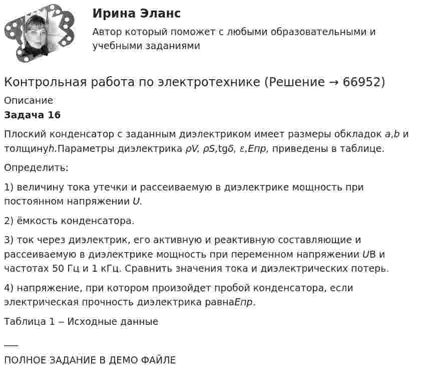     
            Описание
             Задача 16	Плоский конденсатор с заданным диэлектриком имеет размеры обкладок а,b и толщинуh.Пара­метры диэлектрика ρV, ρS,tgδ, ε,Епр, приведены в таблице.	Определить:1) величину тока утечки и рассеиваемую в диэлектрике мощность при постоянном напряжении U.2) ёмкость конденсатора.	3) ток через диэлектрик, его активную и реактивную составляющие и рассеиваемую в диэлектрике мощность при переменном напряжении UВ и частотах 50 Гц и 1 кГц. Сравнить значения тока и диэлектрических потерь.	4) напряжение, при котором произойдет пробой конденсатора, если электрическая прочность диэлектрика равнаЕпр.	                           Таблица 1 ‒ Исходные данные___ПОЛНОЕ ЗАДАНИЕ В ДЕМО ФАЙЛЕ   
            
            
            Контрольная работа по электроникеКонтрольная работа по электротехникеКонтрольная работа по электротехникеКонтрольная работа по электротехникеКонтрольная работа по электротехникеКонтрольная работа по электротехникеКонтрольная работа по электротехнике и электрическим машинамКонтрольная работа по экономике организации Контрольная работа по экономике таможенного дела, вариант 23Контрольная работа по Экономической оценке инвестиций 10 вариант 1) Составить прогноз финансовых результатов по инвестиционному проекту и сделать вывод о прибыльности и рентабельности операционной деятельности. 2) Оценить коммерческую эффективностьКонтрольная работа по Экономической оценке инвестиций 1 вариант 1) Составить прогноз финансовых результатов по инвестиционному проекту и сделать вывод о прибыльности и рентабельности операционной деятельности. 2) Оценить коммерческую эффективностьКонтрольная работа по Экономической оценке инвестиций 2 вариант 1) Составить прогноз финансовых результатов по инвестиционному проекту и сделать вывод о прибыльности и рентабельности операционной деятельности. 2) Оценить коммерческую эффективностьКонтрольная работа по электрическим машинамКонтрольная работа по электрическим машинам