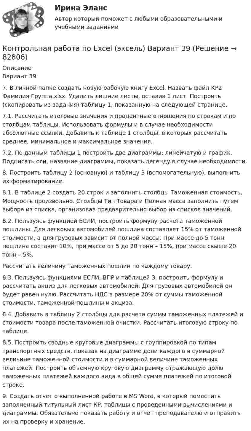     
            Описание
            Вариант 397. В личной папке создать новую рабочую книгу Excel. Назвать файл КР2 Фамилия Группа.xlsx. Удалить лишние листы, оставив 1 лист. Построить (скопировать из задания) таблицу 1, показанную на следующей странице.7.1. Рассчитать итоговые значения и процентные отношения по строкам и по столбцам таблицы. Использовать формулы и в случае необходимости абсолютные ссылки. Добавить к таблице 1 столбцы, в которых рассчитать среднее, минимальное и максимальное значения.7.2. По данным таблицы 1 построить две диаграммы: линейчатую и график. Подписать оси, название диаграммы, показать легенду в случае необходимости.8. Построить таблицу 2 (основную) и таблицу 3 (вспомогательную), выполнить их форматирование.8.1. В таблице 2 создать 20 строк и заполнить столбцы Таможенная стоимость, Мощность произвольно. Столбцы Тип Товара и Полная масса заполнить путем выбора из списка, организовав предварительно выбор из списков значений.8.2. Пользуясь функцией ЕСЛИ, построить формулу расчета таможенной пошлины. Для легковых автомобилей пошлина составляет 15% от таможенной стоимости, а для грузовых зависит от полной массы. При массе до 5 тонн пошлина составит 10%, при массе от 5 до 20 тонн – 15%, при массе свыше 20 тонн – 5%.Рассчитать величину таможенных пошлин по каждому товару.8.3. Пользуясь функциями ЕСЛИ, ВПР и таблицей 3, построить формулу и рассчитать акциз для легковых автомобилей. Для грузовых автомобилей он будет равен нулю. Рассчитать НДС в размере 20% от суммы таможенной стоимости, таможенной пошлины и акциза.8.4. Добавить в таблицу 2 столбцы для расчета суммы таможенных платежей и стоимости товара после таможенной очистки. Рассчитать итоговую строку по таблице.8.5. Построить сводные круговые диаграммы с группировкой по типам транспортных средств, показав на диаграмме доли каждого в суммарной величине таможенной стоимости и в суммарной величине таможенных платежей. Построить объемную круговую диаграмму отражающую долю таможенных платежей каждого вида в общей сумме платежей по итоговой строке.9. Создать отчет о выполненной работе в MS Word, в который поместить заполненный титульный лист КР, таблицы с проведенными вычислениями и диаграммы. Обязательно показать работу и отчет преподавателю и отправить их на проверку и хранение.   
            
            
            Контрольная работа по Excel (эксель)Контрольная работа по Excel (эксель) Вариант 39Контрольная работа по административному правуКонтрольная работа по административному правуКОНТРОЛЬНАЯ РАБОТА ПО АДМИНИСТРАТИВНОМУ ПРАВУКонтрольная работа по «Актуальные проблемы гражданского процессуального права» - вариант №4Контрольная работа по «Актуальные проблемы жилищного права» - тема 10 вариант 1.Контрольная работа Особенности становления единого Российского государстваКонтрольная работа, ответы на вопросы, решение заданийКонтрольная работа ПАО Магнит Контрольная работа: Перенос и контрпереносКонтрольная работа. Перспективные технологии производства продуктов животноводстваКонтрольная работа «План теодолитной съёмки» 9 вариантКонтрольная работа «План теодолитной съёмки» геодезия 1 Вариант 9 Росдистант