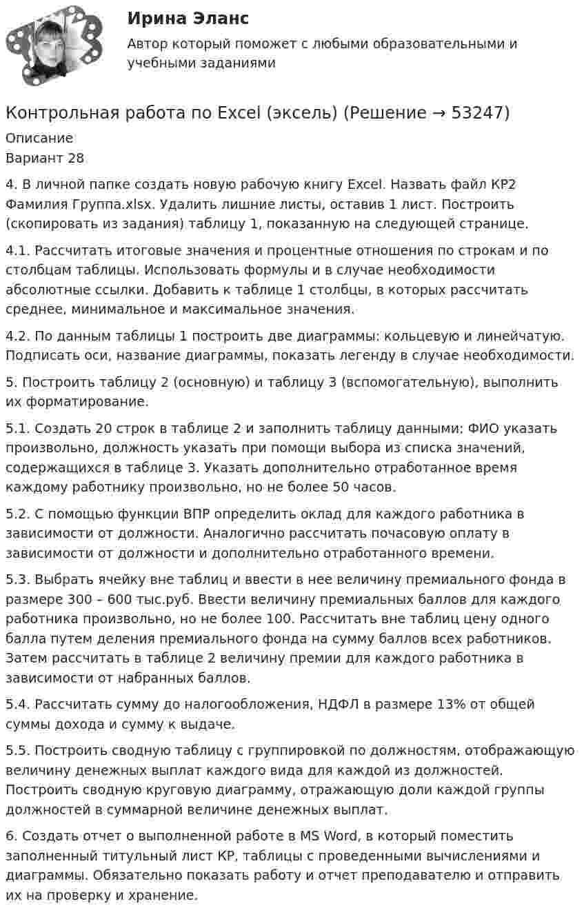     
            Описание
            Вариант 284. В личной папке создать новую рабочую книгу Excel. Назвать файл КР2 Фамилия Группа.xlsx. Удалить лишние листы, оставив 1 лист. Построить (скопировать из задания) таблицу 1, показанную на следующей странице.4.1. Рассчитать итоговые значения и процентные отношения по строкам и по столбцам таблицы. Использовать формулы и в случае необходимости абсолютные ссылки. Добавить к таблице 1 столбцы, в которых рассчитать среднее, минимальное и максимальное значения.4.2. По данным таблицы 1 построить две диаграммы: кольцевую и линейчатую. Подписать оси, название диаграммы, показать легенду в случае необходимости.5. Построить таблицу 2 (основную) и таблицу 3 (вспомогательную), выполнить их форматирование.5.1. Создать 20 строк в таблице 2 и заполнить таблицу данными: ФИО указать произвольно, должность указать при помощи выбора из списка значений, содержащихся в таблице 3. Указать дополнительно отработанное время каждому работнику произвольно, но не более 50 часов.5.2. С помощью функции ВПР определить оклад для каждого работника в зависимости от должности. Аналогично рассчитать почасовую оплату в зависимости от должности и дополнительно отработанного времени.5.3. Выбрать ячейку вне таблиц и ввести в нее величину премиального фонда в размере 300 – 600 тыс.руб. Ввести величину премиальных баллов для каждого работника произвольно, но не более 100. Рассчитать вне таблиц цену одного балла путем деления премиального фонда на сумму баллов всех работников. Затем рассчитать в таблице 2 величину премии для каждого работника в зависимости от набранных баллов.5.4. Рассчитать сумму до налогообложения, НДФЛ в размере 13% от общей суммы дохода и сумму к выдаче.5.5. Построить сводную таблицу с группировкой по должностям, отображающую величину денежных выплат каждого вида для каждой из должностей. Построить сводную круговую диаграмму, отражающую доли каждой группы должностей в суммарной величине денежных выплат.6. Создать отчет о выполненной работе в MS Word, в который поместить заполненный титульный лист КР, таблицы с проведенными вычислениями и диаграммы. Обязательно показать работу и отчет преподавателю и отправить их на проверку и хранение.  
            
            
            Контрольная работа по AutoCADКонтрольная работа по Excel (эксель)Контрольная работа по Excel (эксель) Вариант 39Контрольная работа по административному правуКонтрольная работа по административному правуКОНТРОЛЬНАЯ РАБОТА ПО АДМИНИСТРАТИВНОМУ ПРАВУКонтрольная работа по «Актуальные проблемы гражданского процессуального права» - вариант №4Контрольная работа (Основы экологического права)Контрольная работа Особенности становления единого Российского государстваКонтрольная работа, ответы на вопросы, решение заданийКонтрольная работа ПАО Магнит Контрольная работа: Перенос и контрпереносКонтрольная работа. Перспективные технологии производства продуктов животноводстваКонтрольная работа «План теодолитной съёмки» 9 вариант