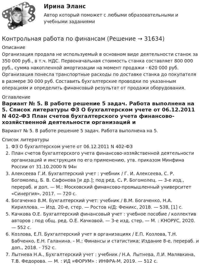      
          Описание
          Организация продала не используемый в основном виде деятельности станок за 350 000 руб., в т.ч. НДС. Первоначальная стоимость станка составляет 800 000 руб., сумма накопленной амортизации на момент продажи - 620 000 руб. Организация понесла транспортные расходы по доставке станка до покупателя в размере 30 000 руб. Составить бухгалтерские проводки по указанным операциям и определить финансовый результат от продажи оборудования. 
          Оглавление
          Вариант № 5. В работе решение 5 задач. Работа выполнена на 5. 
          Список литературы
          ФЗ О бухгалтерском учете от 06.12.2011 N 402-ФЗ План	счетов	бухгалтерского	учета	финансово-хозяйственной деятельности организаций и инструкция по его применению, утв. приказом Минфина России от 31.10.2000 N 94нАлексеева Г.И. Бухгалтерский учет : учебник / Г. И. Алексеева, С. Р. Богомолец, Б. В. Сафонова [и др.]; под ред. С. Р. Богомолец. — 3-е изд., перераб. и доп. — М.: Московский финансово-промышленный университет «Синергия», 2017. — 720 с.Богаченко В.М. Бухгалтерский учет: учебник / В.М. Богаченко, Н.А. Кириллова. — Изд. 20-е, стер. — Ростов н/Д: Феникс, 2018. — 538, [1] с. Качкова О.Е. Бухгалтерский финансовый учет : учебное пособие / коллектив авторов ; под общ. ред. О.Е. Качковой. — 3-е изд, стер. — М. : КНОРУС, 2020. — 552 с. Козлова, Е.П. Бухгалтерский учет в организациях / Е.П. Козлова, Т.Н. Бабченко, Е.Н. Галанина. - М.: Финансы и статистика; Издание 8-е, перераб. и доп., 2018. - 752 c.Лытнева Н.А.,  Бухгалтерский учет : учебник / Н.А. Лытнева, Л.И. Малявкина, Т.В. Федорова. — М. : ИД «ФОРУМ» : ИНФРА-М, 2019. — 512 с. 
            
            
            Контрольная работа по финансамКонтрольная работа по финансамКонтрольная работа по финансам - Раздел 2 Контрольная работа по финансовой математике. Вариант 1. 2 части.Контрольная работа по финансовому менеджментуконтрольная работа по финансовому правуКонтрольная работа по финансовому правуКонтрольная работа по физикеКонтрольная работа по физике 1 курс 2 семестр  КОНТРОЛЬНАЯ РАБОТА ПО ФИЗИКЕ - 2 вариантКонтрольная работа по физической химииКонтрольная работа по филологииКонтрольная работа по философииКонтрольная работа по философии