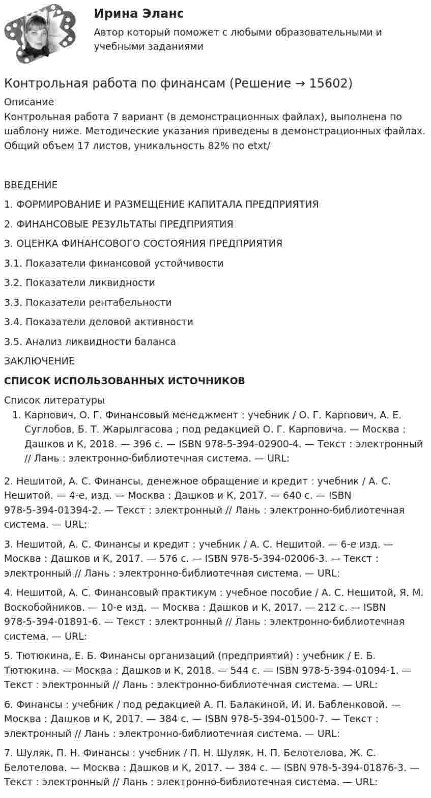     
          Описание
          Контрольная работа 7 вариант (в демонстрационных файлах), выполнена по шаблону ниже. Методические указания приведены в демонстрационных файлах. Общий объем 17 листов, уникальность 82% по etxt/ 	ВВЕДЕНИЕ                                                                                                	1. ФОРМИРОВАНИЕ И РАЗМЕЩЕНИЕ КАПИТАЛА ПРЕДПРИЯТИЯ	2. ФИНАНСОВЫЕ РЕЗУЛЬТАТЫ ПРЕДПРИЯТИЯ	3. ОЦЕНКА ФИНАНСОВОГО СОСТОЯНИЯ ПРЕДПРИЯТИЯ	3.1. Показатели финансовой устойчивости	3.2. Показатели ликвидности	3.3. Показатели рентабельности	3.4. Показатели деловой активности	3.5. Анализ ликвидности баланса	ЗАКЛЮЧЕНИЕ                                                                                                  СПИСОК ИСПОЛЬЗОВАННЫХ ИСТОЧНИКОВ                                               
          Список литературы
          Карпович, О. Г. Финансовый менеджмент : учебник / О. Г. Карпович, А. Е. Суглобов, Б. Т. Жарылгасова ; под редакцией О. Г. Карповича. — Москва : Дашков и К, 2018. — 396 с. — ISBN 978-5-394-02900-4. — Текст : электронный // Лань : электронно-библиотечная система. — URL:  	2. Нешитой, А. С. Финансы, денежное обращение и кредит : учебник / А. С. Нешитой. — 4-е, изд. — Москва : Дашков и К, 2017. — 640 с. — ISBN 978-5-394-01394-2. — Текст : электронный // Лань : электронно-библиотечная система. — URL:  	3. Нешитой, А. С. Финансы и кредит : учебник / А. С. Нешитой. — 6-е изд. — Москва : Дашков и К, 2017. — 576 с. — ISBN 978-5-394-02006-3. — Текст : электронный // Лань : электронно-библиотечная система. — URL:  	4. Нешитой, А. С. Финансовый практикум : учебное пособие / А. С. Нешитой, Я. М. Воскобойников. — 10-е изд. — Москва : Дашков и К, 2017. — 212 с. — ISBN 978-5-394-01891-6. — Текст : электронный // Лань : электронно-библиотечная система. — URL:  	5. Тютюкина, Е. Б. Финансы организаций (предприятий) : учебник / Е. Б. Тютюкина. — Москва : Дашков и К, 2018. — 544 с. — ISBN 978-5-394-01094-1. — Текст : электронный // Лань : электронно-библиотечная система. — URL:  	6. Финансы : учебник / под редакцией А. П. Балакиной, И. И. Бабленковой. — Москва : Дашков и К, 2017. — 384 с. — ISBN 978-5-394-01500-7. — Текст : электронный // Лань : электронно-библиотечная система. — URL:  	7. Шуляк, П. Н. Финансы : учебник / П. Н. Шуляк, Н. П. Белотелова, Ж. С. Белотелова. — Москва : Дашков и К, 2017. — 384 с. — ISBN 978-5-394-01876-3. — Текст : электронный // Лань : электронно-библиотечная система. — URL:  
            
            
            Контрольная работа по финансамКонтрольная работа по финансамКонтрольная работа по финансамКонтрольная работа по финансам - Раздел 2 Контрольная работа по финансовой математике. Вариант 1. 2 части.Контрольная работа по финансовому менеджментуконтрольная работа по финансовому правуКонтрольная работа по физикеКонтрольная работа по физикеКонтрольная работа по физике 1 курс 2 семестр  КОНТРОЛЬНАЯ РАБОТА ПО ФИЗИКЕ - 2 вариантКонтрольная работа по физической химииКонтрольная работа по филологииКонтрольная работа по философии