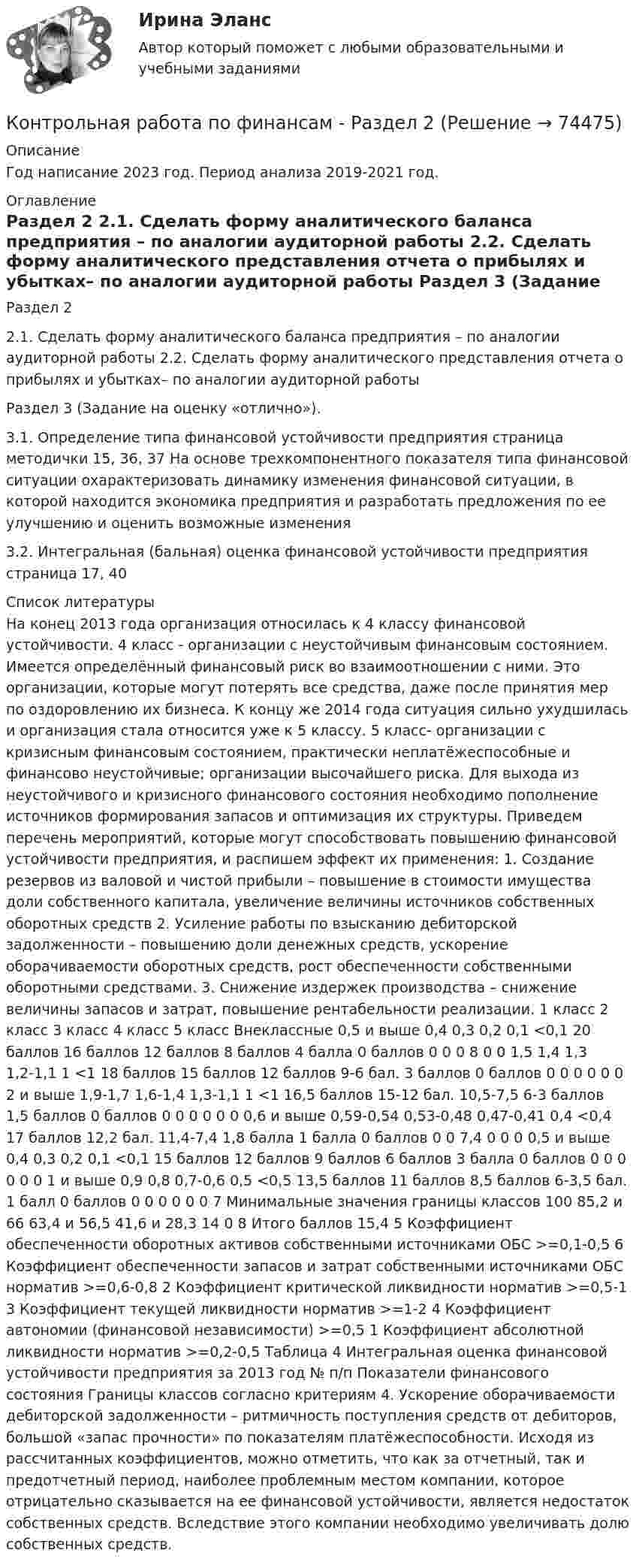     
            Описание
            Год написание 2023 год. Период анализа 2019-2021 год. 
            Оглавление
            Раздел 2 2.1. Сделать форму аналитического баланса предприятия – по аналогии аудиторной работы 2.2. Сделать форму аналитического представления отчета о прибылях и убытках– по аналогии аудиторной работы Раздел 3 (Задание на оценку «отлично»). 3.1. Определение типа финансовой устойчивости предприятия страница методички 15, 36, 37 На основе трехкомпонентного показателя типа финансовой ситуации охарактеризовать динамику изменения финансовой ситуации, в которой находится экономика предприятия и разработать предложения по ее улучшению и оценить возможные изменения3.2. Интегральная (бальная) оценка финансовой устойчивости предприятия страница 17, 40 
            Список литературы
            На конец 2013 года организация относилась к 4 классу финансовой устойчивости. 4 класс - организации с неустойчивым финансовым состоянием. Имеется определённый финансовый риск во взаимоотношении с ними. Это организации, которые могут потерять все средства, даже после принятия мер по оздоровлению их бизнеса. К концу же 2014 года ситуация сильно ухудшилась и организация стала относится уже к 5 классу. 5 класс- организации с кризисным финансовым состоянием, практически неплатёжеспособные и финансово неустойчивые; организации высочайшего риска. Для выхода из неустойчивого и кризисного финансового состояния необходимо пополнение источников формирования запасов и оптимизация их структуры. Приведем перечень мероприятий, которые могут способствовать повышению финансовой устойчивости предприятия, и распишем эффект их применения: 1. Создание резервов из валовой и чистой прибыли – повышение в стоимости имущества доли собственного капитала, увеличение величины источников собственных оборотных средств 2. Усиление работы по взысканию дебиторской задолженности – повышению доли денежных средств, ускорение оборачиваемости оборотных средств, рост обеспеченности собственными оборотными средствами. 3. Снижение издержек производства – снижение величины запасов и затрат, повышение рентабельности реализации. 1 класс 2 класс 3 класс 4 класс 5 класс Внеклассные 0,5 и выше 0,4 0,3 0,2 0,1 <0,1 20 баллов 16 баллов 12 баллов 8 баллов 4 балла 0 баллов 0 0 0 8 0 0 1,5 1,4 1,3 1,2-1,1 1 <1 18 баллов 15 баллов 12 баллов 9-6 бал. 3 баллов 0 баллов 0 0 0 0 0 0 2 и выше 1,9-1,7 1,6-1,4 1,3-1,1 1 <1 16,5 баллов 15-12 бал. 10,5-7,5 6-3 баллов 1,5 баллов 0 баллов 0 0 0 0 0 0 0,6 и выше 0,59-0,54 0,53-0,48 0,47-0,41 0,4 <0,4 17 баллов 12,2 бал. 11,4-7,4 1,8 балла 1 балла 0 баллов 0 0 7,4 0 0 0 0,5 и выше 0,4 0,3 0,2 0,1 <0,1 15 баллов 12 баллов 9 баллов 6 баллов 3 балла 0 баллов 0 0 0 0 0 0 1 и выше 0,9 0,8 0,7-0,6 0,5 <0,5 13,5 баллов 11 баллов 8,5 баллов 6-3,5 бал. 1 балл 0 баллов 0 0 0 0 0 0 7 Минимальные значения границы классов 100 85,2 и 66 63,4 и 56,5 41,6 и 28,3 14 0 8 Итого баллов 15,4 5 Коэффициент обеспеченности оборотных активов собственными источниками ОБС >=0,1-0,5 6 Коэффициент обеспеченности запасов и затрат собственными источниками ОБС норматив >=0,6-0,8 2 Коэффициент критической ликвидности норматив >=0,5-1 3 Коэффициент текущей ликвидности норматив >=1-2 4 Коэффициент автономии (финансовой независимости) >=0,5 1 Коэффициент абсолютной ликвидности норматив >=0,2-0,5 Таблица 4 Интегральная оценка финансовой устойчивости предприятия за 2013 год № п/п Показатели финансового состояния Границы классов согласно критериям 4. Ускорение оборачиваемости дебиторской задолженности – ритмичность поступления средств от дебиторов, большой «запас прочности» по показателям платёжеспособности. Исходя из рассчитанных коэффициентов, можно отметить, что как за отчетный, так и предотчетный период, наиболее проблемным местом компании, которое отрицательно сказывается на ее финансовой устойчивости, является недостаток собственных средств. Вследствие этого компании необходимо увеличивать долю собственных средств. 
            
            
            Контрольная работа по финансамКонтрольная работа по финансам - Раздел 2 Контрольная работа по финансовой математике. Вариант 1. 2 части.Контрольная работа по финансовому менеджментуконтрольная работа по финансовому правуКонтрольная работа по финансовому правуКонтрольная работа по финансовому праву - 2 ВАРИАНТКонтрольная работа по физике 1 курс 2 семестр  КОНТРОЛЬНАЯ РАБОТА ПО ФИЗИКЕ - 2 вариантКонтрольная работа по физической химииКонтрольная работа по филологииКонтрольная работа по философииКонтрольная работа по философииКонтрольная работа по финансам