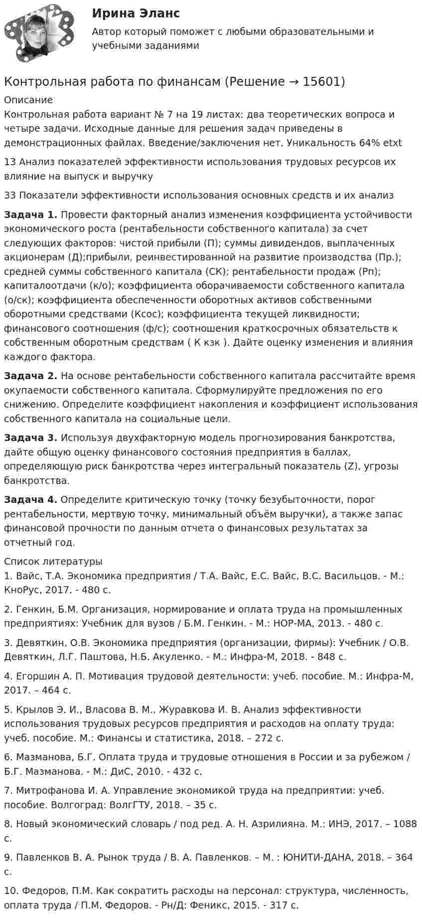     
          Описание
          Контрольная работа вариант № 7 на 19 листах: два теоретических вопроса и четыре задачи. Исходные данные для решения задач приведены в демонстрационных файлах. Введение/заключения нет.  Уникальность 64% etxt13 Анализ показателей эффективности использования трудовых ресурсов их влияние на выпуск и выручку33 Показатели эффективности использования основных средств и их анализЗадача 1. Провести факторный анализ изменения коэффициента устойчивости экономического роста (рентабельности собственного капитала) за счет следующих факторов: чистой прибыли (П); суммы дивидендов, выплаченных акционерам (Д);прибыли, реинвестированной на развитие производства (Пр.); средней суммы собственного капитала (СК); рентабельности продаж (Рп); капиталоотдачи (к/о); коэффициента оборачиваемости собственного капитала (о/ск); коэффициента обеспеченности оборотных активов собственными оборотными средствами (Ксос); коэффициента текущей ликвидности; финансового соотношения (ф/с); соотношения краткосрочных обязательств к собственным оборотным средствам ( К кзк ). Дайте оценку изменения и влияния каждого фактора. Задача 2. На основе рентабельности собственного капитала рассчитайте время окупаемости собственного капитала. Сформулируйте предложения по его снижению. Определите коэффициент накопления и коэффициент использования собственного капитала на социальные цели. Задача 3. Используя двухфакторную модель прогнозирования банкротства, дайте общую оценку финансового состояния предприятия в баллах, определяющую риск банкротства через интегральный показатель (Z), угрозы банкротства. Задача 4. Определите критическую точку (точку безубыточности, порог рентабельности, мертвую точку, минимальный объём выручки), а также запас финансовой прочности по данным отчета о финансовых результатах за отчетный год.  
          Список литературы
          	1.  Вайс, Т.А. Экономика предприятия / Т.А. Вайс, Е.С. Вайс, В.С. Васильцов. - М.: КноРус, 2017. - 480 c.	2. Генкин, Б.М. Организация, нормирование и оплата труда на промышленных предприятиях: Учебник для вузов / Б.М. Генкин. - М.: НОР-МА, 2013. - 480 c.	3. Девяткин, О.В. Экономика предприятия (организации, фирмы): Учебник / О.В. Девяткин, Л.Г. Паштова, Н.Б. Акуленко. - М.: Инфра-М, 2018. - 848 c.	4. Егоршин А. П. Мотивация трудовой деятельности: учеб. пособие. М.: Инфра-М, 2017. – 464 с.	5. Крылов Э. И., Власова В. М., Журавкова И. В. Анализ эффективности использования трудовых ресурсов предприятия и расходов на оплату труда: учеб. пособие. М.: Финансы и статистика, 2018. – 272 с.	6. Мазманова, Б.Г. Оплата труда и трудовые отношения в России и за рубежом / Б.Г. Мазманова. - М.: ДиС, 2010. - 432 c.	7. Митрофанова И. А. Управление экономикой труда на предприятии: учеб. пособие. Волгоград: ВолгГТУ, 2018. – 35 с.	8. Новый экономический словарь / под ред. А. Н. Азрилияна. М.: ИНЭ, 2017. – 1088 с.	9. Павленков В. А. Рынок труда / В. А. Павленков. – М. : ЮНИТИ-ДАНА, 2018. – 364 с.	10. Федоров, П.М. Как сократить расходы на персонал: структура, численность, оплата труда / П.М. Федоров. - Рн/Д: Феникс, 2015. - 317 c.
            
            
            Контрольная работа по философииКонтрольная работа по финансамКонтрольная работа по финансамКонтрольная работа по финансамКонтрольная работа по финансам - Раздел 2 Контрольная работа по финансовой математике. Вариант 1. 2 части.Контрольная работа по финансовому менеджментуКонтрольная работа по фармокологииКонтрольная работа по физикеКонтрольная работа по физикеКонтрольная работа по физике 1 курс 2 семестр  КОНТРОЛЬНАЯ РАБОТА ПО ФИЗИКЕ - 2 вариантКонтрольная работа по физической химииКонтрольная работа по филологии
