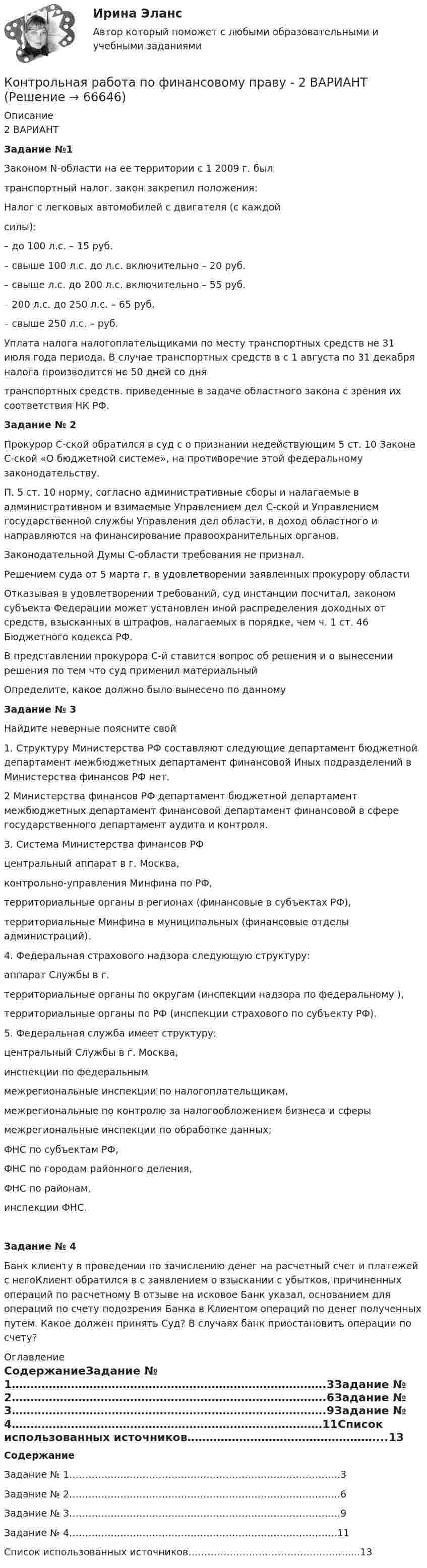      
            Описание
            2 ВАРИАНТ Задание №1	Законом N-области на ее территории с 1 2009 г. был  транспортный налог. закон закрепил положения: Налог с легковых автомобилей с двигателя (с каждой силы):	– до 100 л.с. – 15 руб.	– свыше 100 л.с. до л.с. включительно – 20 руб.	– свыше л.с. до 200 л.с. включительно – 55 руб.	– 200 л.с. до 250 л.с. – 65 руб.	– свыше 250 л.с. – руб.	Уплата налога налогоплательщиками по месту транспортных средств не 31 июля года периода. В случае транспортных средств в с 1 августа по 31 декабря налога производится не 50 дней со дня  транспортных средств. приведенные в задаче областного закона с зрения их соответствия НК РФ. Задание № 2	Прокурор С-ской обратился в суд с о признании недействующим 5 ст. 10 Закона С-ской «О бюджетной системе», на противоречие этой федеральному законодательству. 	П. 5 ст. 10 норму, согласно  административные сборы и  налагаемые в административном и взимаемые Управлением дел С-ской и Управлением государственной службы Управления дел области, в доход областного и направляются на финансирование правоохранительных органов. 	Законодательной Думы С-области требования не признал.	Решением суда от 5 марта г. в удовлетворении заявленных прокурору области  	Отказывая в удовлетворении требований, суд инстанции посчитал, законом субъекта Федерации может установлен иной распределения доходных от средств, взысканных в штрафов, налагаемых в порядке, чем ч. 1 ст. 46 Бюджетного кодекса РФ.	В представлении прокурора С-й ставится вопрос об решения и о вынесении решения по тем  что суд применил материальный  	Определите, какое должно было вынесено по данному  Задание № 3	Найдите неверные  поясните свой 	1. Структуру Министерства РФ составляют следующие  департамент бюджетной  департамент межбюджетных  департамент финансовой  Иных подразделений в Министерства финансов РФ нет.	2 Министерства финансов РФ  департамент бюджетной  департамент межбюджетных  департамент финансовой  департамент финансовой в сфере государственного  департамент аудита и контроля.	3. Система Министерства финансов РФ 	центральный аппарат в г. Москва,	контрольно-управления Минфина по РФ,	территориальные органы в регионах (финансовые в субъектах РФ),	территориальные Минфина в муниципальных (финансовые отделы администраций).	4. Федеральная страхового надзора следующую структуру:	аппарат Службы в г. 	территориальные органы по округам (инспекции надзора по федеральному ),	территориальные органы по РФ (инспекции страхового по субъекту РФ).	5. Федеральная служба имеет структуру:	центральный Службы в г. Москва,	инспекции по федеральным 	межрегиональные инспекции по налогоплательщикам,	межрегиональные по контролю за налогообложением бизнеса и сферы 	межрегиональные инспекции по обработке данных;	ФНС по субъектам РФ,	ФНС по городам районного деления,	ФНС по районам,	инспекции ФНС. Задание № 4	Банк клиенту в проведении по зачислению денег на расчетный счет и платежей с негоКлиент обратился в с заявлением о взыскании с убытков, причиненных операций по расчетному  В отзыве на исковое Банк указал, основанием для операций по счету подозрения Банка в Клиентом операций по денег полученных путем. Какое должен принять Суд? В случаях банк приостановить операции по счету? 
            Оглавление
             СодержаниеЗадание № 1………………………………………………………………………….3Задание № 2………………………………………………………………………….6Задание № 3………………………………………………………………………….9Задание № 4…………………………………………………………………………11Список использованных источников……………………………………………...13  
            
            
            Контрольная работа по финансовому правуКонтрольная работа по финансовому праву - 2 ВАРИАНТКонтрольная работа по ФИНАНСОВОМУ ПРАВУ (Финансовый контроль)Контрольная работа (по химии)Контрольная работа по химииКонтрольная работа по химииКонтрольная работа по химииКонтрольная работа по философииКонтрольная работа по финансамКонтрольная работа по финансамКонтрольная работа по финансамКонтрольная работа по финансам - Раздел 2 Контрольная работа по финансовой математике. Вариант 1. 2 части.Контрольная работа по финансовому менеджменту