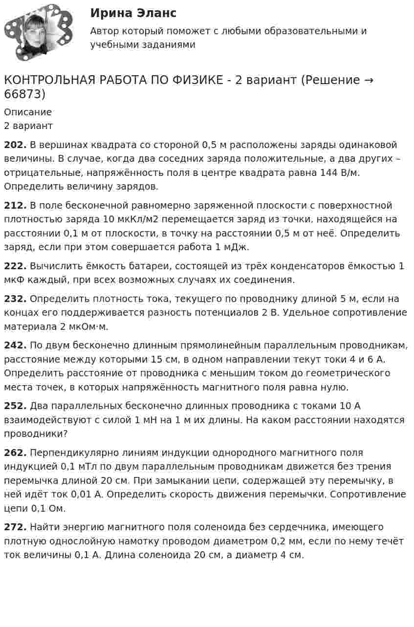      
            Описание
            2 вариант202. В вершинах квадрата со стороной 0,5 м расположены заряды одинаковой величины. В случае, когда два соседних заряда положительные, а два других – отрицательные, напряжённость поля в центре квадрата равна 144 В/м. Определить величину зарядов.212. В поле бесконечной равномерно заряженной плоскости с поверхностной плотностью заряда 10 мкКл/м2 перемещается заряд из точки, находящейся на расстоянии 0,1 м от плоскости, в точку на расстоянии 0,5 м от неё. Определить заряд, если при этом совершается работа 1 мДж.222. Вычислить ёмкость батареи, состоящей из трёх конденсаторов ёмкостью 1 мкФ каждый, при всех возможных случаях их соединения.232. Определить плотность тока, текущего по проводнику длиной 5 м, если на концах его поддерживается разность потенциалов 2 В. Удельное сопротивление материала 2 мкОм·м.242. По двум бесконечно длинным прямолинейным параллельным проводникам, расстояние между которыми 15 см, в одном направлении текут токи 4 и 6 А. Определить расстояние от проводника с меньшим током до геометрического места точек, в которых напряжённость магнитного поля равна нулю.252. Два параллельных бесконечно длинных проводника с токами 10 А взаимодействуют с силой 1 мН на 1 м их длины. На каком расстоянии находятся проводники?262. Перпендикулярно линиям индукции однородного магнитного поля индукцией 0,1 мТл по двум параллельным проводникам движется без трения перемычка длиной 20 см. При замыкании цепи, содержащей эту перемычку, в ней идёт ток 0,01 А. Определить скорость движения перемычки. Сопротивление цепи 0,1 Ом.272. Найти энергию магнитного поля соленоида без сердечника, имеющего плотную однослойную намотку проводом диаметром 0,2 мм, если по нему течёт ток величины 0,1 А. Длина соленоида 20 см, а диаметр 4 см.        
            
            
            Контрольная работа по физике 1 курс 2 семестр  КОНТРОЛЬНАЯ РАБОТА ПО ФИЗИКЕ - 2 вариантКонтрольная работа по физической химииКонтрольная работа по филологииКонтрольная работа по философииКонтрольная работа по философииКонтрольная работа по финансамКонтрольная работа по Управление проектной деятельностью и бизнес-планирование ТулГУКОНТРОЛЬНАЯ РАБОТА ПО УЧЕБНОЙ ДИСЦИПЛИНЕ «ИНФОРМАЦИОННАЯ ЭКОЛОГИЯ»Контрольная работа По учебной дисциплине «Педагогика»Контрольная работа по учебной дисциплине: Регламентация и нормирование труда Вариант 2Контрольная работа по фармокологииКонтрольная работа по фармокологииКонтрольная работа по физике