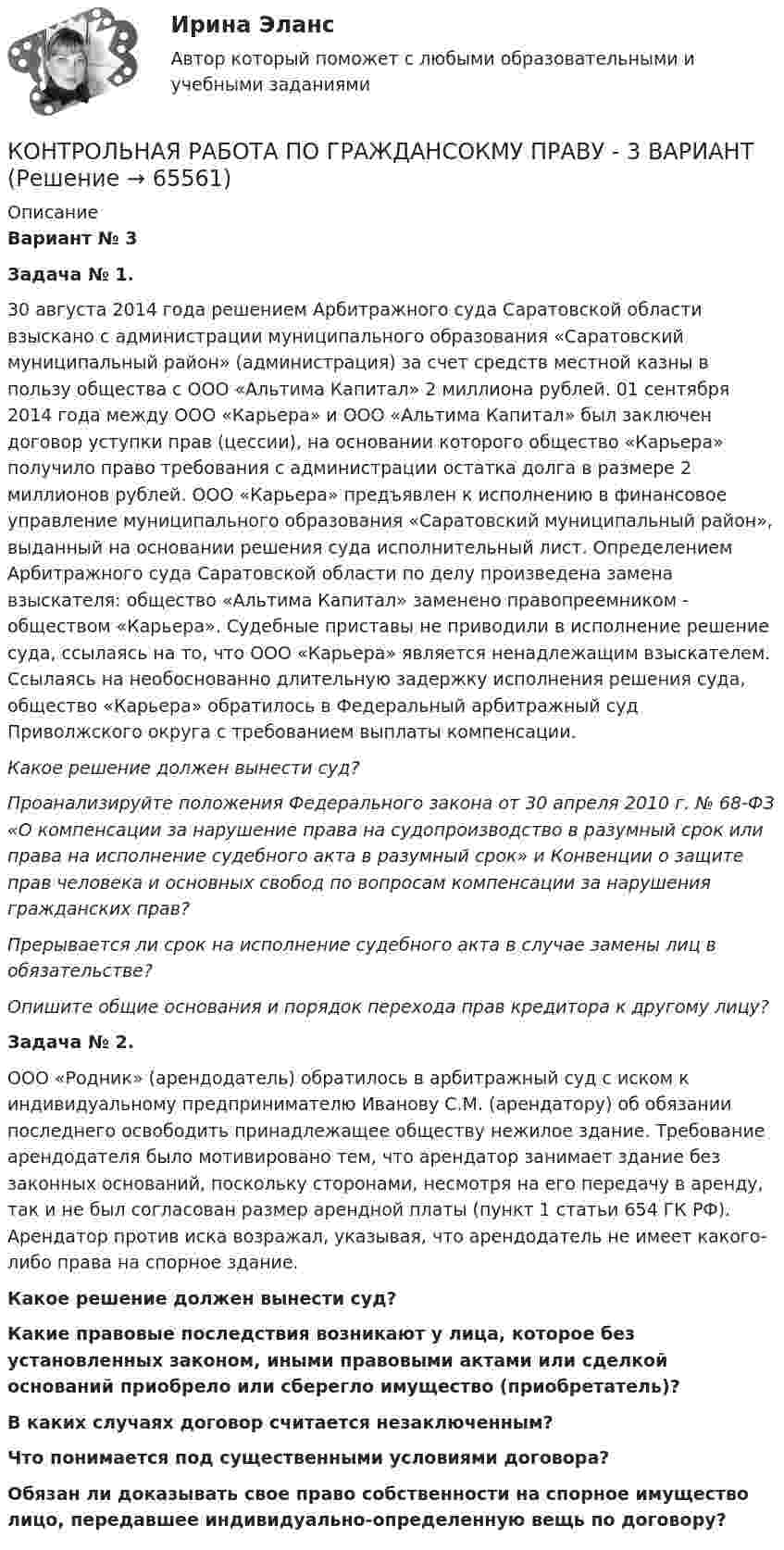      
            Описание
            	Вариант № 3	 Задача № 1.	 30 августа 2014 года решением Арбитражного суда Саратовской области взыскано с администрации муниципального образования «Саратовский муниципальный район» (администрация) за счет средств местной казны в пользу общества с ООО «Альтима Капитал» 2 миллиона рублей. 01 сентября 2014 года между ООО «Карьера» и ООО «Альтима Капитал» был заключен договор уступки прав (цессии), на основании которого общество «Карьера» получило право требования с администрации остатка долга в размере 2 миллионов рублей. ООО «Карьера» предъявлен к исполнению в финансовое управление муниципального образования «Саратовский муниципальный район», выданный на основании решения суда исполнительный лист. Определением Арбитражного суда Саратовской области по делу произведена замена взыскателя: общество «Альтима Капитал» заменено правопреемником - обществом «Карьера». Судебные приставы не приводили в исполнение решение суда, ссылаясь на то, что ООО «Карьера» является ненадлежащим взыскателем. Ссылаясь на необоснованно длительную задержку исполнения решения суда, общество «Карьера» обратилось в Федеральный арбитражный суд Приволжского округа с требованием выплаты компенсации. Какое решение должен вынести суд? Проанализируйте положения Федерального закона от 30 апреля 2010 г. № 68-ФЗ «О компенсации за нарушение права на судопроизводство в разумный срок или права на исполнение судебного акта в разумный срок» и Конвенции о защите прав человека и основных свобод по вопросам компенсации за нарушения гражданских прав? Прерывается ли срок на исполнение судебного акта в случае замены лиц в обязательстве? Опишите общие основания и порядок перехода прав кредитора к другому лицу? 	Задача № 2. 	ООО «Родник» (арендодатель) обратилось в арбитражный суд с иском к индивидуальному предпринимателю Иванову С.М. (арендатору) об обязании последнего освободить принадлежащее обществу нежилое здание. Требование арендодателя было мотивировано тем, что арендатор занимает здание без законных оснований, поскольку сторонами, несмотря на его передачу в аренду, так и не был согласован размер арендной платы (пункт 1 статьи 654 ГК РФ). Арендатор против иска возражал, указывая, что арендодатель не имеет какого-либо права на спорное здание. Какое решение должен вынести суд? Какие правовые последствия возникают у лица, которое без установленных законом, иными правовыми актами или сделкой оснований приобрело или сберегло имущество (приобретатель)? В каких случаях договор считается незаключенным? Что понимается под существенными условиями договора? Обязан ли доказывать свое право собственности на спорное имущество лицо, передавшее индивидуально-определенную вещь по договору?    
            
            
            Контрольная работа по Гражданскому процессу Вариант 16КОНТРОЛЬНАЯ РАБОТА ПО ГРАЖДАНСОКМУ ПРАВУ - 3 ВАРИАНТКонтрольная работа по делопроизводствуКонтрольная работа по дискретной математикеКонтрольная работа по дисциплине Административное правоКонтрольная работа по дисциплине Административное правоКонтрольная работа по дисциплине: «Административное право» (Вариант №4)Контрольная работа по гражданскому правуКонтрольная работа по гражданскому правуКОНТРОЛЬНАЯ РАБОТА ПО ГРАЖДАНСКОМУ ПРАВУКОНТРОЛЬНАЯ РАБОТА ПО ГРАЖДАНСКОМУ ПРАВУКОНТРОЛЬНАЯ РАБОТА ПО ГРАЖДАНСКОМУ ПРАВУКонтрольная работа по гражданскому процессуКОНТРОЛЬНАЯ РАБОТА ПО ГРАЖДАНСКОМУ ПРОЦЕССУ