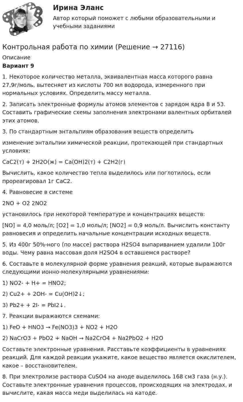      
          Описание
          Вариант 91. Некоторое количество металла, эквивалентная масса которого равна 27,9г/моль, вытесняет из кислоты 700 мл водорода, измеренного при нормальных условиях. Определить массу металла.2. Записать электронные формулы атомов элементов с зарядом ядра 8 и 53. Составить графические схемы заполнения электронами валентных орбиталей этих атомов.3. По стандартным энтальпиям образования веществ  определить изменение энтальпии химической реакции, протекающей при стандартных условиях:           CaC2(т) + 2H2O(ж) = Ca(OH)2(т) + C2H2(г)Вычислить, какое количество тепла выделилось или поглотилось, если прореагировал 1г CaC2.4. Равновесие в системе           2NO + O2               2NO2установилось при некоторой температуре и концентрациях веществ:[NO] = 4,0 моль/л; [O2] = 1,0 моль/л; [NO2] = 0,9 моль/л. Вычислить константу равновесия и определить начальные концентрации исходных веществ.5. Из 400г 50%-ного (по массе) раствора H2SO4 выпариванием удалили 100г воды. Чему равна массовая доля H2SO4 в оставшемся растворе?6. Составьте в молекулярной форме уравнения реакций, которые выражаются следующими ионно-молекулярными уравнениями:           1) NO2- + H+ = HNO2;           2) Cu2+ + 2OH- = Cu(OH)2↓;           3) Pb2+ + 2I- = PbI2↓.7. Реакции выражаются схемами:           1) FeO + HNO3 → Fe(NO3)3 + NO2 + H2O           2) NaCrO3 + PbO2 + NaOH → Na2CrO4 + Na2PbO2 + H2OСоставьте электронные уравнения. Расставьте коэффициенты в уравнениях реакций. Для каждой реакции укажите, какое вещество является окислителем, какое – восстановителем.8. При электролизе раствора CuSO4 на аноде выделилось 168 см3 газа (н.у.). Составьте электронные уравнения процессов, происходящих на электродах, и вычислите, какая масса меди выделилась на катоде.  
            
            
            Контрольная работа (по химии)Контрольная работа по химииКонтрольная работа по химииКонтрольная работа по химииКонтрольная работа по химииКонтрольная работа по химииКонтрольная работа по химииКонтрольная работа по финансамКонтрольная работа по финансам - Раздел 2 Контрольная работа по финансовой математике. Вариант 1. 2 части.Контрольная работа по финансовому менеджментуконтрольная работа по финансовому правуКонтрольная работа по финансовому правуКонтрольная работа по финансовому праву - 2 ВАРИАНТ