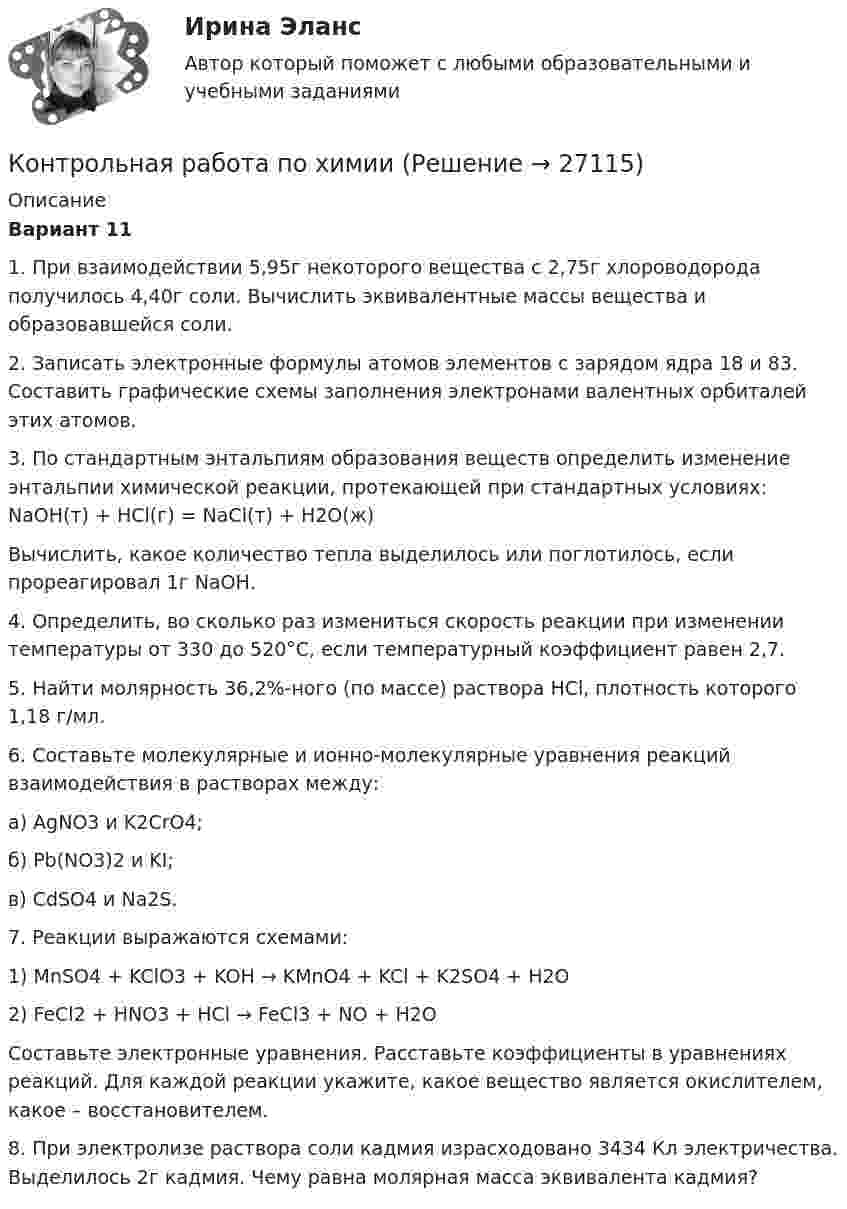      
          Описание
          Вариант 111. При взаимодействии 5,95г некоторого вещества с 2,75г хлороводорода получилось 4,40г соли. Вычислить эквивалентные массы вещества и образовавшейся соли.2. Записать электронные формулы атомов элементов с зарядом ядра 18 и 83. Составить графические схемы заполнения электронами валентных орбиталей этих атомов.3. По стандартным энтальпиям образования веществ  определить изменение энтальпии химической реакции, протекающей при стандартных условиях:          NaOH(т) + HCl(г) = NaCl(т) + H2O(ж)Вычислить, какое количество тепла выделилось или поглотилось, если прореагировал 1г NаОН.4. Определить, во сколько раз измениться скорость реакции при изменении температуры от 330 до 520°С, если температурный коэффициент равен 2,7.5. Найти молярность 36,2%-ного (по массе) раствора HCl, плотность которого 1,18 г/мл.6. Составьте молекулярные и ионно-молекулярные уравнения реакций взаимодействия в растворах между:           а) AgNO3 и K2CrO4;           б) Pb(NO3)2 и KI;           в) CdSO4 и Na2S.7. Реакции выражаются схемами:           1) MnSO4 + KClO3 + KOH → KMnO4 + KCl + K2SO4 + H2O           2) FeCl2 + HNO3 + HCl → FeCl3 + NO + H2OСоставьте электронные уравнения. Расставьте коэффициенты в уравнениях реакций. Для каждой реакции укажите, какое вещество является окислителем, какое – восстановителем.8. При электролизе раствора соли кадмия израсходовано 3434 Кл электричества. Выделилось 2г кадмия. Чему равна молярная масса эквивалента кадмия?  
            
            
            Контрольная работа по химииКонтрольная работа по химииКонтрольная работа по химииКонтрольная работа по химииКонтрольная работа по химии Контрольная работа по химии 1 семестр УГНТУ вариант 19контрольная работа по экологии СИБГУТИКонтрольная работа по финансовому менеджментуконтрольная работа по финансовому правуКонтрольная работа по финансовому правуКонтрольная работа по финансовому праву - 2 ВАРИАНТКонтрольная работа по ФИНАНСОВОМУ ПРАВУ (Финансовый контроль)Контрольная работа (по химии)Контрольная работа по химии
