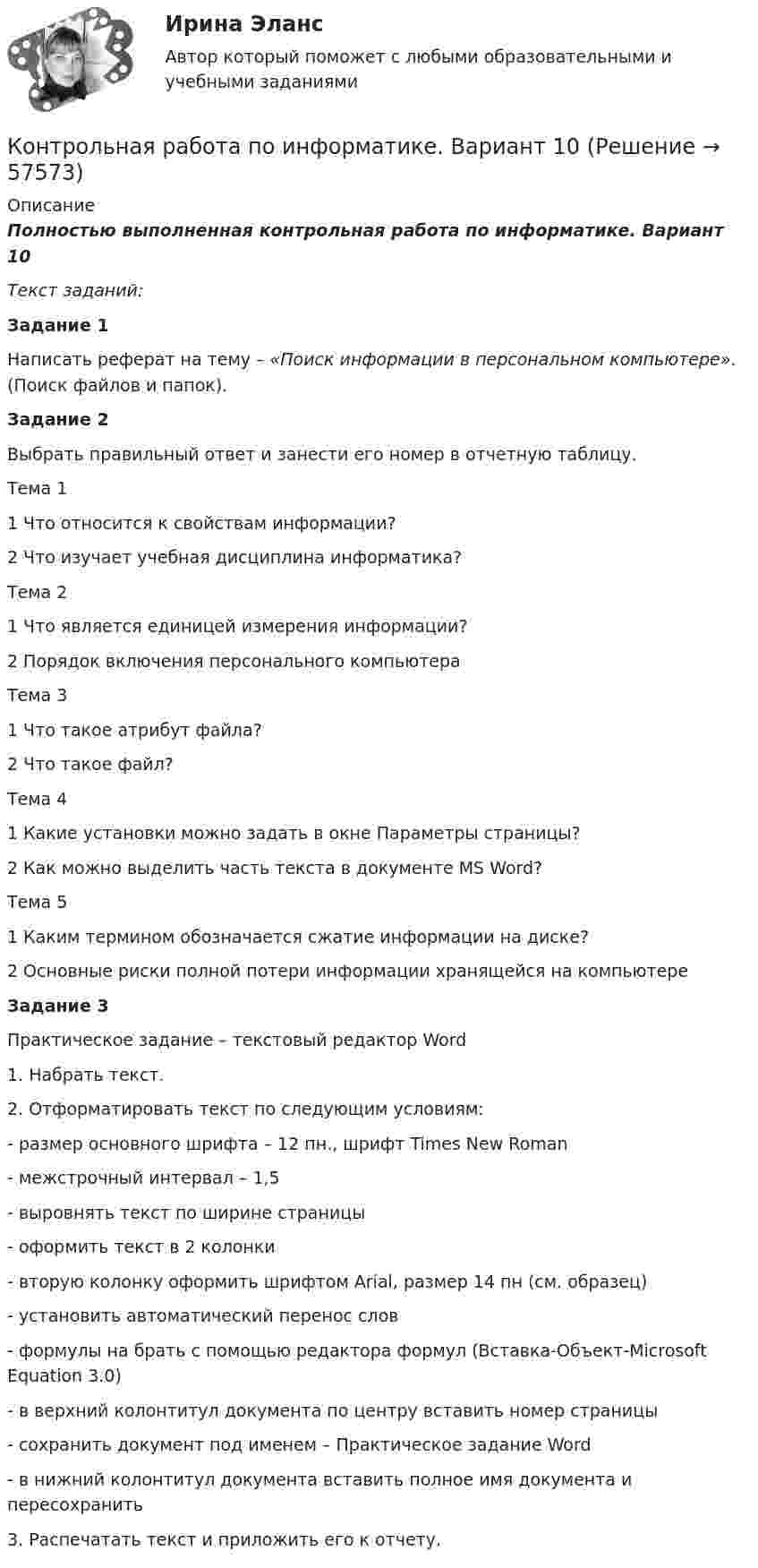      
            Описание
            Полностью выполненная контрольная работа по информатике. Вариант 10Текст заданий:Задание 1	Написать реферат на тему – «Поиск информации в персональном компьютере». (Поиск файлов и папок).Задание 2	Выбрать правильный ответ и занести его номер в отчетную таблицу.  Тема 1 1 Что относится к свойствам информации? 2 Что изучает учебная дисциплина информатика?   Тема 2 1 Что является единицей измерения информации? 2 Порядок включения персонального компьютера   Тема 3 1 Что такое атрибут файла? 2 Что такое файл?   Тема 4 1 Какие установки можно задать в окне Параметры страницы? 2 Как можно выделить часть текста в документе MS Word?   Тема 5 1 Каким термином обозначается сжатие информации на диске? 2 Основные риски полной потери информации хранящейся на компьютере Задание 3Практическое задание – текстовый редактор Word	1. Набрать текст.	2. Отформатировать текст по следующим условиям:-       размер основного шрифта – 12 пн., шрифт Times New Roman-       межстрочный интервал – 1,5-       выровнять текст по ширине страницы-       оформить текст в 2 колонки-       вторую колонку оформить шрифтом Arial, размер 14 пн (см. образец)-       установить автоматический перенос слов-       формулы на брать с помощью редактора формул (Вставка-Объект-Microsoft Equation 3.0)-       в верхний колонтитул документа по центру вставить номер страницы-       сохранить документ под именем – Практическое задание Word-       в нижний колонтитул документа вставить полное имя документа и пересохранить	3. Распечатать текст и приложить его к отчету.   
            
            
            Контрольная работа по информатике Вариант 10Контрольная работа по информатике. Вариант 10Контрольная работа по информатике. Вариант 3Контрольная работа по информатике. Вариант 8Контрольная работа по информатике. Вариант 9Контрольная работа  ПО ИНФОРМАТИКЕ И БАЗАМ ДАННЫХКонтрольная работа по информационной безопасностиКонтрольная работа по земельному праву    КОНТРОЛЬНАЯ РАБОТА ПО ЗЕМЕЛЬНОМУ ПРАВУКОНТРОЛЬНАЯ РАБОТА ПО ЗЕМЕЛЬНОМУ ПРАВУКонтрольная работа по инвестициямКонтрольная работа по инновационному менеджменту - вариант №7Контрольная работа по иностранным инвестициямКОНТРОЛЬНАЯ РАБОТА ПО ИНТЕЛЕКТУАЛЬНОЙ СОБСТВЕННОСТИ