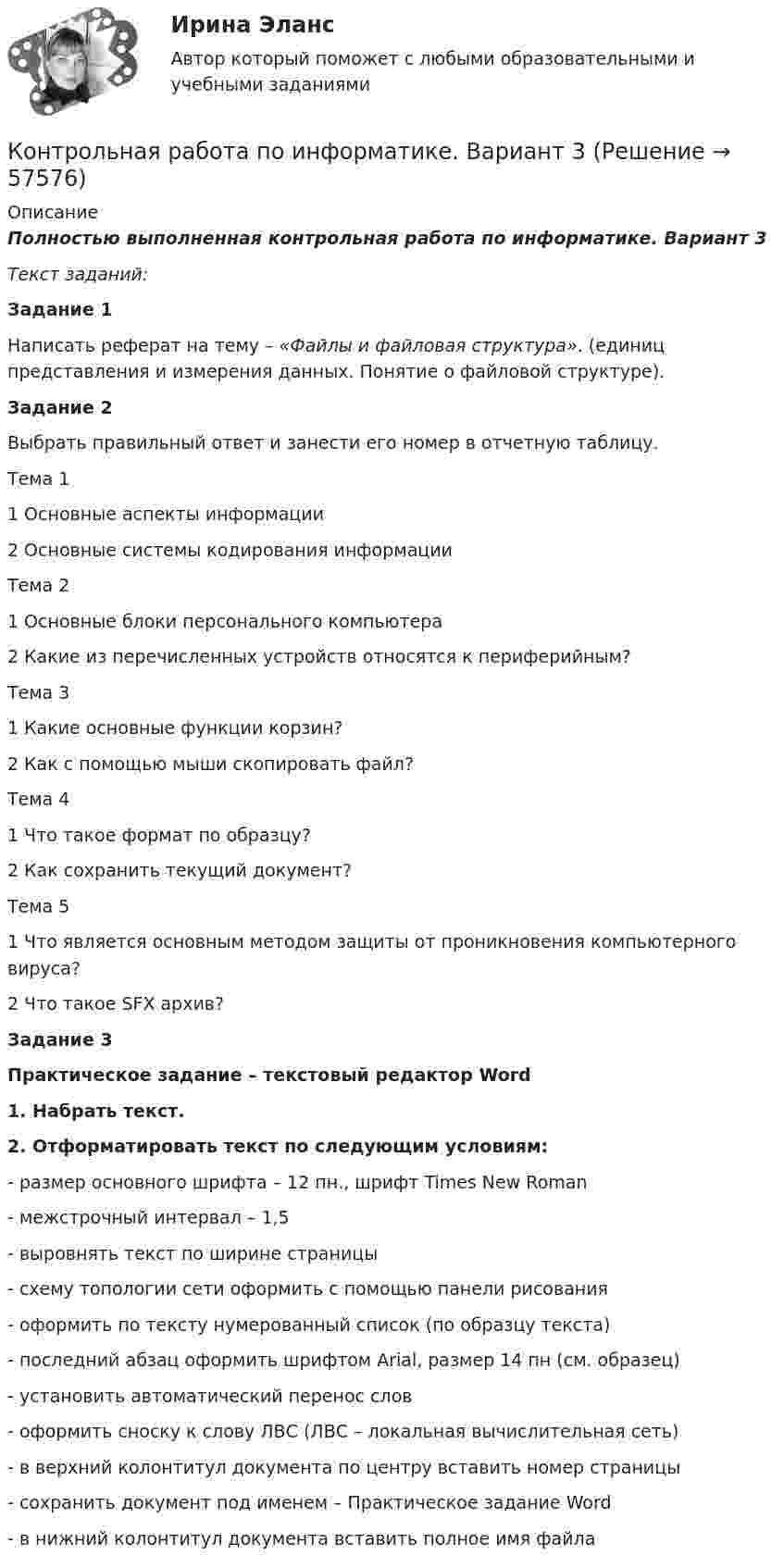      
            Описание
            Полностью выполненная контрольная работа по информатике. Вариант 3Текст заданий:Задание 1	Написать реферат на тему – «Файлы и файловая структура». (единиц представления и измерения данных. Понятие о файловой структуре).Задание 2	Выбрать правильный ответ и занести его номер в отчетную таблицу.  Тема 11 Основные аспекты информации2 Основные системы кодирования информации   Тема 21 Основные блоки персонального компьютера 2 Какие из перечисленных устройств относятся к периферийным?   Тема 3 1 Какие основные функции корзин?  2 Как с помощью мыши скопировать файл?   Тема 4 1 Что такое формат по образцу? 2 Как сохранить текущий документ?   Тема 5 1 Что является основным методом защиты от проникновения компьютерного вируса? 2 Что такое SFX архив? Задание 3Практическое задание – текстовый редактор Word 1. Набрать текст. 2. Отформатировать текст по следующим условиям:-       размер основного шрифта – 12 пн., шрифт Times New Roman-       межстрочный интервал – 1,5-       выровнять текст по ширине страницы-       схему топологии сети оформить с помощью панели рисования-       оформить по тексту нумерованный список (по образцу текста)-       последний абзац оформить шрифтом Arial, размер 14 пн (см. образец)-       установить автоматический перенос слов-       оформить сноску к слову ЛВС (ЛВС – локальная вычислительная сеть)-       в верхний колонтитул документа по центру вставить номер страницы-       сохранить документ под именем – Практическое задание Word-       в нижний колонтитул документа вставить полное имя файла   
            
            
            Контрольная работа по информатике. Вариант 10Контрольная работа по информатике. Вариант 3Контрольная работа по информатике. Вариант 8Контрольная работа по информатике. Вариант 9Контрольная работа  ПО ИНФОРМАТИКЕ И БАЗАМ ДАННЫХКонтрольная работа по информационной безопасностиКонтрольная работа по Информационно-коммуникационное пространства современного обществаКОНТРОЛЬНАЯ РАБОТА ПО ЗЕМЕЛЬНОМУ ПРАВУКОНТРОЛЬНАЯ РАБОТА ПО ЗЕМЕЛЬНОМУ ПРАВУКонтрольная работа по инвестициямКонтрольная работа по инновационному менеджменту - вариант №7Контрольная работа по иностранным инвестициямКОНТРОЛЬНАЯ РАБОТА ПО ИНТЕЛЕКТУАЛЬНОЙ СОБСТВЕННОСТИКонтрольная работа по информатике