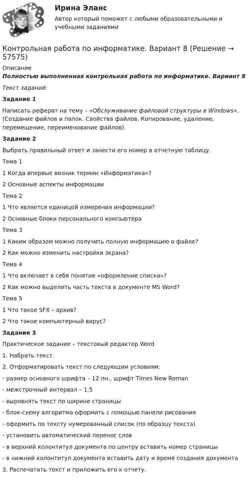      
            Описание
            Полностью выполненная контрольная работа по информатике. Вариант 8Текст заданий:Задание 1	Написать реферат на тему – «Обслуживание файловой структуры в Windows». (Создание файлов и папок. Свойства файлов. Копирование, удаление, перемещение, переименование файлов).Задание 2	Выбрать правильный ответ и занести его номер в отчетную таблицу.  Тема 1 1 Когда впервые возник термин «Информатика»? 2 Основные аспекты информации   Тема 2 1 Что является единицей измерения информации? 2 Основные блоки персонального компьютера   Тема 3 1 Каким образом можно получить полную информацию о файле? 2 Как можно изменить настройки экрана?   Тема 4 1 Что включает в себя понятие «оформление списка»? 2 Как можно выделить часть текста в документе MS Word?   Тема 5 1 Что такое SFX – архив? 2 Что такое компьютерный вирус? Задание 3Практическое задание – текстовый редактор Word	1. Набрать текст.	2. Отформатировать текст по следующим условиям:-       размер основного шрифта – 12 пн., шрифт Times New Roman-       межстрочный интервал – 1,5-       выровнять текст по ширине страницы-       блок-схему алгоритма оформить с помощью панели рисования-       оформить по тексту нумерованный список (по образцу текста)-       установить автоматический перенос слов-       в верхний колонтитул документа по центру вставить номер страницы-       в нижний колонтитул документа вставить дату и время создания документа	3. Распечатать текст и приложить его к отчету.   
            
            
            Контрольная работа по информатике. Вариант 3Контрольная работа по информатике. Вариант 8Контрольная работа по информатике. Вариант 9Контрольная работа  ПО ИНФОРМАТИКЕ И БАЗАМ ДАННЫХКонтрольная работа по информационной безопасностиКонтрольная работа по Информационно-коммуникационное пространства современного обществаКонтрольная работа по информационному правуКОНТРОЛЬНАЯ РАБОТА ПО ЗЕМЕЛЬНОМУ ПРАВУКонтрольная работа по инвестициямКонтрольная работа по инновационному менеджменту - вариант №7Контрольная работа по иностранным инвестициямКОНТРОЛЬНАЯ РАБОТА ПО ИНТЕЛЕКТУАЛЬНОЙ СОБСТВЕННОСТИКонтрольная работа по информатикеКонтрольная работа по информатике Вариант 10
