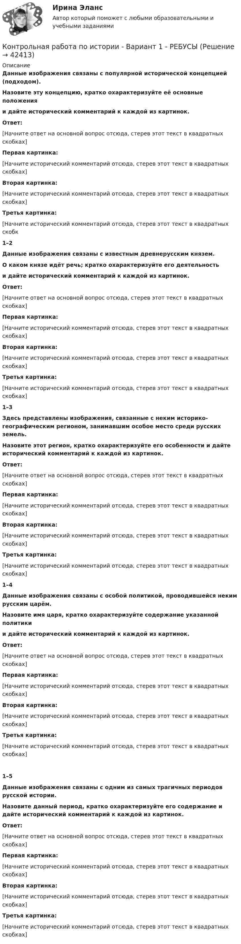     
          Описание
           Данные изображения связаны с популярной исторической концепцией (подходом).Назовите эту концепцию, кратко охарактеризуйте её основные положенияи дайте исторический комментарий к каждой из картинок.                         Ответ:[Начните ответ на основной вопрос отсюда, стерев этот текст в квадратных скобках]Первая картинка:[Начните исторический комментарий отсюда, стерев этот текст в квадратных скобках]Вторая картинка:[Начните исторический комментарий отсюда, стерев этот текст в квадратных скобках]Третья картинка:[Начните исторический комментарий отсюда, стерев этот текст в квадратных скобк1–2 Данные изображения связаны с известным древнерусским князем.О каком князе идёт речь; кратко охарактеризуйте его деятельностьи дайте исторический комментарий к каждой из картинок.     Ответ:[Начните ответ на основной вопрос отсюда, стерев этот текст в квадратных скобках] Первая картинка:[Начните исторический комментарий отсюда, стерев этот текст в квадратных скобках]Вторая картинка:[Начните исторический комментарий отсюда, стерев этот текст в квадратных скобках]Третья картинка:[Начните исторический комментарий отсюда, стерев этот текст в квадратных скобках]  1–3 Здесь представлены изображения, связанные с неким историко-географическим регионом, занимавшим особое место среди русских земель.Назовите этот регион, кратко охарактеризуйте его особенности и дайте исторический комментарий к каждой из картинок.       Ответ:[Начните ответ на основной вопрос отсюда, стерев этот текст в квадратных скобках] Первая картинка:[Начните исторический комментарий отсюда, стерев этот текст в квадратных скобках]Вторая картинка:[Начните исторический комментарий отсюда, стерев этот текст в квадратных скобках]Третья картинка:[Начните исторический комментарий отсюда, стерев этот текст в квадратных скобках] 1–4 Данные изображения связаны с особой политикой, проводившейся неким русским царём.Назовите имя царя, кратко охарактеризуйте содержание указанной политикии дайте исторический комментарий к каждой из картинок.  Ответ:[Начните ответ на основной вопрос отсюда, стерев этот текст в квадратных скобках] Первая картинка:[Начните исторический комментарий отсюда, стерев этот текст в квадратных скобках]Вторая картинка:[Начните исторический комментарий отсюда, стерев этот текст в квадратных скобках]Третья картинка:[Начните исторический комментарий отсюда, стерев этот текст в квадратных скобках]   1–5 Данные изображения связаны с одним из самых трагичных периодов русской истории.Назовите данный период, кратко охарактеризуйте его содержание и дайте исторический комментарий к каждой из картинок.       Ответ:[Начните ответ на основной вопрос отсюда, стерев этот текст в квадратных скобках] Первая картинка:[Начните исторический комментарий отсюда, стерев этот текст в квадратных скобках]Вторая картинка:[Начните исторический комментарий отсюда, стерев этот текст в квадратных скобках]Третья картинка:[Начните исторический комментарий отсюда, стерев этот текст в квадратных скобках]    
            
            
            Контрольная работа по ИСПОЛНИТЕЛЬНМОУ ПРОИЗВОДСТВУКонтрольная работа по истории - Вариант 1 - РЕБУСЫКонтрольная работа по истории государства и праваКонтрольная работа по истории государства и права зарубежных странКонтрольная работа по «Истории государства и права России»Контрольная работа по истории ЭПОХА ВЕЛИКИХ РЕФОРМ. ОТМЕНА КРЕПОСТНОГО ПРАВА Контрольная работа по коллоидной химииКонтрольная работа по информатике. Вариант 3Контрольная работа по информатике. Вариант 8Контрольная работа по информатике. Вариант 9Контрольная работа  ПО ИНФОРМАТИКЕ И БАЗАМ ДАННЫХКонтрольная работа по информационной безопасностиКонтрольная работа по Информационно-коммуникационное пространства современного обществаКонтрольная работа по информационному праву