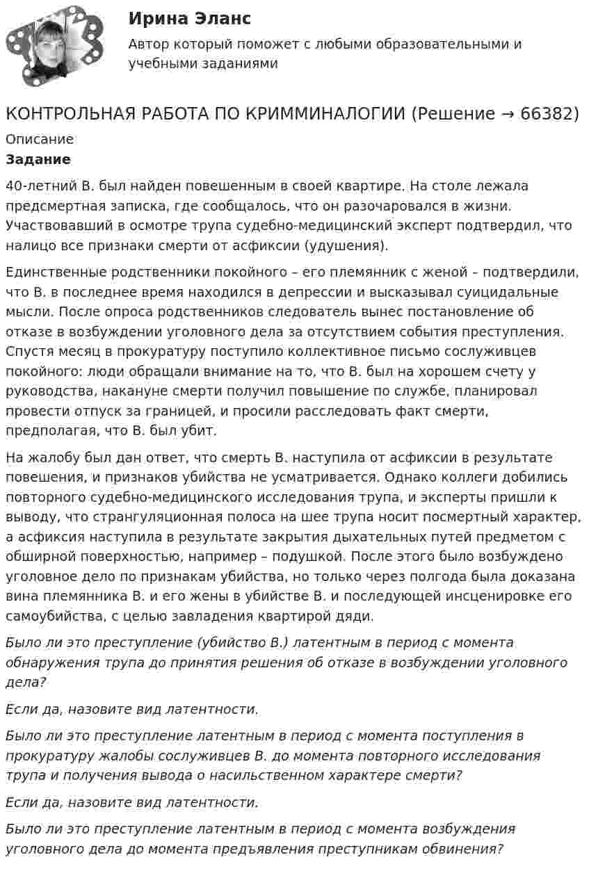      
            Описание
             Задание 	40-летний В. был найден повешенным в своей квартире. На столе лежала предсмертная записка, где сообщалось, что он разочаровался в жизни. Участвовавший в осмотре трупа судебно-медицинский эксперт подтвердил, что налицо все признаки смерти от асфиксии (удушения). 	Единственные родственники покойного – его племянник с женой – подтвердили, что В. в последнее время находился в депрессии и высказывал суицидальные мысли. После опроса родственников следователь вынес постановление об отказе в возбуждении уголовного дела за отсутствием события преступления. Спустя месяц в прокуратуру поступило коллективное письмо сослуживцев покойного: люди обращали внимание на то, что В. был на хорошем счету у руководства, накануне смерти получил повышение по службе, планировал провести отпуск за границей, и просили расследовать факт смерти, предполагая, что В. был убит. 	На жалобу был дан ответ, что смерть В. наступила от асфиксии в результате повешения, и признаков убийства не усматривается. Однако коллеги добились повторного судебно-медицинского исследования трупа, и эксперты пришли к выводу, что странгуляционная полоса на шее трупа носит посмертный характер, а асфиксия наступила в результате закрытия дыхательных путей предметом с обширной поверхностью, например – подушкой. После этого было возбуждено уголовное дело по признакам убийства, но только через полгода была доказана вина племянника В. и его жены в убийстве В. и последующей инсценировке его самоубийства, с целью завладения квартирой дяди. Было ли это преступление (убийство В.) латентным в период с момента обнаружения трупа до принятия решения об отказе в возбуждении уголовного дела?	Если да, назовите вид латентности.	Было ли это преступление латентным в период с момента поступления в прокуратуру жалобы сослуживцев В. до момента повторного исследования трупа и получения вывода о насильственном характере смерти?	Если да, назовите вид латентности.	Было ли это преступление латентным в период с момента возбуждения уголовного дела до момента предъявления преступникам обвинения?    
            
            
            Контрольная работа по КРИММИНАЛИСТИКЕКОНТРОЛЬНАЯ РАБОТА ПО КРИММИНАЛОГИИКонтрольная работа по курсуКОНТРОЛЬНАЯ РАБОТА ПО КУРСУ  Инвестиционный анализ  Вариант 13 ТУСУРКонтрольная работа по курсу «Основы юридической психологии»КОНТРОЛЬНАЯ РАБОТА ПО КУРСУ: «Профессиональная этика юриста» Вариант 7Контрольная работа по курсу «Социальная психология» ВЕИПКонтрольная работа по КОНСТИТУЦИОННОМУ ПРАВУКонтрольная работа по конституционному праву (Вариант №2)Контрольная работа по конституционному праву ВУЗ ВИТТЕКонтрольная работа по криминалистикеКонтрольная работа по криминалистикеКонтрольная работа по криминалистикеКонтрольная работа по криминалистике на тему: Методика расследования взятничества