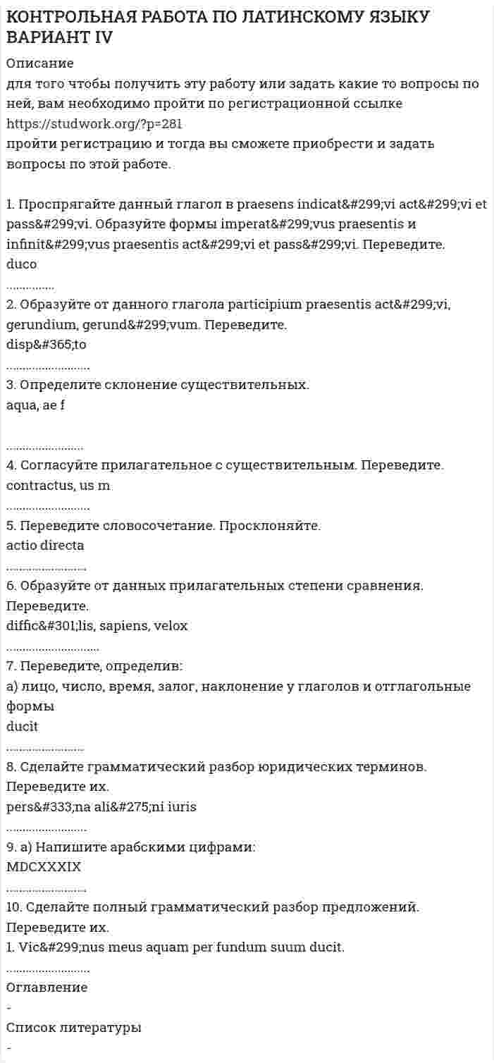 




Описание

ВАРИАНТ XXVIII

1. Проспрягайте данный глагол в praesens indicativi activi et passivi. Образуйте формы imperativus praesentis и infinitivus praesentis activi et passivi
Переведите на русский язык:
minuo
2. Образуйте от данного глагола participium praesentis activi, gerundium, gerundivum. Переведите.
prohibeo
3. Определите склонение существительных.
socius, i m; adoptio, onis f; rapina, ae f

4. Согласуйте прилагательное с существительным. Переведите.
possessio, &amp;#333;nis f владение
iustus, a, um законный

5. Переведите словосочетание. Просклоняйте.
lex speci&amp;#257;lis

6. Образуйте от данных прилагательных степени сравнения. Переведите.
iustus, parvus, acer

7. Переведите, определив:
а) лицо, число, время, залог, наклонение у глаголов и отглагольные формы
prohibet, prohibent, prohibetur, prohiberi, prohibendi, prohibens

b) падеж, число, род, склонение у существительных
sociis (2), socii (3), socio (2), socium, socios, sociorum
8. Сделайте грамматический разбор юридических терминов. Переведите их.
status libertatis
ratione loci

9. a) Напишите арабскими цифрами: MMDXCIII; MCCLVIII
b) Напишите римскими цифрами: 1758; 499

10. Сделайте полный грамматический разбор предложений. Переведите их.
1. Socii mei socius non est meus socius.
2. Contra legem facit, qui id facit, quod lex prohibet,
3. Per adoptionem dignitas non minuitur, sed augetur.


            
            
            1 Проследите изменения, связанные в УК РФ в период 2005-2010гг. Каковы, на Ваш взгляд, были основания этих изменений. Ответ обоснуйте.1. Проспрягайте данный глагол в praesens indicatīvi actīvi et passīvi. Образуйте формы imperatīvus praesentis и infinitīvus praesentis actīvi et passīvi. Переведите. duco1. Проспрягайте данный глагол в praesens indicatīvi actīvi et passīvi. Образуйте формы imperatīvus praesentis и infinitīvus praesentis actīvi et passīvi. Переведите.1. Проспрягайте данный глагол в praesens indicatīvi actīvi et passīvi. Образуйте формы imperatīvus praesentis и infi nitīvus praesentis actīvi et passīvi. Переведите. amitto1. Проспрягайте данный глагол в praesens indicativi activi et passivi. Образуйте формы imperativus praesentis и infinitivus praesentis activi et passivi Переведите на русский язык:1. Протон, пройдя разность потенциалов 200 В, имеет длину волны де Бройля 2,03 пм. Найти массу протона. 2. Вычислить магнитный момент электрона, находящегося на первой боровской орбите, а также отношение магнитного момента к механическому.1. Протон с энергией 10 МэВ пролетает через однородное магнитное поле в вакууме перпендикулярно полю. Считая напряжённость поля равной 2 кА/м, найти силу Лоренца и радиус траектории протона. 2. Рамка, имеющая N = 1500 витков площадью S = 50 см2, равномерно вращается с частотой n = 960 об/мин в магнитном поле напряжённостью H = 105 А/м. Ось вращения лежит в плоскости рамки и перпендикулярна линиям напряжённости. Определить максимальную э.д.с. индукции, возникающую в рамке.1. Провести полное исследование функции и построить её график: y = 8(x – 1) / (x + 1)2. 2. Найдите мнимую часть комплексного числа: . 3. Найти неопределённый интеграл: . 4. Найти неопределённый интеграл: . 5. Найти неопределённый интеграл: .1. Провести полное исследование функции и построить её график: y = e2(x – 1) / 2(x – 1). 2. Найдите действительную часть комплексного числа: . 3. Найти неопределённый интеграл: . 4. Найти неопределённый интеграл:1. Провести факторный анализ прибыли от продаж предприятия, исходя из данных, приведенных в таблице. Индекс цен составляет 1,12. Наименование показателя 2009 год 2010 год Выручка (нетто) от продажи товаров, работ, услуг, тыс.руб. 6000 6050 Себестоимость реализованной продукции, тыс.руб. 3400 38001. Произведите анализ прибыли и рентабельности от продажи товаров по магазину «Каравелла», реализующему продовольственные товары, за отчетный год. Рассчитайте влияние факторов на изменение прибыли от продаж: товарооборота, дохода от продаж, размера НДС, издержек обращения. Исходная информация в табл. 1.1. Производится три выстрела по мишени. Вероятности попаданий при каждом выстреле равны соответственно 0,6, 0,7, 0,8. Найти вероятность того, что в мишени будет только одна пробоина.1. Производные 1-10. Найдите производные y` указанных функций: 9 а) y = 3Корень(x5) + 12/x7 – 4sin5x – e5; б) y = (1/2)x • arctgx; в) y = ctgx / (4 – 3 log2x); г) y = esin(3 – x/4); д) y = (x3 + x2)sinx. 2. Исследование функций 11-20. Проведите полное исследование функции y = f(x) и постройте на основании результатов исследования её1. Пройдите самостоятельно следующие тесты: · Личностный опросник Айзенка (EPI); · Тест Кеттелла 16 PF (свой вариант относительно пола и возраста); · Конструктивный рисунок человека из геометрических форм. 2. Посчитайте значения баллов по каждой шкале, в каждой методике. 3. Составьте краткое заключение по каждой методике.