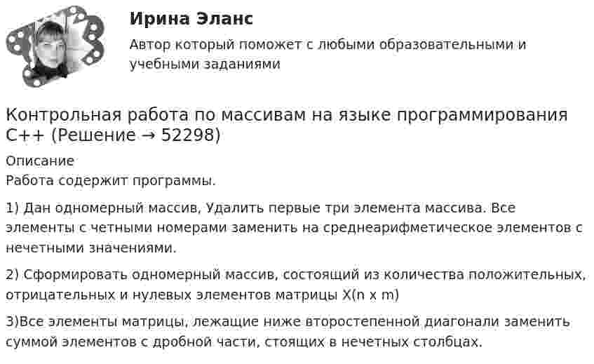      
            Описание
            Работа содержит программы.1) Дан одномерный массив, Удалить первые три элемента массива. Все элементы с четными номерами заменить на среднеарифметическое элементов с нечетными значениями.2) Сформировать одномерный массив, состоящий из количества положительных, отрицательных и нулевых элементов матрицы X(n x m)3)Все элементы матрицы, лежащие ниже второстепенной диагонали заменить суммой элементов с дробной части, стоящих в нечетных столбцах.  
            
            
            Контрольная работа по Маркетингу (Тусур)Контрольная работа по  массивам на языке программирования С++Контрольная работа по математикеКонтрольная работа по математикеКонтрольная работа ПО МАТЕМАТИКЕКонтрольная работа по Математические методы в экономике 48 вариантКонтрольная работа по математической логике и ТАКонтрольная работа по курсу «Основы юридической психологии»КОНТРОЛЬНАЯ РАБОТА ПО КУРСУ: «Профессиональная этика юриста» Вариант 7Контрольная работа по курсу «Социальная психология» ВЕИПКонтрольная работа по литературе! 1. Почему в последнем акте пьесы М. Горького «На дне» Сатин защищает Луку? 2. Как раскрывается религиозная тема в романе М. Горького «Мать» и в пьесе «Егор Булычов и другие»?Контрольная работа по логистикеКонтрольная работа по макроэкономикеКонтрольная работа по маркетингу. Вариант 6 