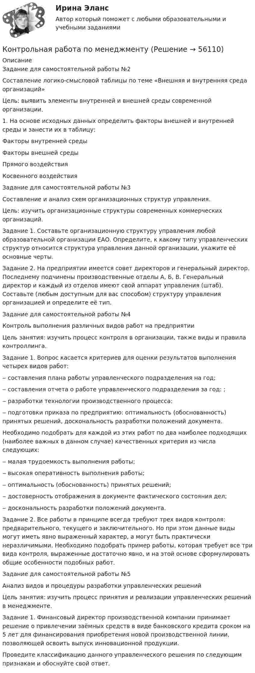      
            Описание
            	Задание для самостоятельной работы №2 	Составление логико-смысловой таблицы по теме «Внешняя и внутренняя среда организаций» 	Цель: выявить элементы внутренней и внешней среды современной организации. 	1. На основе исходных данных определить факторы внешней и внутренней среды и занести их в таблицу:  Факторы внутренней среды Факторы внешней среды   Прямого воздействия Косвенного воздействия	Задание для самостоятельной работы №3   	Составление и анализ схем организационных структур управления. 	Цель: изучить организационные структуры современных коммерческих организаций. 	Задание 1. Составьте организационную структуру управления любой образовательной организации ЕАО. Определите, к какому типу управленческих структур относится структура управления данной организации, укажите её основные черты. 	Задание 2. На предприятии имеется совет директоров и генеральный директор. Последнему подчинены производственные отделы А, Б, В. Генеральный директор и каждый из отделов имеют свой аппарат управления (штаб). Составьте (любым доступным для вас способом) структуру управления организацией и определите её тип.	Задание для самостоятельной работы №4 	Контроль выполнения различных видов работ на предприятии 	Цель занятия: изучить процесс контроля в организации, также виды и правила контроллинга. 	Задание 1. Вопрос касается критериев для оценки результатов выполнения четырех видов работ: 	‒ составления плана работы управленческого подразделения на год; 	‒ составления отчета о работе управленческого подразделения за год: ; 	‒ разработки технологии производственного процесса: 	‒ подготовки приказа по предприятию: оптимальность (обоснованность) принятых решений, доскональность разработки положений документа.	Необходимо подобрать для каждой из этих работ по два наиболее подходящих (наиболее важных в данном случае) качественных критерия из числа следующих: 	‒ малая трудоемкость выполнения работы;	‒ высокая оперативность выполнения работы; 	‒ оптимальность (обоснованность) принятых решений; 	‒ достоверность отображения в документе фактического состояния дел; 	‒ доскональность разработки положений документа. 	Задание 2. Все работы в принципе всегда требуют трех видов контроля: предварительного, текущего и заключительного. Но при этом данные виды могут иметь явно выраженный характер, а могут быть практически неразличимыми. Необходимо подобрать пример работы, которая требует все три вида контроля, выраженные достаточно явно, и на этой основе сформулировать общие особенности подобных работ. 	Задание для самостоятельной работы №5 	Анализ видов и процедуры разработки управленческих решений 	Цель занятия: изучить процесс принятия и реализации управленческих решений в менеджменте. 	Задание 1. Финансовый директор производственной компании принимает решение о привлечении заёмных средств в виде банковского кредита сроком на 5 лет для финансирования приобретения новой производственной линии, позволяющей освоить выпуск инновационной продукции. Проведите классификацию данного управленческого решения по следующим признакам и обоснуйте свой ответ.   
            
            
            Контрольная работа по Межкультурное взаимодействие, коммуникация и саморазвитие в профессиональной деятельности на тему САМОАКТУАЛИЗАЦИЯКонтрольная работа по менеджментуКонтрольная работа по менеджментуКонтрольная работа по менеджменту лпкКонтрольная работа по методам лингвистического исследованияКонтрольная работа по методам оптимизацииКонтрольная работа по метрологииКонтрольная работа по материаловедению и метрологии (техникум)Контрольная работа по мат.статистике, вариант 1 Контрольная работа по медицинеКонтрольная работа по международному правуКонтрольная работа по Международному правуконтрольная работа по международному праву 1 частьконтрольная работа по международному праву 2  (13 листов)
