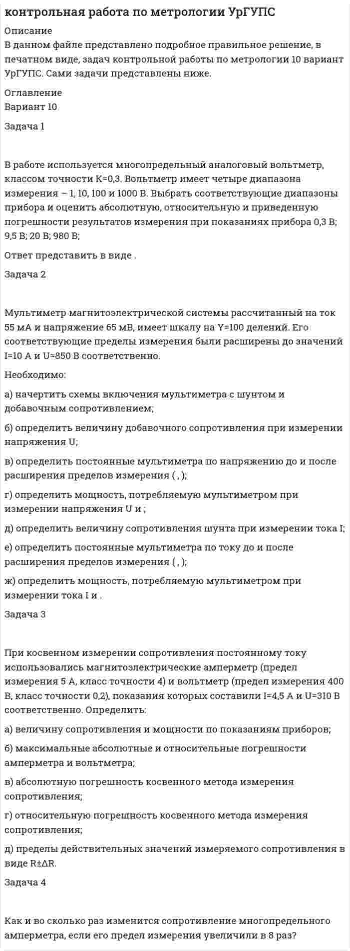 




Описание


В данном файле представлено подробное решение, задач по контрольной работе по метрологии, в печатном виде, которые вы получите после покупки. Вариант 9. УрГУПС. Сами задачи представлены ниже.




Оглавление


Задача 1
 
В работе используется многопредельный аналоговый вольтметр, классом точности К= . Вольтметр имеет четыре диапазона измерения – 1, 10, 100 и 1000 В. Выбрать соответствующие диапазоны прибора и оценить абсолютную, относительную и приведенную погрешности результатов измерения при показаниях прибора В; В; В; В;
Ответ представить в виде .
Задача 2
 
Мультиметр магнитоэлектрической системы рассчитанный на ток 50 мА и напряжение 120 мВ, имеет шкалу на Y=95 делений. Его соответствующие пределы измерения были расширены до значений I=9 А и U=800 В соответственно.
Необходимо:
а) начертить схемы включения мультиметра с шунтом и добавочным сопротивлением;
б) определить величину добавочного сопротивления при измерении напряжения U;
в) определить постоянные мультиметра по напряжению до и после расширения пределов измерения ( , );
г) определить мощность, потребляемую мультиметром при измерении напряжения U и ;
д) определить величину сопротивления шунта при измерении тока I;
е) определить постоянные мультиметра по току до и после расширения пределов измерения ( , );
ж) определить мощность, потребляемую мультиметром при измерении тока I и .
Задача 3
 
При косвенном измерении сопротивления постоянному току использовались магнитоэлектрические амперметр (предел измерения 4,5 А, класс точности 2,5) и вольтметр (предел измерения 350 В, класс точности 0,1), показания которых составили I=3,9 А и U=330 В соответственно. Определить:
а) величину сопротивления и мощности по показаниям приборов;
б) максимальные абсолютные и относительные погрешности амперметра и вольтметра;
в) абсолютную погрешность косвенного метода измерения сопротивления;
г) относительную погрешность косвенного метода измерения сопротивления;
д) пределы действительных значений измеряемого сопротивления в виде R±ΔR.
Задача 4
 
Как и во сколько раз изменится сопротивление многопредельного амперметра, если его предел измерения увеличили в 8 раз?



            
            
            Задача 1. В прямоугольном треугольнике даны: вершина острого угла А(7,–2) и уравнение 3x – 5y + 15 = 0 одного из катетов. Запишите общее уравнение другого катета.Задача 1 В работе используется многопредельный аналоговый вольтметр, классом точности К=0,3. Вольтметр имеет четыре диапазона измерения – 1, 10, 100 и 1000 В. Выбрать соответствующие диапазоны прибора и оценить абсолютную, относительную и приведенную погрешности результатов измерения при показаниях прибора 0,3 В; 9,5 В; 20 В; 980 В;Задача 1 В работе используется многопредельный аналоговый вольтметр, классом точности К=1 (в кружке). Вольтметр имеет четыре диапазона измерения – 1, 10, 100 и 1000 В. Выбрать соответствующие диапазоны прибора и оценить абсолютную, относительную и приведенную погрешности результатов измерения при показаниях прибора 0,23 В; 6 В; 62 В; 700 В;Задача 1 В работе используется многопредельный аналоговый вольтметр, классом точности К= . Вольтметр имеет четыре диапазона измерения – 1, 10, 100 и 1000 В. Выбрать соответствующие диапазоны прибора и оценить абсолютную, относительную и приведенную погрешности результатов измерения при показаниях прибора 0,58 В; 3 В; 84 В; 510 В;Задача 1 В работе используется многопредельный аналоговый вольтметр, классом точности К= . Вольтметр имеет четыре диапазона измерения – 1, 10, 100 и 1000 В. Выбрать соответствующие диапазоны прибора и оценить абсолютную, относительную и приведенную погрешности результатов измерения при показаниях прибора В; В; В; В;Задача 1 В работе используется многопредельный аналоговый вольтметр, классом точности К (указан на шкале прибора). Вольтметр имеет четыре диапазона измерения – 1, 10, 100 и 1000 В. Выбрать соответствующие диапазоны прибора и оценить абсолютную, относительную и приведенную погрешности результатов измерения при показаниях прибора X1, X2, X3 и X4.ЗАДАЧА 1.В работе используется многопредельный аналоговый вольтметр, классом точности (указан на шкале прибора). Вольтметр имеет четыре диапазона измерения – 1, 10, 100 и 1000 В. Выбрать соответствующие диапазоны прибора и оценить абсолютную, относительную и приведенную погрешности результатов измерения при показаниях прибора X1 , X2 , X3 и X4.Задача 1. В отчетном году в агрофирме «Космос» сложился следующий баланс ресурсов овощей (тонн): I вариант II вариант III вариант Валовой сбор 16460 15870 12110 Производственное потребление внутри фирмы 8220 8490 7630 Отгружено в региональный фонд 3470 5100 2650Задача 1. В отчетном году в агрофирме «Космос» сложился следующий баланс ресурсов овощей (тонн): I вариант II вариант III вариант Валовой сбор 32920 15870 12110 Производственное потребление внутри фирмы 16440 8490 7630 Отгружено в региональный фонд 6940 5100 2650Задача 1 В отчетном году себестоимость товарной продукции составила 460,3 тыс. р., затраты на один рубль товарной продукции – 0,98 р. В плановом году затраты на один рубль товарной продукции установлены в размере 0,95 р. Объем производства продукции будет увеличен на 8,5 %.Задача 1 В отчетном году себестоимость товарной продукции составила 460,3 тыс. р., затраты на один рубль товарной продукции – 0,98 р. В плановом году затраты на один рубль товарной продукции установлены в размере 0,95 р. Объем производства продукции будет увеличен на 8,5 %.. 2Задача 1 В отчетном году увеличилась на 5 % ставка налога на прибыль (С1). Размер налогооблагаемой прибыли организации (Б1) увеличился в 1,3 раза.Задача 1. В отчетном периоде по плану численность работников должна была составить 82 человека, фактически работало 85 человек. По плану предполагалось реализовать продукции на 3850 тыс. руб. Фактическая реализация составила: I квартал – 3910 тыс. руб.; II квартал – 3886; III квартал – 3810.Задача 1. В отчетный месяц на предприятии произведено и реализовано готовых изделий на 5400 тыс. руб.; выработано полуфабрикатов на 2100 тыс. руб., из них переработано в своем производстве на 1900 тыс. руб., на 300 тыс. реализованы в виде запасных частей. Остатки незавершенного производства уменьшились за месяц на 60 тыс. руб. По этим данным определите валовую, товарную и реализованную продукцию.