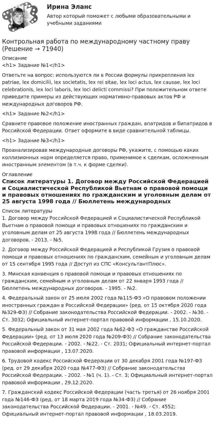      
            Описание
            <h1>	Задание №1</h1> 	Ответьте на вопрос: используются ли в России формулы прикрепления lex patriae, lex domicilii, lex societatis, lex rei sitae, lex loci actus, lex causae, lex loci celebrationis, lex loci laboris, lex loci delicti commissi? При положительном ответе приведите примеры из действующих нормативно-правовых актов РФ и международных договоров РФ. <h1>	Задание №2</h1> 	Сравните правовое положение иностранных граждан, апатридов и бипатридов в Российской Федерации. Ответ оформите в виде сравнительной таблицы. <h1>	Задание №3</h1> 	Проанализировав международные договоры РФ, укажите, с помощью каких коллизионных норм определяется право, применимое к сделкам, осложненным иностранным элементом (в т.ч. к форме сделки).  
            Оглавление
              
            Список литературы
            	1.   Договор между Российской Федерацией и Социалистической Республикой Вьетнам о правовой помощи и правовых отношениях по гражданским и уголовным делам от 25 августа 1998 года // Бюллетень международных договоров. - 2013. - №5.	2.   Договор между Российской Федерацией и Республикой Грузия о правовой помощи и правовых отношениях по гражданским, семейным и уголовным делам от 15 сентября 1995 года // Доступ из СПС «КонсультантПлюс». 	3.   Минская конвенция о правовой помощи и правовых отношениях по гражданским, семейным и уголовным делам от 22 января 1993 года // Бюллетень международных договоров. - 1995. - №2. 	4.   Федеральный закон от 25 июля 2002 года №115-ФЗ «О правовом положении иностранных граждан в Российской Федерации» (ред. от 15 октября 2020 года №329-ФЗ) // Собрание законодательства Российской Федерации. - 2002. - №30. - Ст. 3032; Официальный интернет-портал правовой информации , 15.10.2020.	5.   Федеральный закон от 31 мая 2002 года №62-ФЗ «О гражданстве Российской Федерации» (ред. от 13 июля 2020 года №209-ФЗ) // Собрание законодательства Российской Федерации. - 2002. - №22. - Ст. 2031; Официальный интернет-портал правовой информации , 13.07.2020.	6.   Трудовой кодекс Российской Федерации от 30 декабря 2001 года №197-ФЗ (ред. от 29 декабря 2020 года №477-ФЗ) // Собрание законодательства Российской Федерации. - 2002. - №1 (ч. 1). - Ст. 3; Официальный интернет-портал правовой информации , 29.12.2020.	7.   Гражданский кодекс Российской Федерации (часть третья) от 26 ноября 2001 года №146-ФЗ (ред. от 18 марта 2019 года №34-ФЗ) // Собрание законодательства Российской Федерации. - 2001. - №49. - Ст. 4552; Официальный интернет-портал правовой информации , 18.03.2019.  
            
            
            контрольная работа по международному праву 2  (13 листов)Контрольная работа по международному частному правуКонтрольная работа по Межкультурное взаимодействие, коммуникация и саморазвитие в профессиональной деятельности на тему САМОАКТУАЛИЗАЦИЯКонтрольная работа по менеджментуКонтрольная работа по менеджментуКонтрольная работа по менеджменту лпкКонтрольная работа по методам лингвистического исследованияКонтрольная работа по математическому моделированиюКонтрольная работа по материаловедению. Вариант 5.Контрольная работа по материаловедению и метрологии (техникум)Контрольная работа по мат.статистике, вариант 1 Контрольная работа по медицинеКонтрольная работа по международному правуКонтрольная работа по Международному праву