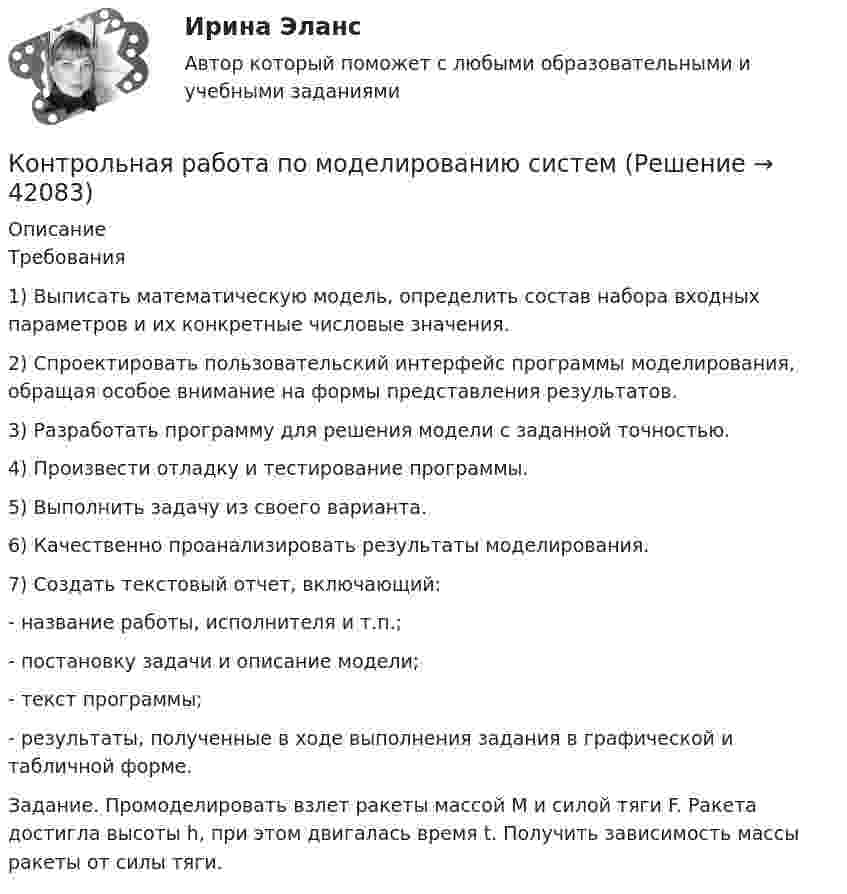     
          Описание
          Требования1) Выписать математическую модель, определить состав набора входных параметров и их конкретные числовые значения. 2) Спроектировать пользовательский интерфейс программы моделирования, обращая особое внимание на формы представления результатов. 3) Разработать программу для решения модели с заданной точностью. 4) Произвести отладку и тестирование программы. 5) Выполнить задачу из своего варианта. 6) Качественно проанализировать результаты моделирования. 7) Создать текстовый отчет, включающий: - название работы, исполнителя и т.п.; - постановку задачи и описание модели; - текст программы; - результаты, полученные в ходе выполнения задания в графической и табличной форме.Задание. Промоделировать взлет ракеты массой M и силой тяги F. Ракета достигла высоты h, при этом двигалась время t. Получить зависимость массы ракеты от силы тяги.  
            
            
            Контрольная работа по Мировой экономикеКонтрольная работа по моделированию системКОНТРОЛЬНАЯ РАБОТА ПО МУНИЦИПАЛЬНМОУ ПРАВУ - 2 ВАРИАНТКОНТРОЛЬНАЯ РАБОТА ПО МУНИЦИПАЛЬНОМУ ПРАВУ Контрольная работа по МЧПКонтрольная работа по МЧП - международному частному правуКонтрольная работа по надежности машинКонтрольная работа по микроэкономикеКонтрольная работа по микроэкономикеКонтрольная работа по микроэкономикеКонтрольная работа по микроэкономикеКонтрольная работа по микроэкономикеКонтрольная работа по МикроэкономикеКонтрольная работа ПО МИКРОЭКОНОМИКЕ