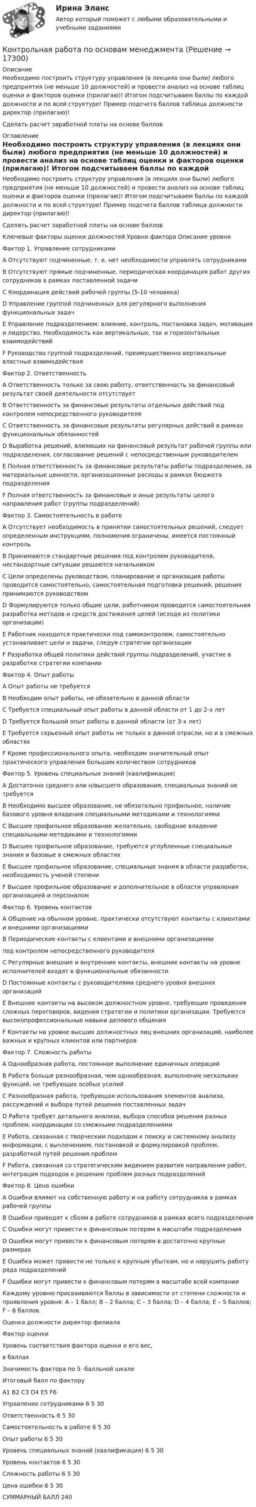     
          Описание
          Необходимо построить структуру управления (в лекциях они были) любого предприятия (не меньше 10 должностей) и провести анализ на основе таблиц оценки и факторов оценки (прилагаю)! Итогом подсчитываем баллы по каждой должности и по всей структуре! Пример подсчета баллов таблица должности директор (прилагаю)!Сделать расчет заработной платы на основе баллов 
          Оглавление
          	Необходимо построить структуру управления (в лекциях они были) любого предприятия (не меньше 10 должностей) и провести анализ на основе таблиц оценки и факторов оценки (прилагаю)! Итогом подсчитываем баллы по каждой должности и по всей структуре! Пример подсчета баллов таблица должности директор (прилагаю)!	 	Сделать расчет заработной платы на основе баллов	 	  	 	Ключевые факторы оценки должностей  Уровни фактора  Описание уровня   Фактор 1. Управление сотрудниками   A Отсутствуют подчиненные, т. е. нет необходимости управлять сотрудниками   B Отсутствуют прямые подчиненные, периодическая координация работ других сотрудников в рамках поставленной задачи   C Координация действий рабочей группы (5-10 человека)   D Управление группой подчиненных для регулярного выполнения функциональных задач   E Управление подразделением: влияние, контроль, постановка задач, мотивация и лидерство. Необходимость как вертикальных, так и горизонтальных взаимодействий  F Руководство группой подразделений, преимущественно вертикальные властные взаимодействия   Фактор 2. Ответственность   A Ответственность только за свою работу, ответственность за финансовый результат своей деятельности отсутствует   B Ответственность за финансовые результаты отдельных действий под контролем непосредственного руководителя   C Ответственность за финансовые результаты регулярных действий в рамках функциональных обязанностей   D Выработка решений, влияющих на финансовый результат рабочей группы или подразделения, согласование решений с непосредственным руководителем   E Полная ответственность за финансовые результаты работы подразделения, за материальные ценности, организационные расходы в рамках бюджета подразделения   F Полная ответственность за финансовые и иные результаты целого направления работ (группы подразделений)   Фактор 3. Самостоятельность в работе   A Отсутствует необходимость в принятии самостоятельных решений, следует определенным инструкциям, полномочия ограничены, имеется постоянный контроль   B Принимаются стандартные решения под контролем руководителя, нестандартные ситуации решаются начальником   C Цели определены руководством, планирование и организация работы проводится самостоятельно, самостоятельная подготовка решений, решения принимаются руководством   D Формулируются только общие цели, работником проводится самостоятельная разработка методов и средств достижения целей (исходя из политики организации)   E Работник находится практически под самоконтролем, самостоятельно устанавливает цели и задачи, следуя стратегии организации   F Разработка общей политики действий группы подразделений, участие в разработке стратегии компании   Фактор 4. Опыт работы   A Опыт работы не требуется   B Необходим опыт работы, не обязательно в данной области   C Требуется специальный опыт работы в данной области от 1 до 2-х лет   D  Требуется большой опыт работы в данной области (от 3-х лет)   E Требуется серьезный опыт работы не только в данной отрасли, но и в смежных областях   F Кроме профессионального опыта, необходим значительный опыт практического управления большим количеством сотрудников   Фактор 5. Уровень специальных знаний (квалификация)   A Достаточно среднего или н/высшего образования, специальных знаний не требуется   B Необходимо высшее образование, не обязательно профильное, наличие базового уровня владения специальными методиками и технологиями   C Высшее профильное образование желательно, свободное владение специальными методиками и технологиями   D Высшее профильное образование, требуются углубленные специальные знания и базовые в смежных областях   E Высшее профильное образование, специальные знания в области разработок, необходимость ученой степени   F Высшее профильное образование и дополнительное в области управления организацией и персоналом   Фактор 6. Уровень контактов   A Общение на обычном уровне, практически отсутствуют контакты с клиентами и внешними организациями   B Периодические контакты с клиентами и внешними организациями под контролем непосредственного руководителя   C Регулярные внешние и внутренние контакты, внешние контакты на уровне исполнителей входят в функциональные обязанности   D Постоянные контакты с руководителями среднего уровня внешних организаций   E Внешние контакты на высоком должностном уровне, требующие проведения сложных переговоров, видения стратегии и политики организации. Требуются высокопрофессиональные навыки делового общения   F Контакты на уровне высших должностных лиц внешних организаций, наиболее важных и крупных клиентов или партнеров   Фактор 7. Сложность работы   A Однообразная работа, постоянное выполнение единичных операций   B Работа больше разнообразная, чем однообразная, выполнение нескольких функций, не требующих особых усилий   C Разнообразная работа, требующая использования элементов анализа, рассуждений и выбора путей решения поставленных задач   D Работа требует детального анализа, выбора способов решения разных проблем, координации со смежными подразделениями   E Работа, связанная с творческим подходом к поиску и системному анализу информации, с вычленением, постановкой и формулировкой проблем, разработкой путей решения проблем   F Работа, связанная со стратегическим видением развития направления работ, интеграция подходов к решению проблем разных подразделений   Фактор 8. Цена ошибки   A Ошибки влияют на собственную работу и на работу сотрудников в рамках рабочей группы   B Ошибки приводят к сбоям в работе сотрудников в рамках всего подразделения   C Ошибки могут привести к финансовым потерям в масштабе подразделения   D Ошибки могут привести к финансовым потерям в достаточно крупных размерах   E Ошибка может привести не только к крупным убыткам, но и нарушить работу ряда подразделений   F Ошибки могут привести к финансовым потерям в масштабе всей компании  	 	Каждому уровню присваиваются баллы в зависимости от степени сложности и проявления уровня: А – 1 балл; В – 2 балла; С – 3 балла; D – 4 балла; Е – 5 баллов; F – 6 баллов.	Оценка должности директор филиала  Фактор оценки Уровень соответствия фактора оценки и его вес, в баллах Значимость фактора по 5 -балльной шкале Итоговый балл по фактору   А1 В2 С3 D4 Е5 F6   Управление сотрудниками   6 5 30   Ответственность  6 5 30   Самостоятельность в работе       6 5 30   Опыт работы           6 5 30   Уровень специальных знаний (квалификация)           6 5 30   Уровень контактов   6 5 30   Сложность работы 6 5 30   Цена ошибки 6 5 30   СУММАРНЫЙ БАЛЛ 240   
            
            
            Контрольная работа по Основам маркетинга. Сделано по компании ПАО СеверстальКонтрольная работа по основам менеджментаКонтрольная работа по основам системного программного обеспеченияКонтрольная работа по основам экономикиКонтрольная работа по основам электротехникиКонтрольная работа по основам электротехникиКонтрольная работа по Основы математического моделирования социально-экономических процКонтрольная работа по «НЕЙРОФИЗИОЛОГИИ»Контрольная работа по немецкому языкуКонтрольная работа по немецкому языку ТулГУ 1 курсКонтрольная работа, Понятие энтропии. Какова оценка организации системы из 8 состояний, если ее энтропия равна 0,75 бит, Системный анализ и принятие решений (САиПР, САПР)Контрольная работа по об организации исполнения бюджета в регионе РФ (Республика Ингушетия)Контрольная работа по Организации исполнения бюджета (Архангельская область)Контрольная работа по Организации исполнения бюджета (Р.Адыгея)