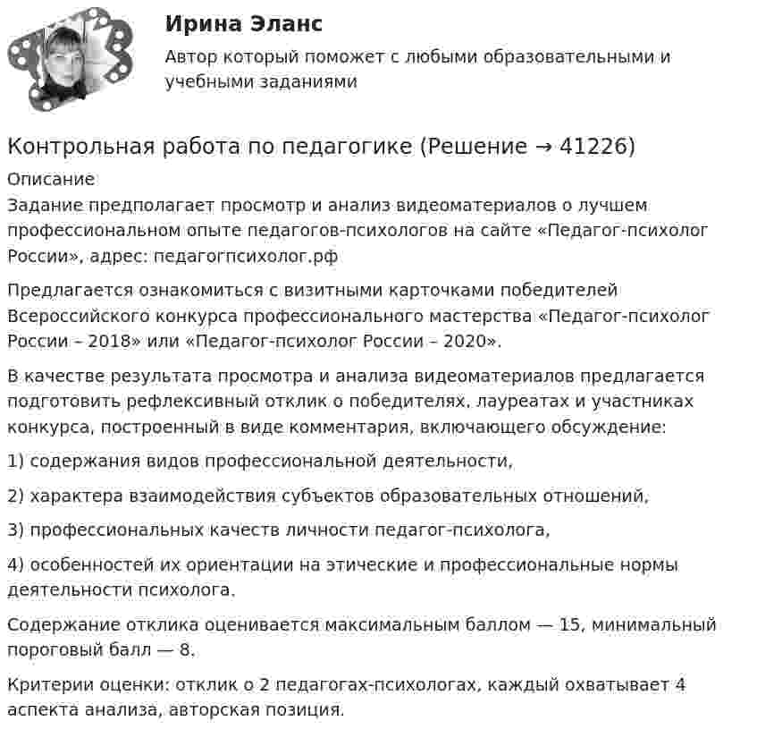      
          Описание
          	Задание предполагает просмотр и анализ видеоматериалов о лучшем профессиональном опыте педагогов-психологов на сайте «Педагог-психолог России», адрес: педагогпсихолог.рф Предлагается ознакомиться с визитными карточками победителей Всероссийского конкурса профессионального мастерства «Педагог-психолог России – 2018» или «Педагог-психолог России – 2020». В качестве результата просмотра и анализа видеоматериалов предлагается подготовить рефлексивный отклик о победителях, лауреатах и участниках конкурса, построенный в виде комментария, включающего обсуждение: 1) содержания видов профессиональной деятельности, 2) характера взаимодействия субъектов образовательных отношений, 3) профессиональных качеств личности педагог-психолога, 4) особенностей их ориентации на этические и профессиональные нормы деятельности психолога. Содержание отклика оценивается максимальным баллом — 15, минимальный пороговый балл — 8. Критерии оценки: отклик о 2 педагогах-психологах, каждый охватывает 4 аспекта анализа, авторская позиция.  
            
            
            Контрольная работа по педагогикеКонтрольная работа по педагогикеКонтрольная работа по педагогике (1) Формирование представлений о времени в процессе изучения обществознания в начальной школе.  2) Разработайте конспект внеклассного мероприятия по обществознанию (истории) для младших школьников.)Контрольная работа по педагогике. Педсовет – орган коллегиального управления ДООКонтрольная работа по потребительскому правуКонтрольная работа по правоведению (2 вариант)Контрольная работа по правоведению (2 вариант) Контрольная работа по органической химииКонтрольная работа по Основам маркетинга. Сделано по компании ПАО СеверстальКонтрольная работа по основам менеджментаКонтрольная работа по основам системного программного обеспеченияКонтрольная работа по основам экономикиКонтрольная работа по основам электротехникиКонтрольная работа по основам электротехники