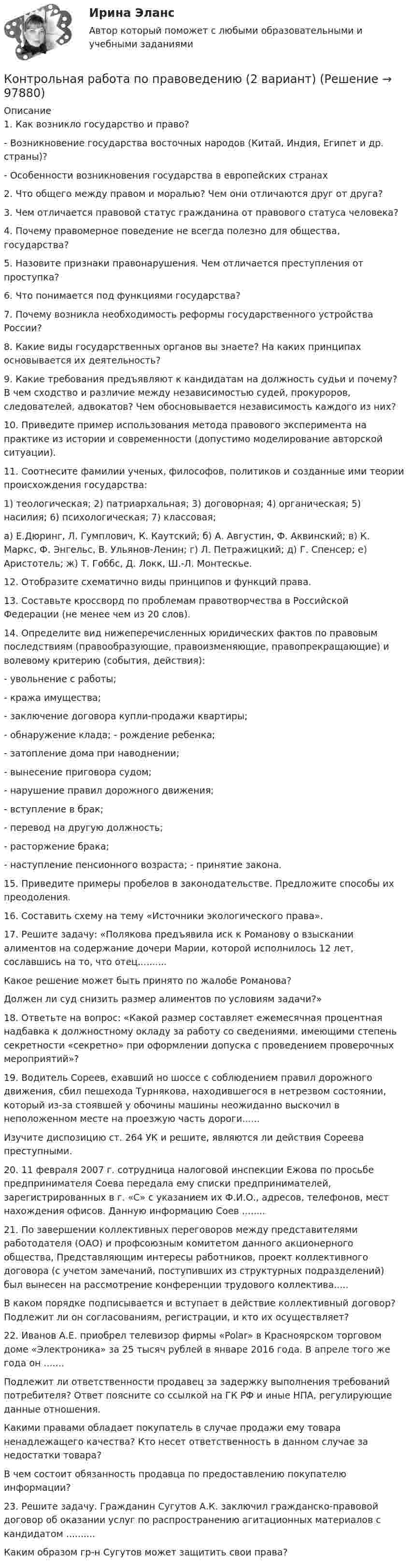      
            Описание
            1. Как возникло государство и право?- Возникновение государства восточных народов (Китай, Индия, Египет и др. страны)?- Особенности возникновения государства в европейских странах2. Что общего между правом и моралью? Чем они отличаются друг от друга?3. Чем отличается правовой статус гражданина от правового статуса человека?4. Почему правомерное поведение не всегда полезно для общества, государства?5. Назовите признаки правонарушения. Чем отличается преступления от проступка?6. Что понимается под функциями государства?7. Почему возникла необходимость реформы государственного устройства России?8. Какие виды государственных органов вы знаете? На каких принципах основывается их деятельность?9. Какие требования предъявляют к кандидатам на должность судьи и почему? В чем сходство и различие между независимостью судей, прокуроров, следователей, адвокатов? Чем обосновывается независимость каждого из них?10. Приведите пример использования метода правового эксперимента на практике из истории и современности (допустимо моделирование авторской ситуации).11. Соотнесите фамилии ученых, философов, политиков и созданные ими теории происхождения государства:1) теологическая; 2) патриархальная; 3) договорная; 4) органическая; 5) насилия; 6) психологическая; 7) классовая;а) Е.Дюринг, Л. Гумплович, К. Каутский; б) А. Августин, Ф. Аквинский; в) К. Маркс, Ф. Энгельс, В. Ульянов-Ленин; г) Л. Петражицкий; д) Г. Спенсер; е) Аристотель; ж) Т. Гоббс, Д. Локк, Ш.-Л. Монтескье.12. Отобразите схематично виды принципов и функций права.13. Составьте кроссворд по проблемам правотворчества в Российской Федерации (не менее чем из 20 слов).14. Определите вид нижеперечисленных юридических фактов по правовым последствиям (правообразующие, правоизменяющие, правопрекращающие) и волевому критерию (события, действия):- увольнение с работы;- кража имущества;- заключение договора купли-продажи квартиры;- обнаружение клада; - рождение ребенка;- затопление дома при наводнении;- вынесение приговора судом;- нарушение правил дорожного движения;- вступление в брак;- перевод на другую должность;- расторжение брака;- наступление пенсионного возраста; - принятие закона.15. Приведите примеры пробелов в законодательстве. Предложите способы их преодоления.16. Составить схему на тему «Источники экологического права».17. Решите задачу: «Полякова предъявила иск к Романову о взыскании алиментов на содержание дочери Марии, которой исполнилось 12 лет, сославшись на то, что отец..........Какое решение может быть принято по жалобе Романова?Должен ли суд снизить размер алиментов по условиям задачи?»18. Ответьте на вопрос: «Какой размер составляет ежемесячная процентная надбавка к должностному окладу за работу со сведениями, имеющими степень секретности «секретно» при оформлении допуска с проведением проверочных мероприятий»?19. Водитель Сореев, ехавший но шоссе с соблюдением правил дорожного движения, сбил пешехода Турнякова, находившегося в нетрезвом состоянии, который из-за стоявшей у обочины машины неожиданно выскочил в неположенном месте на проезжую часть дороги......Изучите диспозицию ст. 264 УК и решите, являются ли действия Сореева преступными.20. 11 февраля 2007 г. сотрудница налоговой инспекции Ежова по просьбе предпринимателя Соева передала ему списки предпринимателей, зарегистрированных в г. «С» с указанием их Ф.И.О., адресов, телефонов, мест нахождения офисов. Данную информацию Соев ........21. По завершении коллективных переговоров между представителями работодателя (ОАО) и профсоюзным комитетом данного акционерного общества, Представляющим интересы работников, проект коллективного договора (с учетом замечаний, поступивших из структурных подразделений) был вынесен на рассмотрение конференции трудового коллектива.....В каком порядке подписывается и вступает в действие коллективный договор? Подлежит ли он согласованиям, регистрации, и кто их осуществляет?22. Иванов А.Е. приобрел телевизор фирмы «Polar» в Красноярском торговом доме «Электроника» за 25 тысяч рублей в январе 2016 года. В апреле того же года он .......Подлежит ли ответственности продавец за задержку выполнения требований потребителя? Ответ поясните со ссылкой на ГК РФ и иные НПА, регулирующие данные отношения.Какими правами обладает покупатель в случае продажи ему товара ненадлежащего качества? Кто несет ответственность в данном случае за недостатки товара?В чем состоит обязанность продавца по предоставлению покупателю информации?23. Решите задачу. Гражданин Сугутов А.К. заключил гражданско-правовой договор об оказании услуг по распространению агитационных материалов с кандидатом ..........Каким образом гр-н Сугутов может защитить свои права?   
            
            
            Контрольная работа по правоведению (2 вариант)Контрольная работа по правоведению (2 вариант) контрольная работа по правуКОНТРОЛЬНАЯ РАБОТА ПО ПРАВУКонтрольная работа по праву для РАНХИГСКонтрольная работа по ПРАВУ СОЦИАЛЬНОГО ОБЕСПЕЧЕНИЯКонтрольная работа по предмету Бизнес-коммуникации, вариант 2 Контрольная работа по основам электротехникиКонтрольная работа по основам электротехникиКонтрольная работа по Основы математического моделирования социально-экономических процКонтрольная работа по педагогикеКонтрольная работа по педагогикеКонтрольная работа по педагогике (1) Формирование представлений о времени в процессе изучения обществознания в начальной школе.  2) Разработайте конспект внеклассного мероприятия по обществознанию (истории) для младших школьников.)Контрольная работа по педагогике. Педсовет – орган коллегиального управления ДОО