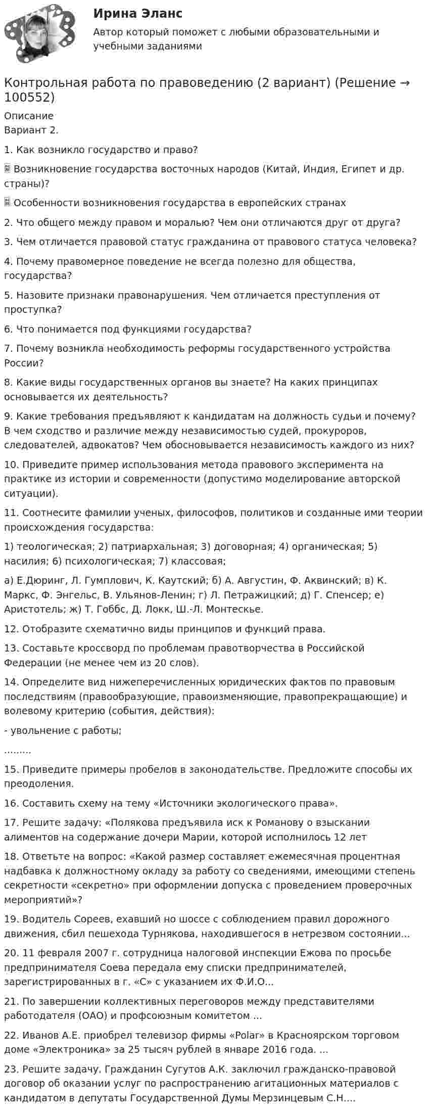      
            Описание
            Вариант 2.1. Как возникло государство и право? Возникновение государства восточных народов (Китай, Индия, Египет и др. страны)? Особенности возникновения государства в европейских странах2. Что общего между правом и моралью? Чем они отличаются друг от друга?3. Чем отличается правовой статус гражданина от правового статуса человека?4. Почему правомерное поведение не всегда полезно для общества, государства? 5. Назовите признаки правонарушения. Чем отличается преступления от проступка?6. Что понимается под функциями государства?7. Почему возникла необходимость реформы государственного устройства России?8. Какие виды государственных органов вы знаете? На каких принципах основывается их деятельность?9. Какие требования предъявляют к кандидатам на должность судьи и почему? В чем сходство и различие между независимостью судей, прокуроров, следователей, адвокатов? Чем обосновывается независимость каждого из них?10. Приведите пример использования метода правового эксперимента на практике из истории и современности (допустимо моделирование авторской ситуации).11. Соотнесите фамилии ученых, философов, политиков и созданные ими теории происхождения государства:1) теологическая; 2) патриархальная; 3) договорная; 4) органическая; 5) насилия; 6) психологическая; 7) классовая;а) Е.Дюринг, Л. Гумплович, К. Каутский; б) А. Августин, Ф. Аквинский; в) К. Маркс, Ф. Энгельс, В. Ульянов-Ленин; г) Л. Петражицкий; д) Г. Спенсер; е) Аристотель; ж) Т. Гоббс, Д. Локк, Ш.-Л. Монтескье.12. Отобразите схематично виды принципов и функций права.13. Составьте кроссворд по проблемам правотворчества в Российской Федерации (не менее чем из 20 слов).14. Определите вид нижеперечисленных юридических фактов по правовым последствиям (правообразующие, правоизменяющие, правопрекращающие) и волевому критерию (события, действия):- увольнение с работы;.........15. Приведите примеры пробелов в законодательстве. Предложите способы их преодоления.16. Составить схему на тему «Источники экологического права».17. Решите задачу: «Полякова предъявила иск к Романову о взыскании алиментов на содержание дочери Марии, которой исполнилось 12 лет18. Ответьте на вопрос: «Какой размер составляет ежемесячная процентная надбавка к должностному окладу за работу со сведениями, имеющими степень секретности «секретно» при оформлении допуска с проведением проверочных мероприятий»?19. Водитель Сореев, ехавший но шоссе с соблюдением правил дорожного движения, сбил пешехода Турнякова, находившегося в нетрезвом состоянии...20. 11 февраля 2007 г. сотрудница налоговой инспекции Ежова по просьбе предпринимателя Соева передала ему списки предпринимателей, зарегистрированных в г. «С» с указанием их Ф.И.О...21. По завершении коллективных переговоров между представителями работодателя  (ОАО) и профсоюзным комитетом ...22. Иванов А.Е. приобрел телевизор фирмы «Polar» в Красноярском торговом доме «Электроника» за 25 тысяч рублей в январе 2016 года. ...23. Решите задачу. Гражданин Сугутов А.К. заключил гражданско-правовой договор об оказании услуг по распространению агитационных материалов с кандидатом в депутаты Государственной Думы Мерзинцевым С.Н....   
            
            
            Контрольная работа по потребительскому правуКонтрольная работа по правоведению (2 вариант)Контрольная работа по правоведению (2 вариант) контрольная работа по правуКОНТРОЛЬНАЯ РАБОТА ПО ПРАВУКонтрольная работа по праву для РАНХИГСКонтрольная работа по ПРАВУ СОЦИАЛЬНОГО ОБЕСПЕЧЕНИЯКонтрольная работа по основам экономикиКонтрольная работа по основам электротехникиКонтрольная работа по основам электротехникиКонтрольная работа по Основы математического моделирования социально-экономических процКонтрольная работа по педагогикеКонтрольная работа по педагогикеКонтрольная работа по педагогике (1) Формирование представлений о времени в процессе изучения обществознания в начальной школе.  2) Разработайте конспект внеклассного мероприятия по обществознанию (истории) для младших школьников.)