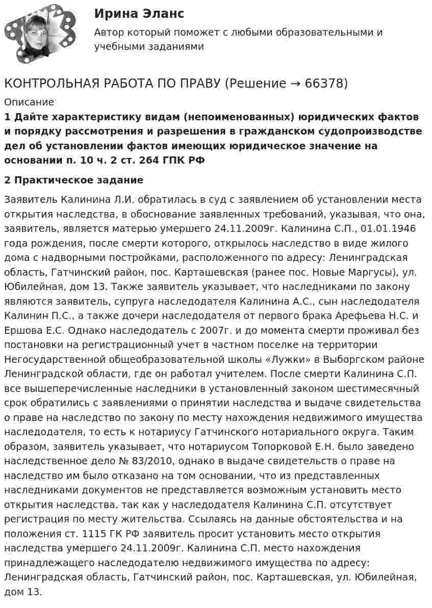      
            Описание
             1 Дайте характеристику видам (непоименованных) юридических фактов и порядку рассмотрения и разрешения в гражданском судопроизводстве дел об установлении фактов имеющих юридическое значение на основании п. 10 ч. 2 ст. 264 ГПК РФ 2 Практическое задание 	Заявитель Калинина Л.И. обратилась в суд с заявлением об установлении места открытия наследства, в обоснование заявленных требований, указывая, что она, заявитель, является матерью умершего 24.11.2009г. Калинина С.П., 01.01.1946 года рождения, после смерти которого, открылось наследство в виде жилого дома с надворными постройками, расположенного по адресу: Ленинградская область, Гатчинский район, пос. Карташевская (ранее пос. Новые Маргусы), ул. Юбилейная, дом 13. Также заявитель указывает, что наследниками по закону являются заявитель, супруга наследодателя Калинина А.С., сын наследодателя Калинин П.С., а также дочери наследодателя от первого брака Арефьева Н.С. и Ершова Е.С. Однако наследодатель с 2007г. и до момента смерти проживал без постановки на регистрационный учет в частном поселке на территории Негосударственной общеобразовательной школы «Лужки» в Выборгском районе Ленинградской области, где он работал учителем. После смерти Калинина С.П. все вышеперечисленные наследники в установленный законом шестимесячный срок обратились с заявлениями о принятии наследства и выдаче свидетельства о праве на наследство по закону по месту нахождения недвижимого имущества наследодателя, то есть к нотариусу Гатчинского нотариального округа. Таким образом, заявитель указывает, что нотариусом Топорковой Е.Н. было заведено наследственное дело № 83/2010, однако в выдаче свидетельств о праве на наследство им было отказано на том основании, что из представленных наследниками документов не представляется возможным установить место открытия наследства, так как у наследодателя Калинина С.П. отсутствует регистрация по месту жительства. Ссылаясь на данные обстоятельства и на положения ст. 1115 ГК РФ заявитель просит установить место открытия наследства умершего 24.11.2009г. Калинина С.П. место нахождения принадлежащего наследодателю недвижимого имущества по адресу: Ленинградская область, Гатчинский район, пос. Карташевская, ул. Юбилейная, дом 13.   
            
            
            контрольная работа по правуКОНТРОЛЬНАЯ РАБОТА ПО ПРАВУКонтрольная работа по праву для РАНХИГСКонтрольная работа по ПРАВУ СОЦИАЛЬНОГО ОБЕСПЕЧЕНИЯКонтрольная работа по предмету Бизнес-коммуникации, вариант 2 Контрольная работа  по предмету Корпоративные финансы Тема 6 КОНТРОЛЬНАЯ РАБОТА  По предмету «Логики и теория аргументации»  на тему: «Круги Эйлера»Контрольная работа по Основы математического моделирования социально-экономических процКонтрольная работа по педагогикеКонтрольная работа по педагогикеКонтрольная работа по педагогике (1) Формирование представлений о времени в процессе изучения обществознания в начальной школе.  2) Разработайте конспект внеклассного мероприятия по обществознанию (истории) для младших школьников.)Контрольная работа по педагогике. Педсовет – орган коллегиального управления ДООКонтрольная работа по потребительскому правуКонтрольная работа по правоведению (2 вариант)