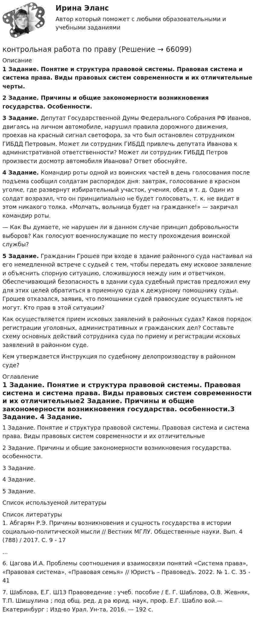      
            Описание
            1  Задание. Понятие и структура правовой системы. Правовая система и система права. Виды правовых систем современности и их отличительные черты.2 Задание. Причины и общие закономерности возникновения государства. Особенности.3 Задание. Депутат Государственной Думы Федерального Собрания РФ Иванов, двигаясь на личном автомобиле, нарушил правила дорожного движения, проехав на красный сигнал светофора, за что был остановлен сотрудником ГИБДД Петровым. Может ли сотрудник ГИБДД привлечь депутата Иванова к административной ответственности? Может ли сотрудник ГИБДД Петров произвести досмотр автомобиля Иванова? Ответ обоснуйте.4 Задание. Командир роты одной из воинских частей в день голосования после подъема сообщил солдатам распорядок дня: завтрак, голосование в красном уголке, где развернут избирательный участок, учения, обед и т. д. Один из солдат возразил, что он принципиально не будет голосовать, т. к. не видит в этом никакого толка. «Молчать, вольница будет на гражданке!» — закричал командир роты.	— Как Вы думаете, не нарушен ли в данном случае принцип добровольности выборов? Как голосуют военнослужащие по месту прохождения воинской службы? 5 Задание. Гражданин Грошев при входе в здание районного суда настаивал на его немедленной встрече с судьей с тем, чтобы передать ему исковое заявление и объяснить спорную ситуацию, сложившуюся между ним и ответчиком. Обеспечивающий безопасность в здании суда судебный пристав предложил ему для этих целей обратиться в приемную суда к дежурному помощнику судьи. Грошев отказался, заявив, что помощники судей правосудие осуществлять не могут. Кто прав в этой ситуации?	Как осуществляется прием исковых заявлений в районных судах? Каков порядок регистрации уголовных, административных и гражданских дел? Составьте схему основных действий сотрудника суда по приему и регистрации исковых заявлений в районном суде.	Кем утверждается Инструкция по судебному делопроизводству в районном суде? 
            Оглавление
            1 Задание. Понятие и структура правовой системы. Правовая система и система права. Виды правовых систем современности и их отличительные2 Задание. Причины и общие закономерности возникновения государства. особенности.3 Задание. 4 Задание. 5 Задание. Список используемой литературы 
            Список литературы
            1.	Абгарян Р.Э. Причины возникновения и сущность государства в истории социально-политической мысли // Вестник МГЛУ. Общественные науки. Вып. 4 (788) / 2017. С. 9 - 17...6.	Цагова И.А. Проблемы соотношения и взаимосвязи понятий «Система права», «Правовая система», «Правовая семья» // Юристъ – Правоведъ. 2022. № 1. С. 35 - 417.	Шаблова, Е.Г. Ш13 Правоведение : учеб. пособие / Е. Г. Шаблова, О.В. Жевняк, Т.П. Шишулина ; под общ. ред. д ра юрид. наук, проф. Е.Г. Шабло вой.— Екатеринбург : Изд-во Урал. Ун-та, 2016. — 192 с. 
            
            
            Контрольная работа по правоведению (2 вариант) контрольная работа по правуКОНТРОЛЬНАЯ РАБОТА ПО ПРАВУКонтрольная работа по праву для РАНХИГСКонтрольная работа по ПРАВУ СОЦИАЛЬНОГО ОБЕСПЕЧЕНИЯКонтрольная работа по предмету Бизнес-коммуникации, вариант 2 Контрольная работа  по предмету Корпоративные финансы Тема 6 Контрольная работа по основам электротехникиКонтрольная работа по Основы математического моделирования социально-экономических процКонтрольная работа по педагогикеКонтрольная работа по педагогикеКонтрольная работа по педагогике (1) Формирование представлений о времени в процессе изучения обществознания в начальной школе.  2) Разработайте конспект внеклассного мероприятия по обществознанию (истории) для младших школьников.)Контрольная работа по педагогике. Педсовет – орган коллегиального управления ДООКонтрольная работа по потребительскому праву
