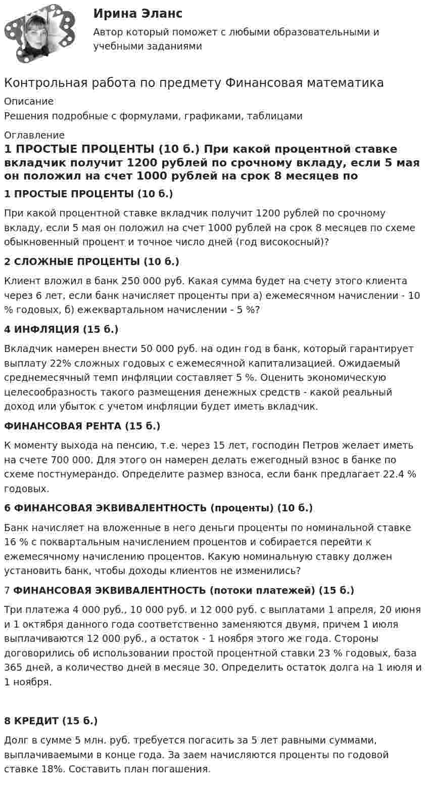     
          Описание
          	Решения подробные с формулами, графиками, таблицами 
          Оглавление
          1 ПРОСТЫЕ ПРОЦЕНТЫ (10 б.)  При какой процентной ставке вкладчик получит 1200 рублей по срочному вкладу, если 5 мая он положил на счет 1000 рублей на срок 8 месяцев по схеме обыкновенный процент и точное число дней (год високосный)?2 СЛОЖНЫЕ ПРОЦЕНТЫ (10 б.)Клиент вложил в банк 250 000 руб. Какая сумма будет на счету этого клиента через 6 лет, если банк начисляет проценты при а) ежемесячном начислении - 10 % годовых, б) ежеквартальном начислении - 5 %?4 ИНФЛЯЦИЯ (15 б.)Вкладчик намерен внести 50 000 руб. на один год в банк, который гарантирует выплату 22% сложных годовых с ежемесячной капитализацией. Ожидаемый среднемесячный темп инфляции составляет 5 %. Оценить экономическую целесообразность такого размещения денежных средств - какой реальный доход или убыток с учетом инфляции будет иметь вкладчик.ФИНАНСОВАЯ РЕНТА (15 б.)К моменту выхода на пенсию, т.е. через 15 лет, господин Петров желает иметь на счете 700 000. Для этого он намерен делать ежегодный взнос в банке по схеме постнумерандо. Определите размер взноса, если банк предлагает 22.4 % годовых.6 ФИНАНСОВАЯ ЭКВИВАЛЕНТНОСТЬ (проценты) (10 б.)Банк начисляет на вложенные в него деньги проценты по номинальной ставке 16 % с поквартальным начислением процентов и собирается перейти к ежемесячному начислению процентов. Какую номинальную ставку должен установить банк, чтобы доходы клиентов не изменились?7 ФИНАНСОВАЯ ЭКВИВАЛЕНТНОСТЬ (потоки платежей) (15 б.)Три платежа 4 000 руб., 10 000 руб. и 12 000 руб. с выплатами 1 апреля, 20 июня и 1 октября данного года соответственно заменяются двумя, причем 1 июля выплачиваются 12 000 руб., а остаток - 1 ноября этого же года. Стороны договорились об использовании простой процентной ставки 23 % годовых, база 365 дней, а количество дней в месяце 30. Определить остаток долга на 1 июля и 1 ноября.8 КРЕДИТ (15 б.)Долг в сумме 5 млн. руб. требуется погасить за 5 лет равными суммами, выплачиваемыми в конце года. За заем начисляются проценты по годовой ставке 18%. Составить план погашения. 
            
            
            контрольная работа по предмету философия ТулГуКонтрольная работа по предмету Финансовая математикаКонтрольная работа по предмету ФинансыКонтрольная работа по предмету : Экономика транспортного комплекса России.тема Система бюджетирования ж/д транспортаКонтрольная работа по предметуЭлектрические машины ТулГуКонтрольная работа по предмету Электромагнитная совместимость в электроэнергетических системахКонтрольная работа по предметы управления персоналом: Факторы успешной адаптации персоналом.Контрольная работа  по предмету Корпоративные финансы Тема 6 КОНТРОЛЬНАЯ РАБОТА  По предмету «Логики и теория аргументации»  на тему: «Круги Эйлера»Контрольная работа по предмету Логистика Тема 6Контрольная работа по предмету моделирование динамических систем ТулГуКонтрольная работа по предмету Оптимизация электроэнергетических систем ТулГуКонтрольная работа по предмету средства коммутации электрической энергииКонтрольная работа по предмету средства коммутации электрической энергии тулгу