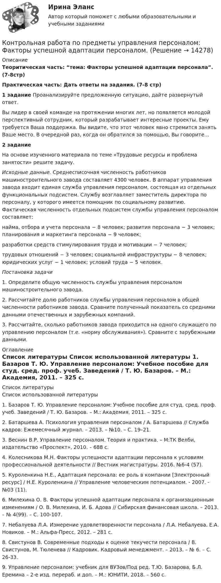      
          Описание
           Теоритическая часть: “тема: Факторы успешной адаптации персонала”. (7-8стр) Практическая часть: Дать ответы на задания. (7-8 стр)         1 задание Проанализируйте предложенную ситуацию, дайте развернутый ответ.	Вы лидер в своей команде на протяжении многих лет, но появ­ляется молодой перспективный сотрудник, который разрабатыва­ет интересные проекты. Ему требуется Ваша поддержка. Вы види­те, что этот человек явно стремится занять Ваше место. В очередной раз, когда он обратился за помощью, Вы говорите… 2 задание	На основе изученного материала по теме «Трудовые ресурсы и проблема занятости» решите задачу. Исходные данные. Среднесписочная численность работников машиностроительного завода составляет 4300 человек. В аппарат управления завода входит единая служба управления персоналом, состоящая из отдельных функциональных подсистем. Службу воз­главляет заместитель директора по персоналу, у которого име­ется помощник по социальному развитию. Фактическая числен­ность отдельных подсистем службы управления персоналом со­ставляет:найма, отбора и учета персонала − 8 человек;        развития персонала − 3 человек;       планирования и маркетинга персонала − 9 человек;разработки средств стимулирования труда и мотивации − 7 человек; трудовых отношений − 3 человек;  социальной инфраструктуры − 8 человек;   юридических услуг − 1 человек;  условий труда − 5 человек.  Постановка задачи	1. Определите общую численность службы управления персо­налом машиностроительного завода.	2. Рассчитайте долю работников службы управления персона­лом в общей численности работников завода. Сравните получен­ный показатель со средними данными отечественных и зарубеж­ных компаний.	3.  Рассчитайте, сколько работников завода приходится на од­ного служащего по управлению персоналом (т.е. «норму обслужи­вания»). Сравните с зарубежными данными. 
          Оглавление
            
          Список литературы
          Список использованной литературы 	1.             Базаров Т. Ю. Управление персоналом: Учебное пособие для студ. сред. проф. учеб. Заведений / Т. Ю. Базаров. – М.: Академия, 2011. – 325 с.	2.             Батаршева А. Психология управления персоналом / А. Батаршева // Служба кадров: Ежемесячный журнал. – 2013. – №10. – С. 19–21.	3.             Веснин В.Р. Управление персоналом. Теория и практика. – М:ТК Велби, издательство «Проспект», 2010. – 688 с.	4.             Колесникова М.Н. Факторы успешности адаптации персонала к условиям профессиональной деятельности // Вестник магистратуры. 2016. №6-4 (57). 	5.             Куроленкина Н.Е., Адаптация персонала: ее роль в компании [Электронный ресурс] / Н.Е. Куроленкина // Управление человеческим потенциалом. - 2007. - №03 (11).	6.             Милехина О. В. Факторы успешной адаптации персонала к организационным изменениям / О. В. Милехина, И. Б. Адова // Сибирская финансовая школа. – 2013. – № 4(99). – С. 100-107.	7.             Небалуева Л.А. Измерение удовлетворенности персонала / Л.А. Небалуева, Е.А. Новиков. – М.: Альфа-Пресс, 2012. – 281 с.	8.             Свистунов В. Современные подходы к оценке текучести персонала / В. Свистунов, М. Тюленева // Кадровик. Кадровый менеджмент. – 2013. – № 6. – С. 26-33.	9.             Управление персоналом: учебник для ВУЗов/Под ред. Т.Ю. Базарова, Б.Л. Еремина – 2-е изд. перераб. и доп. – М.: ЮНИТИ, 2018. – 560 с.
            
            
            Контрольная работа по предмету Электромагнитная совместимость в электроэнергетических системахКонтрольная работа по предметы управления персоналом: Факторы успешной адаптации персоналом.Контрольная работа по предпринимательскому праву ВУЗ ВИТТЕ вариант 4Контрольная работа по предпринимательствуКОНТРОЛЬНАЯ РАБОТА ПО ПРИКЛАДНОЙ МАТЕМАТИКЕКонтрольная работа по программированию - Вариант 21Контрольная работа по Прокурорской деятельностиКонтрольная работа по предмету средства коммутации электрической энергииКонтрольная работа по предмету средства коммутации электрической энергии тулгуКОНТРОЛЬНАЯ РАБОТА по предмету Философияконтрольная работа по предмету философия ТулГуКонтрольная работа по предмету Финансовая математикаКонтрольная работа по предмету ФинансыКонтрольная работа по предмету : Экономика транспортного комплекса России.тема Система бюджетирования ж/д транспорта