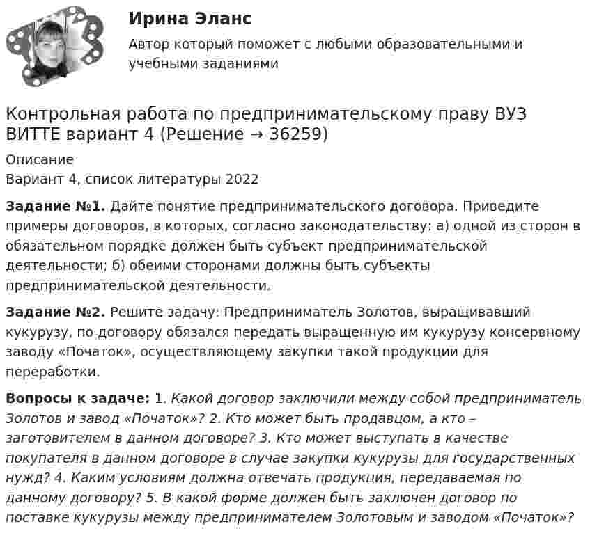     
          Описание
          Вариант 4, список литературы 2022Задание №1. Дайте понятие предпринимательского договора. Приведите примеры договоров, в которых, согласно законодательству: а) одной из сторон в обязательном порядке должен быть субъект предпринимательской деятельности; б) обеими сторонами должны быть субъекты предпринимательской деятельности.Задание №2. Решите задачу: Предприниматель Золотов, выращивавший кукурузу, по договору обязался передать выращенную им кукурузу консервному заводу «Початок», осуществляющему закупки такой продукции для переработки.Вопросы к задаче: 1. Какой договор заключили между собой предприниматель Золотов и завод «Початок»? 2. Кто может быть продавцом, а кто – заготовителем в данном договоре? 3. Кто может выступать в качестве покупателя в данном договоре в случае закупки кукурузы для государственных нужд? 4. Каким условиям должна отвечать продукция, передаваемая по данному договору? 5. В какой форме должен быть заключен договор по поставке кукурузы между предпринимателем Золотовым и заводом «Початок»?  
            
            
            Контрольная работа по предметы управления персоналом: Факторы успешной адаптации персоналом.Контрольная работа по предпринимательскому праву ВУЗ ВИТТЕ вариант 4Контрольная работа по предпринимательствуКОНТРОЛЬНАЯ РАБОТА ПО ПРИКЛАДНОЙ МАТЕМАТИКЕКонтрольная работа по программированию - Вариант 21Контрольная работа по Прокурорской деятельностиКонтрольная работа по прокурорскому надзоруКонтрольная работа по предмету средства коммутации электрической энергии тулгуКОНТРОЛЬНАЯ РАБОТА по предмету Философияконтрольная работа по предмету философия ТулГуКонтрольная работа по предмету Финансовая математикаКонтрольная работа по предмету ФинансыКонтрольная работа по предмету : Экономика транспортного комплекса России.тема Система бюджетирования ж/д транспортаКонтрольная работа по предметуЭлектрические машины ТулГу