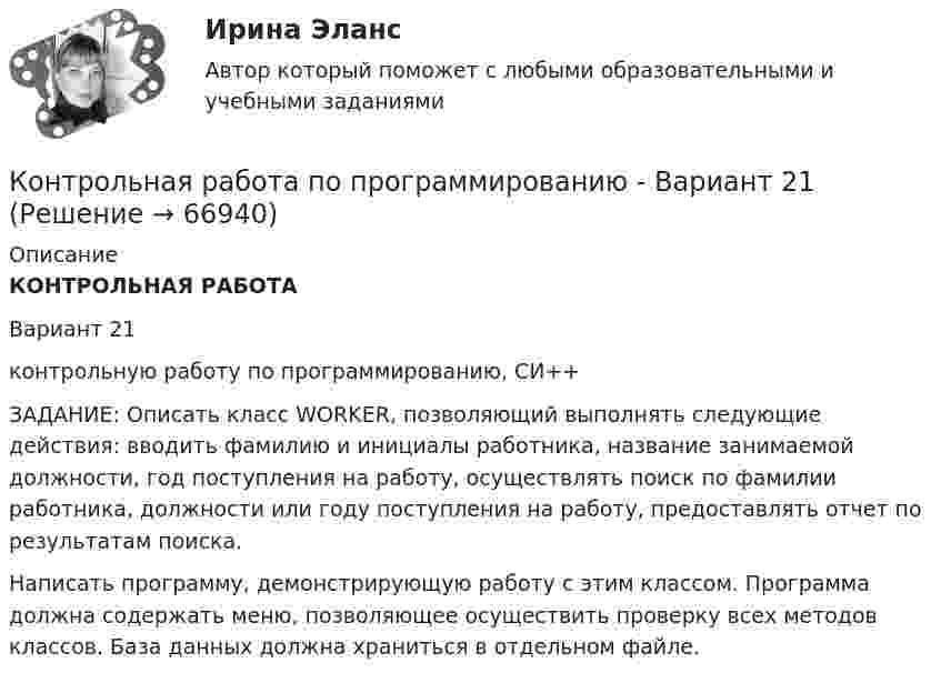      
            Описание
            КОНТРОЛЬНАЯ РАБОТА Вариант 21контрольную работу по программированию, СИ++ЗАДАНИЕ: Описать класс WORKER, позволяющий выполнять следующие действия: вводить фамилию и инициалы работника, название занимаемой должности, год поступления на работу, осуществлять поиск по фамилии работника, должности или году поступления на работу, предоставлять отчет по результатам поиска.Написать программу, демонстрирующую работу с этим классом. Программа должна содержать меню, позволяющее осуществить проверку всех методов классов. База данных должна храниться в отдельном файле.   
            
            
            КОНТРОЛЬНАЯ РАБОТА ПО ПРИКЛАДНОЙ МАТЕМАТИКЕКонтрольная работа по программированию - Вариант 21Контрольная работа по Прокурорской деятельностиКонтрольная работа по прокурорскому надзоруКОНТРОЛЬНАЯ РАБОТА ПО ПРОКУРОРСКОМУ НАДЗОРУКонтрольная работа по ПРОКУРОРСОКОМУ НАДЗОРУКонтрольная работа (по психологии)Контрольная работа по предмету Финансовая математикаКонтрольная работа по предмету ФинансыКонтрольная работа по предмету : Экономика транспортного комплекса России.тема Система бюджетирования ж/д транспортаКонтрольная работа по предметуЭлектрические машины ТулГуКонтрольная работа по предмету Электромагнитная совместимость в электроэнергетических системахКонтрольная работа по предметы управления персоналом: Факторы успешной адаптации персоналом.Контрольная работа по предпринимательскому праву ВУЗ ВИТТЕ вариант 4