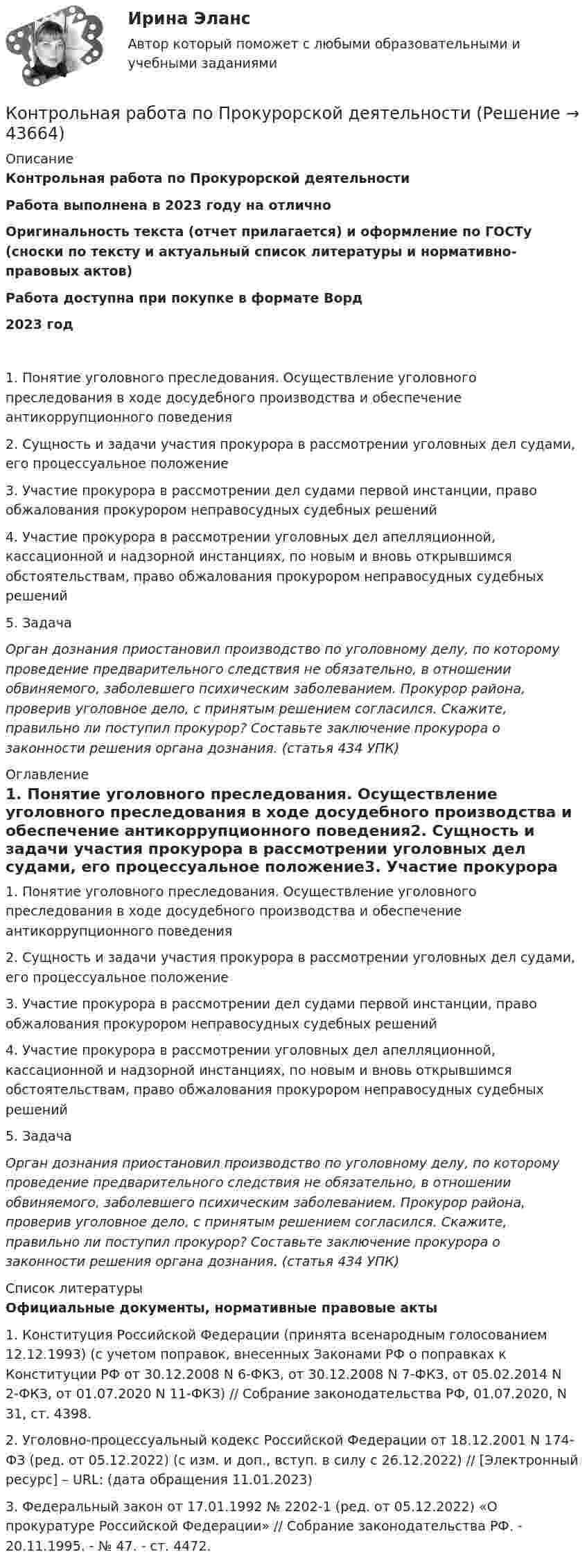      
            Описание
            Контрольная работа по Прокурорской деятельностиРабота выполнена в 2023 году на отличноОригинальность текста (отчет прилагается) и оформление по ГОСТу (сноски по тексту и актуальный список литературы и нормативно-правовых актов)Работа доступна при покупке в формате Ворд2023 год 1. Понятие уголовного преследования. Осуществление уголовного преследования в ходе досудебного производства и обеспечение антикоррупционного поведения2. Сущность и задачи участия прокурора в рассмотрении уголовных дел судами, его процессуальное положение3. Участие прокурора в рассмотрении дел судами первой инстанции, право обжалования прокурором неправосудных судебных решений4. Участие прокурора в рассмотрении уголовных дел апелляционной, кассационной и надзорной инстанциях, по новым и вновь открывшимся обстоятельствам, право обжалования прокурором неправосудных судебных решений5. ЗадачаОрган дознания приостановил производство по уголовному делу, по которому проведение предварительного следствия не обязательно, в отношении обвиняемого, заболевшего психическим заболеванием. Прокурор района, проверив уголовное дело, с принятым решением согласился. Скажите, правильно ли поступил прокурор? Составьте заключение прокурора о законности решения органа дознания. (статья 434 УПК) 
            Оглавление
            1. Понятие уголовного преследования. Осуществление уголовного преследования в ходе досудебного производства и обеспечение антикоррупционного поведения2. Сущность и задачи участия прокурора в рассмотрении уголовных дел судами, его процессуальное положение3. Участие прокурора в рассмотрении дел судами первой инстанции, право обжалования прокурором неправосудных судебных решений4. Участие прокурора в рассмотрении уголовных дел апелляционной, кассационной и надзорной инстанциях, по новым и вновь открывшимся обстоятельствам, право обжалования прокурором неправосудных судебных решений5. ЗадачаОрган дознания приостановил производство по уголовному делу, по которому проведение предварительного следствия не обязательно, в отношении обвиняемого, заболевшего психическим заболеванием. Прокурор района, проверив уголовное дело, с принятым решением согласился. Скажите, правильно ли поступил прокурор? Составьте заключение прокурора о законности решения органа дознания. (статья 434 УПК) 
            Список литературы
            Официальные документы, нормативные правовые акты 	1.             Конституция Российской Федерации (принята всенародным голосованием 12.12.1993) (с учетом поправок, внесенных Законами РФ о поправках к Конституции РФ от 30.12.2008 N 6-ФКЗ, от 30.12.2008 N 7-ФКЗ, от 05.02.2014 N 2-ФКЗ, от 01.07.2020 N 11-ФКЗ) // Собрание законодательства РФ, 01.07.2020, N 31, ст. 4398.	2.             Уголовно-процессуальный кодекс Российской Федерации от 18.12.2001 N 174-ФЗ (ред. от 05.12.2022) (с изм. и доп., вступ. в силу с 26.12.2022) // [Электронный ресурс] – URL:  (дата обращения 11.01.2023)	3.             Федеральный закон от 17.01.1992 № 2202-1 (ред. от 05.12.2022) «О прокуратуре Российской Федерации» // Собрание законодательства РФ. - 20.11.1995. - № 47. - ст. 4472.  
            
            
            Контрольная работа по программированию - Вариант 21Контрольная работа по Прокурорской деятельностиКонтрольная работа по прокурорскому надзоруКОНТРОЛЬНАЯ РАБОТА ПО ПРОКУРОРСКОМУ НАДЗОРУКонтрольная работа по ПРОКУРОРСОКОМУ НАДЗОРУКонтрольная работа (по психологии)Контрольная работа по психологииКонтрольная работа по предмету ФинансыКонтрольная работа по предмету : Экономика транспортного комплекса России.тема Система бюджетирования ж/д транспортаКонтрольная работа по предметуЭлектрические машины ТулГуКонтрольная работа по предмету Электромагнитная совместимость в электроэнергетических системахКонтрольная работа по предметы управления персоналом: Факторы успешной адаптации персоналом.Контрольная работа по предпринимательскому праву ВУЗ ВИТТЕ вариант 4Контрольная работа по предпринимательству