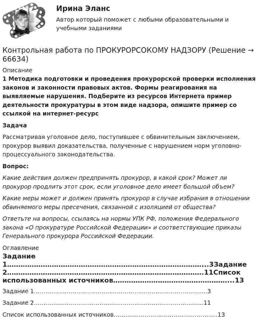      
            Описание
             1 Методика подготовки и проведения прокурорской проверки исполнения законов и законности правовых актов. Формы реагирования на выявляемые  нарушения. Подберите из ресурсов Интернета пример деятельности прокуратуры в  этом виде надзора, опишите пример со ссылкой на интернет-ресурс Задача	Рассматривая уголовное дело, поступившее с обвинительным  заключением, прокурор выявил доказательства, полученные с нарушением  норм уголовно-процессуального законодательства. 	Вопрос: 	Какие действия должен предпринять прокурор, в какой срок? Может ли  прокурор продлить этот срок, если уголовное дело имеет большой объем? 	Какие меры может и должен принять прокурор в случае избрания в  отношении обвиняемого меры пресечения, связанной с изоляцией от  общества? 	Ответьте на вопросы, ссылаясь на нормы УПК РФ, положения  Федерального закона «О прокуратуре Российской Федерации» и соответствующие приказы Генерального прокурора Российской Федерации. 
            Оглавление
            Задание 1……………………………………………………………………………...3Задание 2…………………………………………………………………………….11Список использованных источников……………………………………………...13  
            
            
            КОНТРОЛЬНАЯ РАБОТА ПО ПРОКУРОРСКОМУ НАДЗОРУКонтрольная работа по ПРОКУРОРСОКОМУ НАДЗОРУКонтрольная работа (по психологии)Контрольная работа по психологииКонтрольная работа по психологии и педагогикеКонтрольная работа по «Психологии и педагогике высшей школыконтрольная работа по психологии личностиКонтрольная работа по предмету Электромагнитная совместимость в электроэнергетических системахКонтрольная работа по предметы управления персоналом: Факторы успешной адаптации персоналом.Контрольная работа по предпринимательскому праву ВУЗ ВИТТЕ вариант 4Контрольная работа по предпринимательствуКОНТРОЛЬНАЯ РАБОТА ПО ПРИКЛАДНОЙ МАТЕМАТИКЕКонтрольная работа по программированию - Вариант 21Контрольная работа по Прокурорской деятельности
