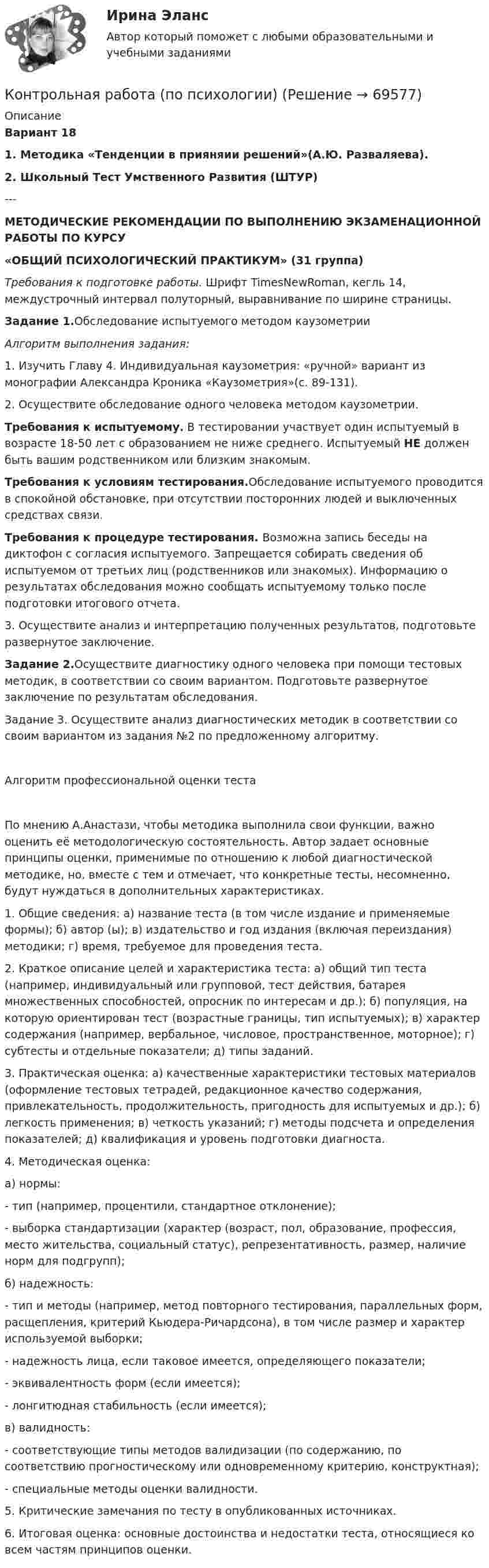     
            Описание
            Вариант 18 1.   Методика «Тенденции в прияняии решений»(А.Ю. Разваляева).2.   Школьный Тест Умственного Развития (ШТУР)---МЕТОДИЧЕСКИЕ РЕКОМЕНДАЦИИ ПО ВЫПОЛНЕНИЮ ЭКЗАМЕНАЦИОННОЙ РАБОТЫ ПО КУРСУ «ОБЩИЙ ПСИХОЛОГИЧЕСКИЙ ПРАКТИКУМ» (31 группа) Требования к подготовке работы. Шрифт TimesNewRoman, кегль 14, междустрочный интервал полуторный, выравнивание по ширине страницы. Задание 1.Обследование испытуемого методом каузометрии Алгоритм выполнения задания:	1. Изучить Главу 4. Индивидуальная каузометрия: «ручной» вариант из монографии Александра Кроника «Каузометрия»(с. 89-131).	2. Осуществите обследование одного человека методом каузометрии. Требования к испытуемому. В тестировании участвует один испытуемый в возрасте 18-50 лет с образованием не ниже среднего. Испытуемый НЕ должен быть вашим родственником или близким знакомым. Требования к условиям тестирования.Обследование испытуемого проводится в спокойной обстановке, при отсутствии посторонних людей и выключенных средствах связи.  Требования к процедуре тестирования. Возможна запись беседы на диктофон с согласия испытуемого. Запрещается собирать сведения об испытуемом от третьих лиц (родственников или знакомых). Информацию о результатах обследования можно сообщать испытуемому только после подготовки итогового отчета.	3. Осуществите анализ и интерпретацию полученных результатов, подготовьте развернутое заключение. Задание 2.Осуществите диагностику одного человека при помощи тестовых методик, в соответствии со своим вариантом. Подготовьте развернутое заключение по результатам обследования. Задание 3. Осуществите анализ диагностических методик в соответствии со своим вариантом из задания №2 по предложенному алгоритму.Алгоритм профессиональной оценки тестаПо мнению А.Анастази, чтобы методика выполнила свои функции, важно оценить её методологическую состоятельность. Автор задает основные принципы оценки, применимые по отношению к любой диагностической методике, но, вместе с тем и отмечает, что конкретные тесты, несомненно, будут нуждаться в дополнительных характеристиках.1.	Общие сведения: а) название теста (в том числе издание и применяемые формы); б) автор (ы); в) издательство и год издания (включая переиздания) методики; г) время, требуемое для проведения теста.2.	Краткое описание целей и характеристика теста: а) общий тип теста (например, индивидуальный или групповой, тест действия, батарея множественных способностей, опросник по интересам и др.); б) популяция, на которую ориентирован тест (возрастные границы, тип испытуемых); в) характер содержания (например, вербальное, числовое, пространственное, моторное); г) субтесты и отдельные показатели; д) типы заданий.3.	Практическая оценка: а) качественные характеристики тестовых материалов (оформление тестовых тетрадей, редакционное качество содержания, привлекательность, продолжительность, пригодность для испытуемых и др.); б) легкость применения; в) четкость указаний; г) методы подсчета и определения показателей; д) квалификация и уровень подготовки диагноста.4.	Методическая оценка:а) нормы:- тип (например, процентили, стандартное отклонение);- выборка стандартизации (характер (возраст, пол, образование, профессия, место жительства, социальный статус), репрезентативность, размер, наличие норм для подгрупп);б) надежность:- тип и методы (например, метод повторного тестирования, параллельных форм, расщепления, критерий Кьюдера-Ричардсона), в том числе размер и характер используемой выборки;- надежность лица, если таковое имеется, определяющего показатели;- эквивалентность форм (если имеется);- лонгитюдная стабильность (если имеется);в) валидность:- соответствующие типы методов валидизации (по содержанию, по соответствию прогностическому или одновременному критерию, конструктная);- специальные методы оценки валидности.5. Критические замечания по тесту в опубликованных источниках.6. Итоговая оценка: основные достоинства и недостатки теста, относящиеся ко всем частям принципов оценки.   
            
            
            Контрольная работа по ПРОКУРОРСОКОМУ НАДЗОРУКонтрольная работа (по психологии)Контрольная работа по психологииКонтрольная работа по психологии и педагогикеКонтрольная работа по «Психологии и педагогике высшей школыконтрольная работа по психологии личностиКонтрольная работа по психологии. Творческие заданияКонтрольная работа по предметы управления персоналом: Факторы успешной адаптации персоналом.Контрольная работа по предпринимательскому праву ВУЗ ВИТТЕ вариант 4Контрольная работа по предпринимательствуКОНТРОЛЬНАЯ РАБОТА ПО ПРИКЛАДНОЙ МАТЕМАТИКЕКонтрольная работа по программированию - Вариант 21Контрольная работа по Прокурорской деятельностиКонтрольная работа по прокурорскому надзору