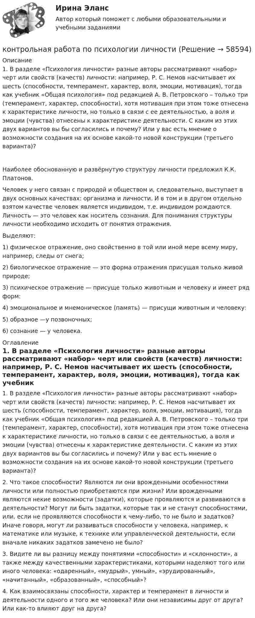      
            Описание
            1.    В разделе «Психология личности» разные авторы рассматривают «набор» черт или свойств (качеств) личности: например, Р. С. Немов насчитывает их шесть (способности, темперамент, характер, воля, эмоции, мотивация), тогда как учебник «Общая психология» под редакцией А. В. Петровского – только три (темперамент, характер, способности), хотя мотивация при этом тоже отнесена к характеристике личности, но только в связи с ее деятельностью, а воля и эмоции (чувства) отнесены к характеристике деятельности. С каким из этих двух вариантов вы бы согласились и почему? Или у вас есть мнение о возможности создания на их основе какой-то новой конструкции (третьего варианта)? Наиболее обоснованную и развёрнутую структуру личности предложил К.К. Платонов. Человек у него связан с природой и обществом и, следовательно, выступает в двух основных качествах: организма и личности. И в том и в другом отдельно взятом качестве человек является индивидом, т.е. индивидом рождаются. Личность — это человек как носитель сознания. Для понимания структуры личности необходимо исходить от понятия отражения.Выделяют: 1) физическое отражение, оно свойственно в той или иной мере всему миру, например, следы от снега;2) биологическое отражение — это форма отражения присущая только живой природе;3) психическое отражение — присуще только животным и человеку и имеет ряд форм: 4) эмоциональное и мнемоническое (память) — присущи животным и человеку:5) образное —у позвоночных;6) сознание — у человека. 
            Оглавление
            1.	В разделе «Психология личности» разные авторы рассматривают «набор» черт или свойств (качеств) личности: например, Р. С. Немов насчитывает их шесть (способности, темперамент, характер, воля, эмоции, мотивация), тогда как учебник «Общая психология» под редакцией А. В. Петровского – только три (темперамент, характер, способности), хотя мотивация при этом тоже отнесена к характеристике личности, но только в связи с ее деятельностью, а воля и эмоции (чувства) отнесены к характеристике деятельности. С каким из этих двух вариантов вы бы согласились и почему? Или у вас есть мнение о возможности создания на их основе какой-то новой конструкции (третьего варианта)? 2. Что такое способности? Являются ли они врожденными особенностями личности или полностью приобретаются при жизни? Или врожденными являются некие возможности (задатки), которые проявляются и развиваются в деятельности? Могут ли быть задатки, которые так и не станут способностями, или, если не проявляются способности к чему-либо, то не было и задатков? Иначе говоря, могут ли развиваться способности у человека, например, к математике или музыке, к технике или управленческой деятельности, если вначале никаких задатков замечено не было?3. Видите ли вы разницу между понятиями «способности» и «склонности», а также между качественными характеристиками, которыми наделяют того или иного человека: «одаренный», «мудрый», умный», «эрудированный», «начитанный», «образованный», «способный»?4. Как взаимосвязаны способности, характер и темперамент в личности и деятельности одного и того же человека? Или они независимы друг от друга? Или как-то влияют друг на друга?   
            
            
            Контрольная работа по «Психологии и педагогике высшей школыконтрольная работа по психологии личностиКонтрольная работа по психологии. Творческие заданияКонтрольная работа по региональному экономическому анализуКонтрольная работа по Римскому правуКОНТРОЛЬНАЯ РАБОТА ПО РИТОРИКЕ - Вариант 8Контрольная работа по русскому языкуКонтрольная работа по программированию - Вариант 21Контрольная работа по Прокурорской деятельностиКонтрольная работа по прокурорскому надзоруКОНТРОЛЬНАЯ РАБОТА ПО ПРОКУРОРСКОМУ НАДЗОРУКонтрольная работа по ПРОКУРОРСОКОМУ НАДЗОРУКонтрольная работа (по психологии)Контрольная работа по психологии