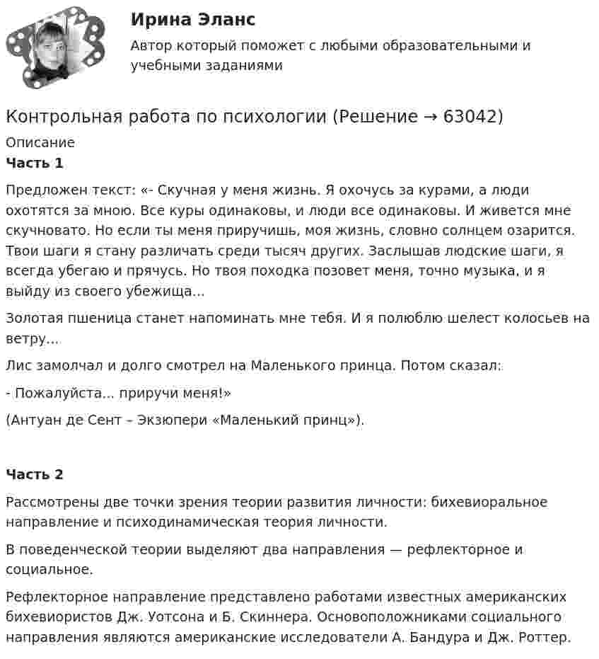     
            Описание
             Часть 1 	Предложен текст: «- Скучная у меня жизнь. Я охочусь за курами, а люди охотятся за мною. Все куры одинаковы, и люди все одинаковы. И живется мне скучновато. Но если ты меня приручишь, моя жизнь, словно солнцем озарится. Твои шаги я стану различать среди тысяч других. Заслышав людские шаги, я всегда убегаю и прячусь. Но твоя походка позовет меня, точно музыка, и я выйду из своего убежища...	Золотая пшеница станет напоминать мне тебя. И я полюблю шелест колосьев на ветру... 	Лис замолчал и долго смотрел на Маленького принца. Потом сказал: 	- Пожалуйста... приручи меня!» 	(Антуан де Сент – Экзюпери «Маленький принц»). Часть 2 	Рассмотрены две точки зрения теории развития личности: бихевиоральное направление и психодинамическая теория личности.	В поведенческой теории выделяют два направления — рефлекторное и социальное. 	Рефлекторное направление представлено работами известных американских бихевиористов Дж. Уотсона и Б. Скиннера. Основоположниками социального направления являются американские исследователи А. Бандура и Дж. Роттер.   
            
            
            Контрольная работа (по психологии)Контрольная работа по психологииКонтрольная работа по психологии и педагогикеКонтрольная работа по «Психологии и педагогике высшей школыконтрольная работа по психологии личностиКонтрольная работа по психологии. Творческие заданияКонтрольная работа по региональному экономическому анализуКонтрольная работа по предпринимательскому праву ВУЗ ВИТТЕ вариант 4Контрольная работа по предпринимательствуКОНТРОЛЬНАЯ РАБОТА ПО ПРИКЛАДНОЙ МАТЕМАТИКЕКонтрольная работа по программированию - Вариант 21Контрольная работа по Прокурорской деятельностиКонтрольная работа по прокурорскому надзоруКОНТРОЛЬНАЯ РАБОТА ПО ПРОКУРОРСКОМУ НАДЗОРУ