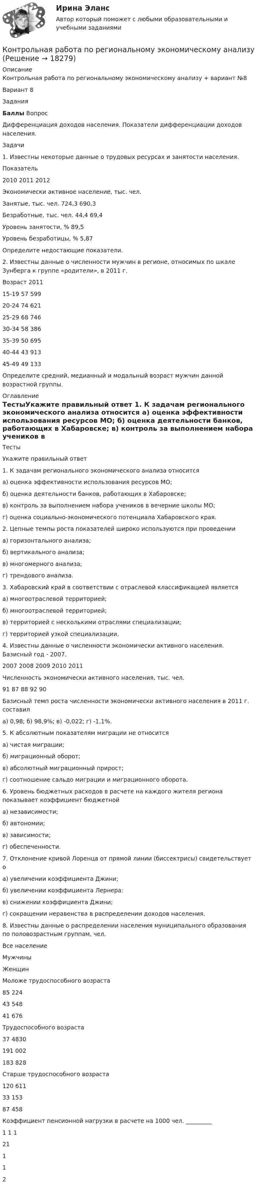     
          Описание
          Контрольная работа по региональному экономическому анализу + вариант №8  Вариант 8   Задания   Баллы   Вопрос        Дифференциация доходов населения. Показатели дифференциации доходов населения.  Задачи       	1.       Известны некоторые данные о трудовых ресурсах и занятости населения.  Показатель 2010 2011 2012   Экономически активное население, тыс. чел.        Занятые, тыс. чел.   724,3 690,3   Безработные, тыс. чел. 44,4 69,4     Уровень занятости, %     89,5   Уровень безработицы, % 5,87     Определите недостающие показатели.    2. Известны данные о численности мужчин в регионе, относимых по шкале Зунберга к группе «родители», в 2011 г.  Возраст 2011   15-19 57 599   20-24 74 621   25-29 68 746   30-34 58 386   35-39 50 695   40-44 43 913   45-49 49 133  Определите средний, медианный и модальный возраст мужчин данной возрастной группы. 
          Оглавление
            ТестыУкажите правильный ответ	1.  К задачам регионального экономического анализа относится	а) оценка эффективности использования ресурсов МО;	б) оценка деятельности банков, работающих в Хабаровске;	в) контроль за выполнением набора учеников в вечерние школы МО;	г) оценка социально-экономического потенциала Хабаровского края. 	2.  Цепные темпы роста показателей широко используются при проведении	а) горизонтального анализа;	б) вертикального анализа;	в) многомерного анализа;	г) трендового анализа.	3. Хабаровский край в соответствии с отраслевой классификацией является	а) многоотраслевой территорией;	б) многоотраслевой территорией;	в) территорией с несколькими отраслями специализации;	г) территорией узкой специализации. 4.     Известны данные о численности экономически активного населения. Базисный год - 2007.   2007 2008 2009 2010 2011   Численность экономически активного населения, тыс. чел. 91 87 88 92 90  	Базисный темп роста численности экономически активного населения в 2011 г. составил	а) 0,98;  б) 98,9%;   в) -0,022; г) -1,1%.	 5.     К абсолютным показателям миграции не относится	а) чистая миграции;	б) миграционный оборот;	в) абсолютный миграционный прирост;	г) соотношение сальдо миграции и миграционного оборота.	 6.     Уровень бюджетных расходов в расчете на каждого жителя региона показывает коэффициент бюджетной	а) независимости;	б) автономии;	в) зависимости;	г) обеспеченности. 7.     Отклонение кривой Лоренца от прямой линии (биссектрисы) свидетельствует о	а) увеличении коэффициента Джини;	б) увеличении коэффициента Лернера:	в) снижении коэффициента Джини;	г) сокращении неравенства в распределении доходов населения.	 8.     Известны данные о распределении населения муниципального образования по половозрастным группам, чел.    Все население Мужчины Женщин   Моложе трудоспособного возраста 85 224 43 548 41 676   Трудоспособного возраста 37 4830 191 002 183 828   Старше трудоспособного возраста 120 611 33 153 87 458     Коэффициент пенсионной нагрузки в расчете на 1000 чел. _________    1  1    1  21     1      1     2  
            
            
            Контрольная работа по психологии. Творческие заданияКонтрольная работа по региональному экономическому анализуКонтрольная работа по Римскому правуКОНТРОЛЬНАЯ РАБОТА ПО РИТОРИКЕ - Вариант 8Контрольная работа по русскому языкуКонтрольная работа по РУССКОМУ ЯЗЫКУКонтрольная работа по (связи с общественностью)Контрольная работа по прокурорскому надзоруКОНТРОЛЬНАЯ РАБОТА ПО ПРОКУРОРСКОМУ НАДЗОРУКонтрольная работа по ПРОКУРОРСОКОМУ НАДЗОРУКонтрольная работа (по психологии)Контрольная работа по психологииКонтрольная работа по психологии и педагогикеКонтрольная работа по «Психологии и педагогике высшей школы