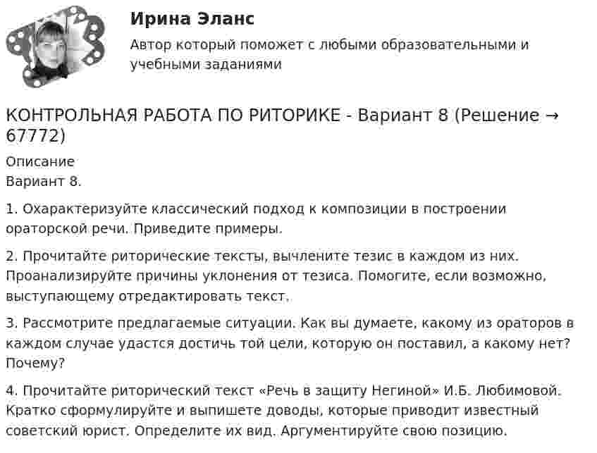      
            Описание
            	Вариант 8.	1. Охарактеризуйте классический подход к композиции в построении ораторской речи. Приведите примеры. 	2. Прочитайте риторические тексты, вычлените тезис в каждом из них. Проанализируйте причины уклонения от тезиса. Помогите, если возможно, выступающему отредактировать текст.  	3. Рассмотрите предлагаемые ситуации. Как вы думаете, какому из ораторов в каждом случае удастся достичь той цели, которую он поставил, а какому нет? Почему?  	4. Прочитайте риторический текст «Речь в защиту Негиной» И.Б. Любимовой. Кратко сформулируйте и выпишете доводы, которые приводит известный советский юрист. Определите их вид. Аргументируйте свою позицию.   
            
            
            Контрольная работа по Римскому правуКОНТРОЛЬНАЯ РАБОТА ПО РИТОРИКЕ - Вариант 8Контрольная работа по русскому языкуКонтрольная работа по РУССКОМУ ЯЗЫКУКонтрольная работа по (связи с общественностью)Контрольная работа по семейному правуКонтрольная работа по семейному правуКонтрольная работа по ПРОКУРОРСОКОМУ НАДЗОРУКонтрольная работа (по психологии)Контрольная работа по психологииКонтрольная работа по психологии и педагогикеКонтрольная работа по «Психологии и педагогике высшей школыконтрольная работа по психологии личностиКонтрольная работа по психологии. Творческие задания