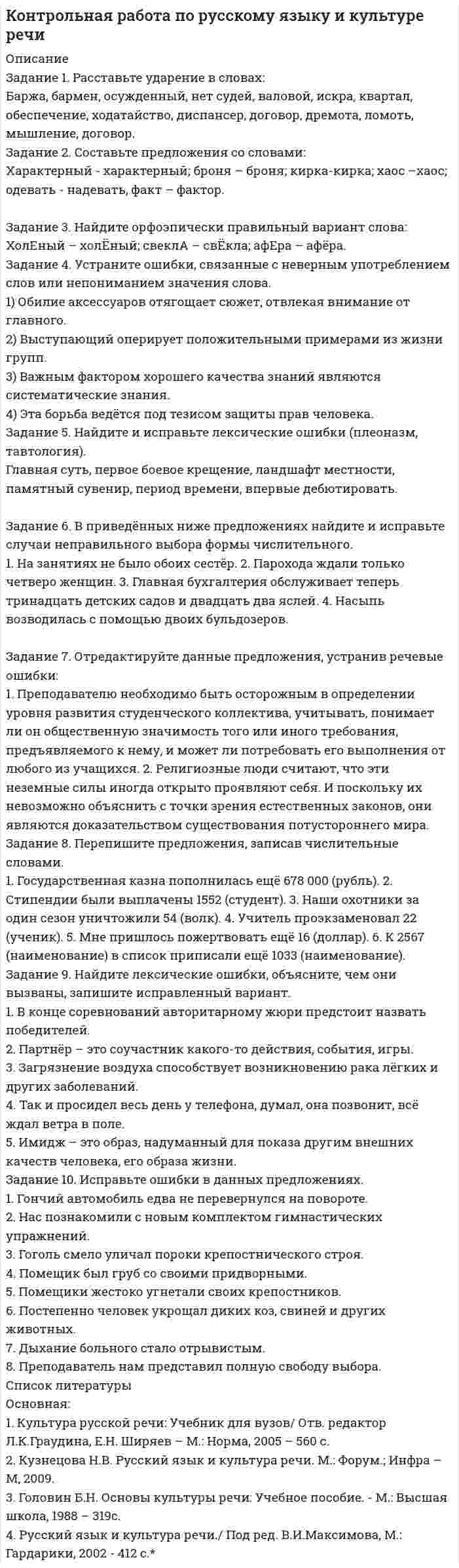 




Описание


Уважаемые покупатели,убедительная просьба после покупки редактируйте,вставьте что-то своё,чтобы получить хорошую оценку,или сочтут за копирование чужой работы.




Оглавление


Практическая работа по русскому языку
 
Задание 1. Расставьте ударения в словах. В затруднительных случаях обращайтесь к словарям.
а) верование, вечеря, визави, гене­зис, документ, добыча, договор, досуг, духовник, жалюзи, жерло, завсегдатай, заговор, заказник, знамение, изыск, каталог, квартал, кулинария, ломота, крашение, маркетинг, немота, обеспечение, озвучение, столяр, украинец, при­даное, отсвет, процент, псевдоним, пуловер, таможня, танцовщик, упрочение, факсимиле, флюорография, щавель;и т.д.
2. Придумайте словосочетания с каждым из данных слов.
языковая - языковая, характерный – характерный, морщить – морщить,
Задание 3. Вставьте пропущенные буквы. Подберите родственные слова, в которых гласный звук находится в ударной позиции.
Образец: линейка (.линия)
Задание 4. Определите, какие из следующих слов являются паронимами, запишите парами
Образец: адресат — адресант.
Задание 5. Образуйте формы слов
5.1 Образуйте форму родительного падежа единственного числа следующих существительных. Поставьте ударение.
Образец: массаж — массажа.
Арбитраж, бандаж, брелок, бюллетень, инструктаж, лю­бовь, герб, гусь, гуляш, грош, выбор, кольцо, порт, торт.
5.2 Образуйте форму сравнительной степени следующих при­лагательных. Поставьте ударение.
Образец: верный — вернее.
Длинный, красивый, удобный, веселый, сладкий, твердый.
5.3 Образуйте от инфинитивов следующих глаголов формы 1гго, 2-го и 3-го лица единственного числа. Поставьте ударение.
Образец: вертеть — верчу, вертишь, вертит.
Влечь, дремать, звонить, изменить, катить, колебать, по­ложить, баловаться. и т.д.
Задание 6. Сделайте стилистическую правку предложений:
1. Теннисист понял о том, что тактику поединка нужно ме­нять. 2. В продаже есть украшение стоимостью 30,0 миллиона рублей. 3. Мы просто не знаем достоверно воздействие некоторых загрязняющих веществ. 4. Конструкторы установили очень сверхмощный двигатель. 7. Все это доказывает о том, что эти обвинения необосно­ванны. 8. В результате аварии гонщик получил перелом пра­вой и сильный ушиб левой ног. 9. Запретить курение студен­тов, преподавателей и сотрудников в здании института. 10. Пересдача задолженностей по результатам летней сессии с 8 сентября по 8 октября (объявление).
Задание 7. Перепишите, расставляя знаки препинания. Подчеркните однородные определения.
1. Вдруг две большие ,белые, лохматые собаки со злобным лаем бросились на меня. и т.д.
Задание 8. Перепишите, расставляя недостающие знаки препинания.
1. Дети -народ любопытный и наблюдательный. (Кат.)
Задание 9. Прочитайте тексты, письменно определите принадлежность к стилю.
9.1. Аллергия - это изменённая реактивность организма, которая проявляется в нарушении обычного течения общих или местных реакций чаще при повторном поступлении в организм веществ, называемых аллергенами
и т.д.




Список литературы


Задание 10. Замените выражения книжного стиля нейтральными вариантами.
10.1. Футболисты французской команды уверенно держали оборону.
10.2. Российские хоккеисты в очередной раз потерпели поражение от финнов.
10.3. В финальной игре корейская команда взяла верх.
10.4. В Чемпионате мира по футболу пальма первенства досталась команде из Германии.
10.5. Этот профессор читает лекции по современному изобразительному искусству.
и т.д.



            
            
            Задание: 1. Рассмотрите типы монополистических объединений в России в начале ХХ века. 1. Заполните таблицу. В таблице охарактеризуйте основные черты экономики России в начале ХХ века.Задание 1. Расставьте ударение в словах: Баржа, бармен, осужденный, нет судей, валовой, искра, квартал, обеспечение, ходатайство, диспансер, договор, дремота, ломоть, мышление, договорЗадание 1. Расставьте ударения в словах. В затруднительных случаях обращайтесь к словарям. а) верование, вечеря, визави, гене­зис, документ, добыча, договор, досуг, духовник, жалюзи, жерло, завсегдатай, заговор, заказник, знамение, изыск, каталог, квартал, кулинария, ломота, крашение, маркетинг, немота, обеспечение, озвучение, столяр, украинец, при­даное, отсвет, процент, псевдоним, пуловер, таможня, танцовщик, упрочение, факсимиле, флюорография, щавель;Задание 1. Расставьте ударения в словах. В затруднительных случаях обращайтесь к словарям. а) верование, вечеря, визави, гене­зис, документ, добыча, договор, досуг, духовник, жалюзи, жерло, завсегдатай, заговор, заказник, знамение, изыск, каталог, квартал, кулинария, ломота, крашение, маркетинг, немота, обеспечение, озвучение, столяр, украинец, при­даное, отсвет, процент, псевдоним, пуловер, таможня, танцовщик, упрочение, факсимиле, флюорография, щавель;. 2Задание 1. Расставьте ударения в словах. В затруднительных случаях обращайтесь к словарям. а) верование, вечеря, визави, гене­зис, документ, добыча, договор, досуг, духовник, жалюзи, жерло, завсегдатай, заговор, заказник, знамение, изыск, каталог, квартал, кулинария, ломота, крашение, маркетинг, немота, обеспечение, озвучение, столяр, украинец, при­даное, отсвет, процент, псевдоним, пуловер, таможня, танцовщик, упрочение, факсимиле, флюорография, щавель;и т.д.Задание 1. Расставьте ударения в словах. В затруднительных случаях обращайтесь к словарям. Задание 2. Придумайте словосочетания с каждым из данных слов. языковая - языковая, характерный – характерный, морщить – морщить Задание 3. Вставьте пропущенные буквы. Подберите родственные слова, в которых гласный звук находится в ударной позиции.Задание 1 Рассчитайте наращенную сумму с исходной суммы при размещении ее в банке на условиях начисления: а) простых и б) сложных процентов, если периоды наращения 90 дней, 180 дней, 1 год, 5 лет, 10 лет. Первоначальная сумма PV = 35 тыс. руб. Процентная ставка i = 12%Задание 1. Расскажите о себе и своей семье на испанском языке. ЗАДАНИЕ 2 100% Задание 2. Поиск информации в интернете. Написать реферат на испанском языке на страноведческую тематику (город Испании, Латинской Америки; страна Латинской Америки; традиции страны изучаемого языка). Объём: 3 - 4 печатных страницы.Задание 1 Рассматривается балансовая модель на примере отраслевой экономики с двумя отраслями. Необходимо определить объем выпуска каждой отрасли Xj; способный обеспечить заданный объем конечной продукции Y′i.Задание 1. Рассмотрите изображения и выполните задание. Соотнесите карикатуры и исторические события. Сделайте краткий анализ того события (процесса), где стоит первая буква Вашей фамилии.Задание 1. Рассмотрите ситуацию. Акционерное общество «Маунт» работает на рынке 5 лет. Занимается по­ставкой автозапчастей на российский рынок. За это время успело зарекомендовать себя.Задание 1. Рассмотрите ситуацию: Папа одного из учеников школы является руководителем крупной фирмы в городе. Зная о трудностях, которые существуют в финансовом обеспечении учебно-воспитательного процесса в школе, он как юридическое лицо готов предоставить спонсорские деньги для развития школыЗадание 1. Рассмотрите таблицу, содержащую сведения о ярких звездах. Наименование звезды Температура, К Масса (в массах Солнца) Радиус (в радиусах Солнца)Задание 1. Рассмотрите таблицу, содержащую характеристики некоторых спутников планет Солнечной системы. Выберите два утверждения, которые соответствуют характеристикам планет.