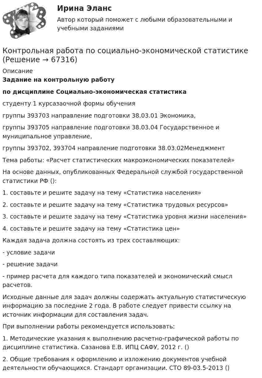     
            Описание
            Задание на контрольную работупо дисциплине Социально-экономическая статистикастуденту 1 курсазаочной формы обучениягруппы 393703 направление подготовки 38.03.01 Экономика,группы 393705 направление подготовки 38.03.04 Государственное и муниципальное управление,группы 393702, 393704 направление подготовки 38.03.02Менеджмент Тема работы: «Расчет статистических макроэкономических показателей»На основе данных, опубликованных Федеральной службой государственной статистики РФ ():1.    составьте и решите задачу на тему «Статистика населения»2.    составьте и решите задачу на тему «Статистика трудовых ресурсов»3.    составьте и решите задачу на тему «Статистика уровня жизни населения»4.    составьте и решите задачу на тему «Статистика цен»Каждая задача должна состоять из трех составляющих:-      условие задачи-      решение задачи-      пример расчета для каждого типа показателей и экономический смысл расчетов.Исходные данные для задач должны содержать актуальную статистическую информацию за последние 2 года. В работе следует привести ссылку на источник информации для составления задач.При выполнении работы рекомендуется использовать:1.    Методические указания к выполнению расчетно-графической работы по дисциплине статистика. Сазанова Е.В. ИПЦ САФУ, 2012 г. ()2.    Общие требования к оформлению и изложению документов учебной деятельности обучающихся. Стандарт организации. СТО 89-03.5-2013 ()   
            
            
            Контрольная Работа по системе управления затратами на примере ООО ЛукойлКонтрольная работа по социально-экономической статистикеКонтрольная работа по социологииКонтрольная работа по СоциологииКОНТРОЛЬНАЯ РАБОТА ПО СОЦИОЛОГИИКонтрольная работа по (социологии и политологии)Контрольная работа по старославянскому языкуКонтрольная работа по региональному экономическому анализуКонтрольная работа по Римскому правуКОНТРОЛЬНАЯ РАБОТА ПО РИТОРИКЕ - Вариант 8Контрольная работа по русскому языкуКонтрольная работа по РУССКОМУ ЯЗЫКУКонтрольная работа по (связи с общественностью)Контрольная работа по семейному праву