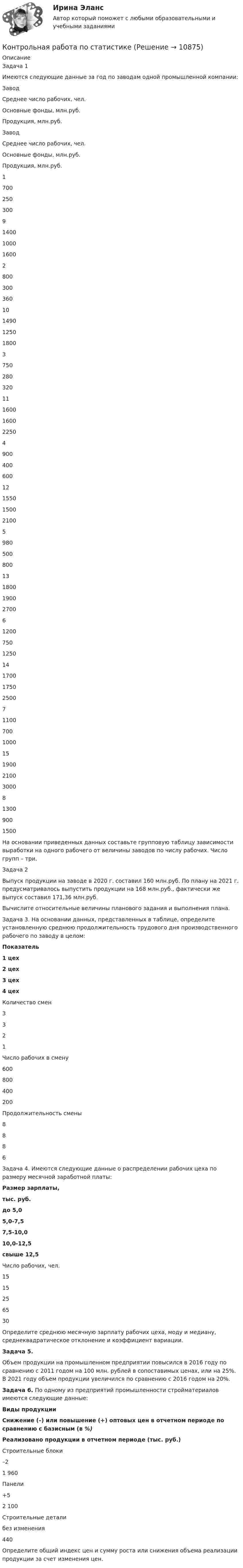      
          Описание
          	Задача 1	Имеются следующие данные за год по заводам одной промышленной компании:  Завод Среднее число рабочих, чел. Основные фонды, млн.руб. Продукция, млн.руб. Завод Среднее число рабочих, чел. Основные фонды, млн.руб. Продукция, млн.руб.   1 700 250 300 9 1400 1000 1600   2 800 300 360 10 1490 1250 1800   3 750 280 320 11 1600 1600 2250   4 900 400 600 12 1550 1500 2100   5 980 500 800 13 1800 1900 2700   6 1200 750 1250 14 1700 1750 2500   7 1100 700 1000 15 1900 2100 3000   8 1300 900 1500    	На основании приведенных данных составьте групповую таблицу зависимости выработки на одного рабочего от величины заводов по числу рабочих. Число групп – три.	Задача 2	Выпуск продукции на заводе в 2020 г. составил 160 млн.руб. По плану на 2021 г. предусматривалось выпустить продукции на 168 млн.руб., фактически же выпуск составил 171,36 млн.руб.	Вычислите относительные величины планового задания и выполнения плана.	Задача 3. На основании данных, представленных в таблице, определите установленную среднюю продолжительность трудового дня производственного рабочего по заводу в целом: Показатель 1 цех 2 цех 3 цех 4 цех   Количество смен 3 3 2 1   Число рабочих в смену 600 800 400 200   Продолжительность смены 8 8 8 6	Задача 4. Имеются следующие данные о распределении рабочих цеха по размеру месячной заработной платы: Размер зарплаты, тыс. руб. до 5,0 5,0-7,5 7,5-10,0 10,0-12,5 свыше 12,5   Число рабочих, чел. 15 15 25 65 30 	 Определите среднюю месячную зарплату рабочих цеха, моду и медиану, среднеквадратическое отклонение и коэффициент вариации. Задача 5. 	Объем продукции на промышленном предприятии повысился в 2016 году по сравнению с 2011 годом на 100 млн. рублей в сопоставимых ценах, или на 25%. В 2021 году объем продукции увеличился по сравнению с 2016 годом на 20%. Задача 6. По одному из предприятий промышленности стройматериалов имеются следующие данные:  Виды продукции Снижение (–) или повышение (+) оптовых цен в отчетном периоде по сравнению с базисным (в %) Реализовано продукции в отчетном периоде (тыс. руб.)   Строительные блоки –2 1 960   Панели +5 2 100   Строительные детали без изменения 440 	 Определите общий индекс цен и сумму роста или снижения объема реализации продукции за счет изменения цен.   
            
            
            Контрольная работа по статистикеКонтрольная работа по статистикеКонтрольная работа по статистикеКонтрольная работа по статистикеКонтрольная работа по СтатистикеКонтрольная работа по статистике (8 вариант)Контрольная работа по статистике: 8 задач + реферат на тему «Статистический анализ доходов и расходов населения России (за последние 5 лет)» Контрольная работа по СоциологииКОНТРОЛЬНАЯ РАБОТА ПО СОЦИОЛОГИИКонтрольная работа по (социологии и политологии)Контрольная работа по старославянскому языкуконтрольная работа по статистикеКонтрольная работа по статистикеКонтрольная работа по статистике